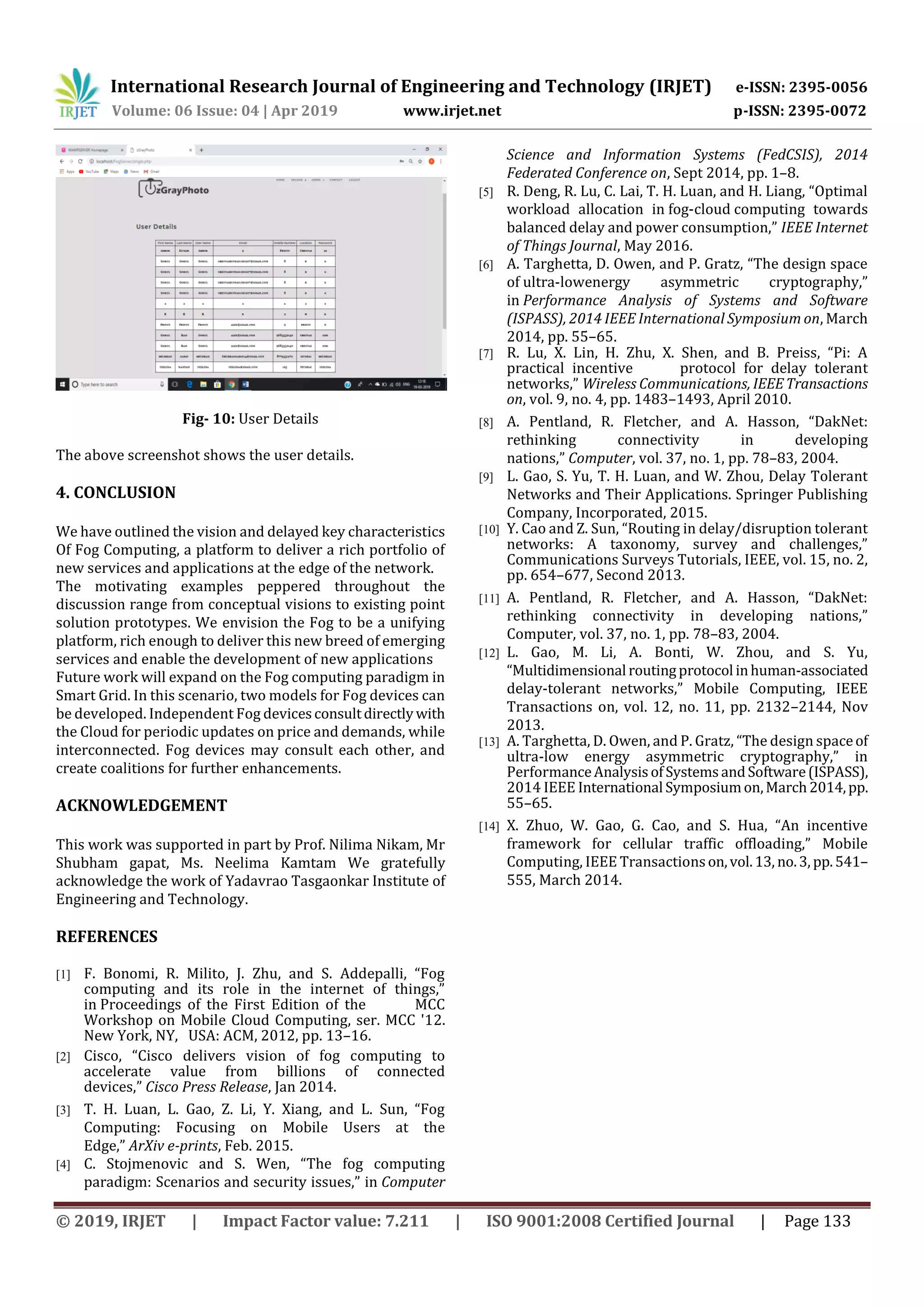 International Research Journal of Engineering and Technology (IRJET) e-ISSN: 2395-0056
Volume: 06 Issue: 04 | Apr 2019 www.irjet.net p-ISSN: 2395-0072
© 2019, IRJET | Impact Factor value: 7.211 | ISO 9001:2008 Certified Journal | Page 133
Fig- 10: User Details
The above screenshot shows the user details.
4. CONCLUSION
We have outlined the vision and delayed key characteristics
Of Fog Computing, a platform to deliver a rich portfolio of
new services and applications at the edge of the network.
The motivating examples peppered throughout the
discussion range from conceptual visions to existing point
solution prototypes. We envision the Fog to be a unifying
platform, rich enough to deliver this new breed of emerging
services and enable the development of new applications
Future work will expand on the Fog computing paradigm in
Smart Grid. In this scenario, two models for Fog devices can
be developed. Independent Fog devicesconsultdirectlywith
the Cloud for periodic updates on price and demands, while
interconnected. Fog devices may consult each other, and
create coalitions for further enhancements.
ACKNOWLEDGEMENT
This work was supported in part by Prof. Nilima Nikam, Mr
Shubham gapat, Ms. Neelima Kamtam We gratefully
acknowledge the work of Yadavrao Tasgaonkar Institute of
Engineering and Technology.
REFERENCES
[1] F. Bonomi, R. Milito, J. Zhu, and S. Addepalli, “Fog
computing and its role in the internet of things,”
in Proceedings of the First Edition of the MCC
Workshop on Mobile Cloud Computing, ser. MCC '12.
New York, NY, USA: ACM, 2012, pp. 13–16.
[2] Cisco, “Cisco delivers vision of fog computing to
accelerate value from billions of connected
devices,” Cisco Press Release, Jan 2014.
[3] T. H. Luan, L. Gao, Z. Li, Y. Xiang, and L. Sun, “Fog
Computing: Focusing on Mobile Users at the
Edge,” ArXiv e-prints, Feb. 2015.
[4] C. Stojmenovic and S. Wen, “The fog computing
paradigm: Scenarios and security issues,” in Computer
Science and Information Systems (FedCSIS), 2014
Federated Conference on, Sept 2014, pp. 1–8.
[5] R. Deng, R. Lu, C. Lai, T. H. Luan, and H. Liang, “Optimal
workload allocation in fog-cloud computing towards
balanced delay and power consumption,” IEEE Internet
of Things Journal, May 2016.
[6] A. Targhetta, D. Owen, and P. Gratz, “The design space
of ultra-lowenergy asymmetric cryptography,”
in Performance Analysis of Systems and Software
(ISPASS), 2014 IEEE International Symposium on, March
2014, pp. 55–65.
[7] R. Lu, X. Lin, H. Zhu, X. Shen, and B. Preiss, “Pi: A
practical incentive protocol for delay tolerant
networks,” Wireless Communications, IEEETransactions
on, vol. 9, no. 4, pp. 1483–1493, April 2010.
[8] A. Pentland, R. Fletcher, and A. Hasson, “DakNet:
rethinking connectivity in developing
nations,” Computer, vol. 37, no. 1, pp. 78–83, 2004.
[9] L. Gao, S. Yu, T. H. Luan, and W. Zhou, Delay Tolerant
Networks and Their Applications. Springer Publishing
Company, Incorporated, 2015.
[10] Y. Cao and Z. Sun, “Routing in delay/disruption tolerant
networks: A taxonomy, survey and challenges,”
Communications Surveys Tutorials, IEEE, vol. 15, no. 2,
pp. 654–677, Second 2013.
[11] A. Pentland, R. Fletcher, and A. Hasson, “DakNet:
rethinking connectivity in developing nations,”
Computer, vol. 37, no. 1, pp. 78–83, 2004.
[12] L. Gao, M. Li, A. Bonti, W. Zhou, and S. Yu,
“Multidimensional routingprotocol inhuman-associated
delay-tolerant networks,” Mobile Computing, IEEE
Transactions on, vol. 12, no. 11, pp. 2132–2144, Nov
2013.
[13] A. Targhetta, D. Owen, and P. Gratz, “The design spaceof
ultra-low energy asymmetric cryptography,” in
PerformanceAnalysisofSystemsandSoftware(ISPASS),
2014 IEEE International Symposiumon,March2014,pp.
55–65.
[14] X. Zhuo, W. Gao, G. Cao, and S. Hua, “An incentive
framework for cellular traffic offloading,” Mobile
Computing, IEEE Transactionson,vol.13, no.3, pp.541–
555, March 2014.
 