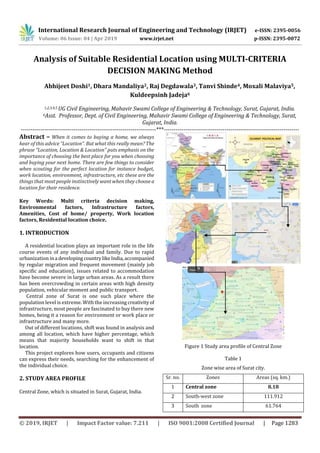 International Research Journal of Engineering and Technology (IRJET) e-ISSN: 2395-0056
Volume: 06 Issue: 04 | Apr 2019 www.irjet.net p-ISSN: 2395-0072
© 2019, IRJET | Impact Factor value: 7.211 | ISO 9001:2008 Certified Journal | Page 1283
Analysis of Suitable Residential Location using MULTI-CRITERIA
DECISION MAKING Method
Abhijeet Doshi1, Dhara Mandaliya2, Raj Degdawala3, Tanvi Shinde4, Moxali Malaviya5,
Kuldeepsinh Jadeja6
1,2,3,4,5 UG Civil Engineering, Mahavir Swami College of Engineering & Technology, Surat, Gujarat, India.
6Asst. Professor, Dept. of Civil Engineering, Mahavir Swami College of Engineering & Technology, Surat,
Gujarat, India.
---------------------------------------------------------------------***---------------------------------------------------------------------
Abstract – When it comes to buying a home, we always
hear of this advice “Location”. But what this really mean? The
phrase “Location, Location & Location” puts emphasis on the
importance of choosing the best place for you when choosing
and buying your next home. There are few things to consider
when scouting for the perfect location for instance budget,
work location, environment, infrastructure, etc these are the
things that most people instinctively want when they choosea
location for their residence.
Key Words: Multi criteria decision making,
Environmental factors, Infrastructure factors,
Amenities, Cost of home/ property, Work location
factors, Residential location choice.
1. INTRODUCTION
A residential location plays an important role in the life
course events of any individual and family. Due to rapid
urbanization ina developing countrylikeIndia,accompanied
by regular migration and frequent movement (mainly job
specific and education), issues related to accommodation
have become severe in large urban areas. As a result there
has been overcrowding in certain areas with high density
population, vehicular moment and public transport.
Central zone of Surat is one such place where the
population level is extreme. With the increasing creativityof
infrastructure, most people are fascinated to buy there new
homes, being it a reason for environment or work place or
infrastructure and many more.
Out of different locations, shift was found in analysis and
among all location, which have higher percentage, which
means that majority households want to shift in that
location.
This project explores how users, occupants and citizens
can express their needs, searching for the enhancement of
the individual choice.
2. STUDY AREA PROFILE
Central Zone, which is situated in Surat, Gujarat, India.
Figure 1 Study area profile of Central Zone
Table 1
Zone wise area of Surat city.
Sr. no. Zones Areas (sq. km.)
1 Central zone 8.18
2 South-west zone 111.912
3 South zone 61.764
 