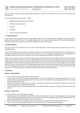 INTERNATIONAL RESEARCH JOURNAL OF ENGINEERING AND TECHNOLOGY (IRJET) E-ISSN: 2395-0056
VOLUME: 06 ISSUE: 04 | APR 2019 WWW.IRJET.NET P-ISSN: 2395-0072
© 2019, IRJET | Impact Factor value: 7.211 | ISO 9001:2008 Certified Journal | Page 1299
security reasons is never viewable again within Outlook.com itself but is not efficient to use. You can also manage the
trusted device.
Most used and popular Email Service – GMAIL
• IMAP(Internet Message Access Protocol)
• POP3(Post Office Protocol)
• TLS, SSL
• SHA, MD5
• One Time Password (optional)
5. Proposed System:
In this system we encrypted the content in the transport layer and we also encrypted the message at the front end of the
system i.e the timeline of the user. For example, Suppose one user is login into his account all the emails are displayed in
encrypted format and the emails are decrypt only when the user will enter the key.
6. Implementation:
We have used the 3-DES algorithm for the contents of the message i.e every message will be encrypted and sent in the
encrypted format.
Hence it will be difficult for the hacker to hack the message. In our system then connection between the client and server is
encrypted using the SSL (Secured Socket Layer) protocol. SSL is the standard security protocol for establishing the
encrypted links between the server and client. we have also implemented the IMAP and SMTP protocol.
When the user wants to use our system, he needs to register first after that he need to login into the system with the help
of one time password. The OTP is sent to the registered mobile number of user. When sender wants to send a email, he
simply need to compose the email and click on send button. The email is encrypted with the help of 3-DES algorithm. While
transmitting the email is in the encrypted format. When receiver receive the email, the email display in the encrypted
format. The key is send to the receiver’s mobile number when sender sends the email. When the key is entered only then
the email is decrypt. Means if the account is hacked and hacker opens the mail of any user he is not able to read the data
because it’s in the encrypted format. And hacker doesn’t know the key to decrypt the email.
6.1 Modules:
Module 1: Login Module
 In this module the user should enter user id, password.
 At the login time, if the user forgets his/her password, then after clicking at the forget password link, the security
question will be asked, after getting the correct answer, the server will mail the user his/her password. User can get
the password from that email.
 The 2 step verification is done. The user will get a message on the mobile no provided at the registration time. User
will get a verification code which he has to enter.
 This verification code is generated using the username and the mobile no and again ‘random’ function is used for this
purpose.
Module 2: Email Server
 In this module a user profile page is available.
 The sub modules such as Compose Mail which contains fields such as To (receiver’s email address), Cc (carbon copy),
Subject, Description, Key (which user will use to encrypt), Encrypted Message (Description of Encrypted message after
given key is applied) and also Send, Reset and Cancel Email.
 In Sent Mail we include the messages sent by user previously with email address, description and duration.
 Inbox – Here we have incoming messages from other users which we have to perform decryption
 