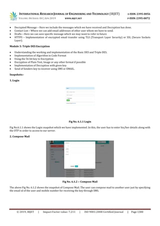 INTERNATIONAL RESEARCH JOURNAL OF ENGINEERING AND TECHNOLOGY (IRJET) E-ISSN: 2395-0056
VOLUME: 06 ISSUE: 04 | APR 2019 WWW.IRJET.NET P-ISSN: 2395-0072
© 2019, IRJET | Impact Factor value: 7.211 | ISO 9001:2008 Certified Journal | Page 1300
 Decrypted Message – Here we include the messages which we have received and Decryption has done.
 Contact List – Where we can add email addresses of other user whom we have to send.
 Drafts – Here we can save specific message which we may want to refer in future
 HTTPS – Implementation of encrypted email transfer using TLS (Transport Layer Security) or SSL (Secure Sockets
Layer).
Module 3: Triple DES Encryption
 Understanding the working and implementation of the Basic DES and Triple DES.
 Implementation of Algorithm in Code Format
 Using the 56 bit key to Encryption
 Encryption of Plain Text, Image or any other format if possible
 Implementation of Decryption with given key
 Send of Senders key to receiver using SMS or EMAIL.
Snapshots:-
1. Login
Fig No. 6.1.1 Login
Fig No.6.1.1 shows the Login snapshot which we have implemented .In this, the user has to enter his/her details along with
the OTP in order to access to our server.
2. Compose Mail
Fig No. 6.1.2 :- Compose Mail
The above Fig No. 6.1.2 shows the snapshot of Compose Mail. The user can compose mail to another user just by specifying
the email id of the user and mobile number for receiving the key through SMS.
 