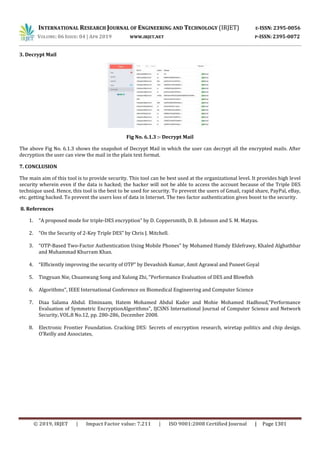 INTERNATIONAL RESEARCH JOURNAL OF ENGINEERING AND TECHNOLOGY (IRJET) E-ISSN: 2395-0056
VOLUME: 06 ISSUE: 04 | APR 2019 WWW.IRJET.NET P-ISSN: 2395-0072
© 2019, IRJET | Impact Factor value: 7.211 | ISO 9001:2008 Certified Journal | Page 1301
3. Decrypt Mail
Fig No. 6.1.3 :- Decrypt Mail
The above Fig No. 6.1.3 shows the snapshot of Decrypt Mail in which the user can decrypt all the encrypted mails. After
decryption the user can view the mail in the plain text format.
7. CONCLUSION
The main aim of this tool is to provide security. This tool can be best used at the organizational level. It provides high level
security wherein even if the data is hacked; the hacker will not be able to access the account because of the Triple DES
technique used. Hence, this tool is the best to be used for security. To prevent the users of Gmail, rapid share, PayPal, eBay,
etc. getting hacked. To prevent the users loss of data in Internet. The two factor authentication gives boost to the security.
8. References
1. “A proposed mode for triple-DES encryption” by D. Coppersmith, D. B. Johnson and S. M. Matyas.
2. “On the Security of 2-Key Triple DES” by Chris J. Mitchell.
3. “OTP-Based Two-Factor Authentication Using Mobile Phones” by Mohamed Hamdy Eldefrawy, Khaled Alghathbar
and Muhammad Khurram Khan.
4. “Efficiently improving the security of OTP” by Devashish Kumar, Amit Agrawal and Puneet Goyal
5. Tingyuan Nie, Chuanwang Song and Xulong Zhi, "Performance Evaluation of DES and Blowfish
6. Algorithms", IEEE International Conference on Biomedical Engineering and Computer Science
7. Diaa Salama Abdul. Elminaam, Hatem Mohamed Abdul Kader and Mohie Mohamed Hadhoud,"Performance
Evaluation of Symmetric EncryptionAlgorithms", IJCSNS International Journal of Computer Science and Network
Security, VOL.8 No.12, pp. 280-286, December 2008.
8. Electronic Frontier Foundation. Cracking DES: Secrets of encryption research, wiretap politics and chip design.
O’Reilly and Associates,
 