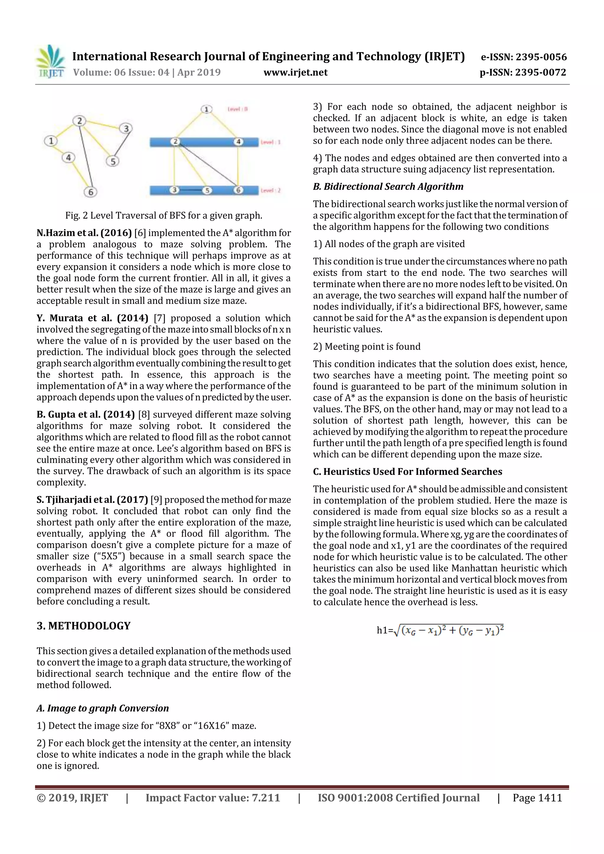 International Research Journal of Engineering and Technology (IRJET) e-ISSN: 2395-0056
Volume: 06 Issue: 04 | Apr 2019 www.irjet.net p-ISSN: 2395-0072
© 2019, IRJET | Impact Factor value: 7.211 | ISO 9001:2008 Certified Journal | Page 1411
Fig. 2 Level Traversal of BFS for a given graph.
N.Hazim et al. (2016) [6] implemented the A* algorithm for
a problem analogous to maze solving problem. The
performance of this technique will perhaps improve as at
every expansion it considers a node which is more close to
the goal node form the current frontier. All in all, it gives a
better result when the size of the maze is large and gives an
acceptable result in small and medium size maze.
Y. Murata et al. (2014) [7] proposed a solution which
involved the segregating of the mazeintosmallblocksofnxn
where the value of n is provided by the user based on the
prediction. The individual block goes through the selected
graphsearchalgorithmeventuallycombiningtheresulttoget
the shortest path. In essence, this approach is the
implementation of A* in a way where the performance of the
approach depends upon the values of npredictedbytheuser.
B. Gupta et al. (2014) [8] surveyed different maze solving
algorithms for maze solving robot. It considered the
algorithms which are related to flood fill as the robot cannot
see the entire maze at once. Lee’s algorithm based on BFS is
culminating every other algorithm which was considered in
the survey. The drawback of such an algorithm is its space
complexity.
S. Tjiharjadi et al. (2017) [9] proposedthemethodformaze
solving robot. It concluded that robot can only find the
shortest path only after the entire exploration of the maze,
eventually, applying the A* or flood fill algorithm. The
comparison doesn’t give a complete picture for a maze of
smaller size (“5X5”) because in a small search space the
overheads in A* algorithms are always highlighted in
comparison with every uninformed search. In order to
comprehend mazes of different sizes should be considered
before concluding a result.
3. METHODOLOGY
This section givesa detailed explanation ofthemethodsused
to convert the image to a graph data structure,theworkingof
bidirectional search technique and the entire flow of the
method followed.
A. Image to graph Conversion
1) Detect the image size for “8X8” or “16X16” maze.
2) For each block get the intensity at the center, an intensity
close to white indicates a node in the graph while the black
one is ignored.
3) For each node so obtained, the adjacent neighbor is
checked. If an adjacent block is white, an edge is taken
between two nodes. Since the diagonal move is not enabled
so for each node only three adjacent nodes can be there.
4) The nodes and edges obtained are then converted into a
graph data structure suing adjacency list representation.
B. Bidirectional Search Algorithm
The bidirectional search worksjustlikethenormalversionof
a specific algorithm except for the fact that theterminationof
the algorithm happens for the following two conditions
1) All nodes of the graph are visited
Thiscondition is true underthecircumstanceswherenopath
exists from start to the end node. The two searches will
terminatewhen there are no more nodes lefttobevisited.On
an average, the two searches will expand half the number of
nodes individually, if it’s a bidirectional BFS, however, same
cannot be said forthe A* as the expansion is dependent upon
heuristic values.
2) Meeting point is found
This condition indicates that the solution does exist, hence,
two searches have a meeting point. The meeting point so
found is guaranteed to be part of the minimum solution in
case of A* as the expansion is done on the basis of heuristic
values. The BFS, on the other hand, may or may not lead to a
solution of shortest path length, however, this can be
achieved by modifying thealgorithm to repeattheprocedure
further until the path length of a pre specified length is found
which can be different depending upon the maze size.
C. Heuristics Used For Informed Searches
The heuristic used forA*shouldbeadmissibleandconsistent
in contemplation of the problem studied. Here the maze is
considered is made from equal size blocks so as a result a
simple straight line heuristic is used which can be calculated
by the following formula. Where xg, yg are the coordinatesof
the goal node and x1, y1 are the coordinates of the required
node for which heuristic value is to be calculated. The other
heuristics can also be used like Manhattan heuristic which
takes the minimum horizontal and verticalblockmovesfrom
the goal node. The straight line heuristic is used as it is easy
to calculate hence the overhead is less.
h1=
 