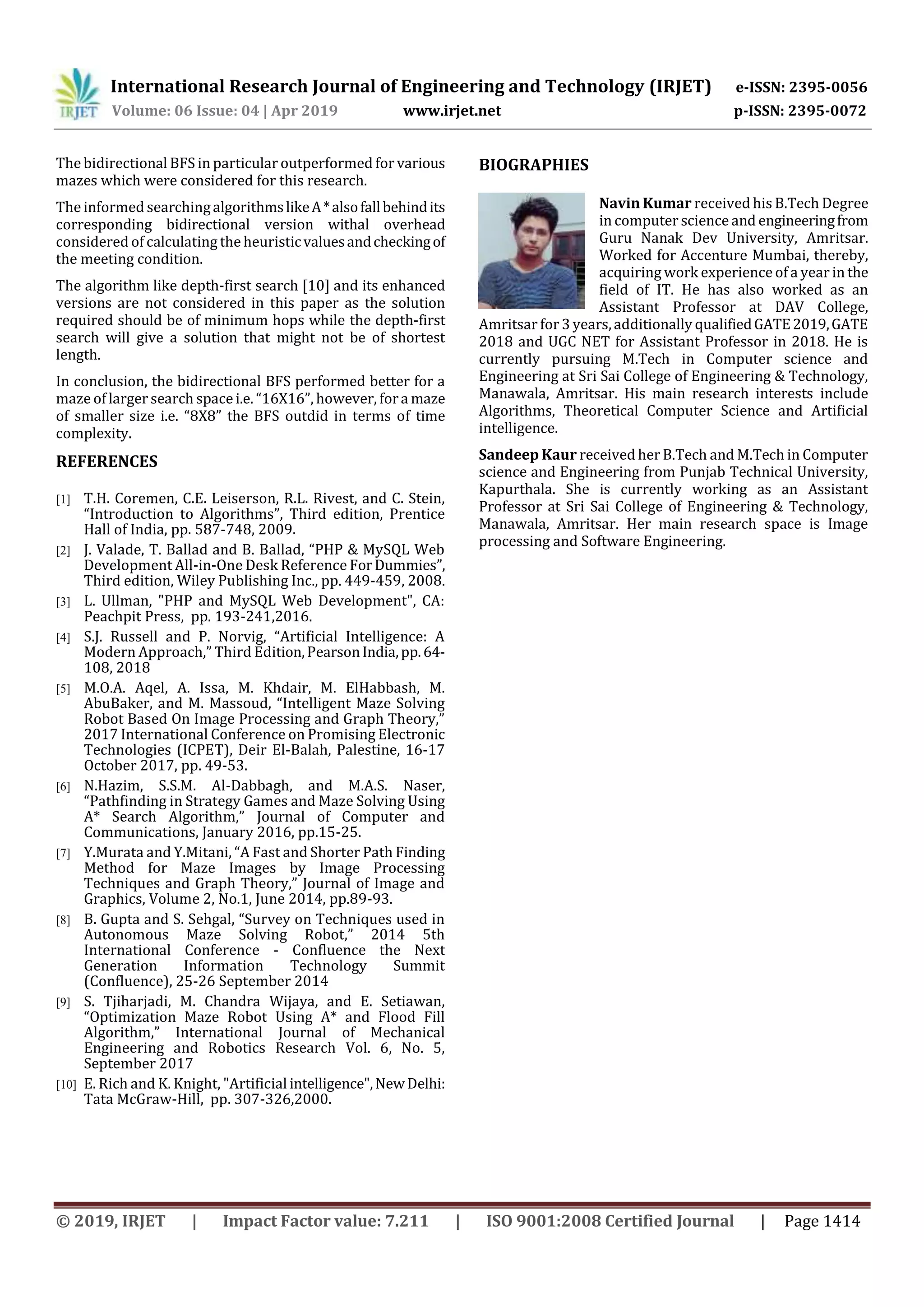 International Research Journal of Engineering and Technology (IRJET) e-ISSN: 2395-0056
Volume: 06 Issue: 04 | Apr 2019 www.irjet.net p-ISSN: 2395-0072
© 2019, IRJET | Impact Factor value: 7.211 | ISO 9001:2008 Certified Journal | Page 1414
The bidirectional BFS in particular outperformed for various
mazes which were considered for this research.
The informed searchingalgorithmslikeA*alsofallbehindits
corresponding bidirectional version withal overhead
considered of calculating the heuristicvaluesandcheckingof
the meeting condition.
The algorithm like depth-first search [10] and its enhanced
versions are not considered in this paper as the solution
required should be of minimum hops while the depth-first
search will give a solution that might not be of shortest
length.
In conclusion, the bidirectional BFS performed better for a
maze of larger search space i.e. “16X16”, however, fora maze
of smaller size i.e. “8X8” the BFS outdid in terms of time
complexity.
REFERENCES
[1] T.H. Coremen, C.E. Leiserson, R.L. Rivest, and C. Stein,
“Introduction to Algorithms”, Third edition, Prentice
Hall of India, pp. 587-748, 2009.
[2] J. Valade, T. Ballad and B. Ballad, “PHP & MySQL Web
Development All-in-One Desk Reference ForDummies”,
Third edition, Wiley Publishing Inc., pp. 449-459, 2008.
[3] L. Ullman, "PHP and MySQL Web Development", CA:
Peachpit Press, pp. 193-241,2016.
[4] S.J. Russell and P. Norvig, “Artificial Intelligence: A
Modern Approach,” Third Edition,PearsonIndia,pp.64-
108, 2018
[5] M.O.A. Aqel, A. Issa, M. Khdair, M. ElHabbash, M.
AbuBaker, and M. Massoud, “Intelligent Maze Solving
Robot Based On Image Processing and Graph Theory,”
2017 International Conference on Promising Electronic
Technologies (ICPET), Deir El-Balah, Palestine, 16-17
October 2017, pp. 49-53.
[6] N.Hazim, S.S.M. Al-Dabbagh, and M.A.S. Naser,
“Pathfinding in Strategy Games and Maze Solving Using
A* Search Algorithm,” Journal of Computer and
Communications, January 2016, pp.15-25.
[7] Y.Murata and Y.Mitani, “A Fast and Shorter Path Finding
Method for Maze Images by Image Processing
Techniques and Graph Theory,” Journal of Image and
Graphics, Volume 2, No.1, June 2014, pp.89-93.
[8] B. Gupta and S. Sehgal, “Survey on Techniques used in
Autonomous Maze Solving Robot,” 2014 5th
International Conference - Confluence the Next
Generation Information Technology Summit
(Confluence), 25-26 September 2014
[9] S. Tjiharjadi, M. Chandra Wijaya, and E. Setiawan,
“Optimization Maze Robot Using A* and Flood Fill
Algorithm,” International Journal of Mechanical
Engineering and Robotics Research Vol. 6, No. 5,
September 2017
[10] E. Rich and K. Knight, "Artificial intelligence",NewDelhi:
Tata McGraw-Hill, pp. 307-326,2000.
BIOGRAPHIES
Navin Kumar received his B.Tech Degree
in computer science and engineeringfrom
Guru Nanak Dev University, Amritsar.
Worked for Accenture Mumbai, thereby,
acquiring work experience of a year in the
field of IT. He has also worked as an
Assistant Professor at DAV College,
Amritsar for3 years,additionally qualifiedGATE2019,GATE
2018 and UGC NET for Assistant Professor in 2018. He is
currently pursuing M.Tech in Computer science and
Engineering at Sri Sai College of Engineering & Technology,
Manawala, Amritsar. His main research interests include
Algorithms, Theoretical Computer Science and Artificial
intelligence.
Sandeep Kaur received her B.Tech and M.Tech in Computer
science and Engineering from Punjab Technical University,
Kapurthala. She is currently working as an Assistant
Professor at Sri Sai College of Engineering & Technology,
Manawala, Amritsar. Her main research space is Image
processing and Software Engineering.
 