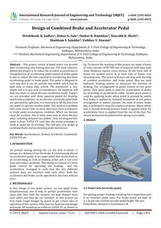International Research Journal of Engineering and Technology (IRJET) e-ISSN: 2395-0056
Volume: 06 Issue: 04 | Apr 2019 www.irjet.net p-ISSN: 2395-0072
© 2019, IRJET | Impact Factor value: 7.211 | ISO 9001:2008 Certified Journal | Page 1491
Design of Combined Brake and Accelerator Pedal
Hrishikesh. K. Jadhav1, Onkar G. Sale2, Omkar R. Kumbhar3, Sourabh B. Shetti4,
Shubham S. Salokhe5, Vaibhav V. Sawant6
1Assistant Professor, Mechanical Engineering Department, D. Y. Patil College of Engineering & Technology,
Kolhapur, Maharashtra, India.
2,3,4,5,6Student, Mechanical Engineering Department, D. Y. Patil College of Engineering & Technology, Kolhapur,
Maharashtra, India.
---------------------------------------------------------------------***----------------------------------------------------------------------
Abstract - This project consist of pedal which can provide
both accelerating and braking function. The main objective
behind this project is to reduce the accident occurred due to
misapplication of accelerating pedal instead of brake pedal
& also to reduce the time required to transferring foot from
accelerating pedal to brake pedal. This pedal is designed in
such way that it can be used for any vehicle which may be
light duty or heavy duty vehicle. The mechanism is very
simple and it is very easy to manufacture. Its simplicity will
help any driver to adopt this new mechanism easily. Today’s
car are provided with three separate pedals for braking,
clutch and accelerator. As accelerator and brake pedal both
are operated by right foot; it is necessary to lift the foot from
one pedal to operate another pedal. This leads to a problem
that some drivers fails to move there foot from accelerator
to brake pedal in emergency condition. Which can become
cause for accident. Also it takes some time to move the foot
when switching between two pedals.. First we designed this
pedal is from “CATIA V5” and then the actual prototype is
made & tested for its working. This will give new design of
combined brake and accelerating pedal mechanism.
Key Words: Acceleration1, Brake2, Accident3, Combined4,
CATIA V55 etc.
1. INTRODUCTION
At present during driving the car the foot of driver is
always at a distance from the brake & continuously placed
on accelerator pedal. If we make pedal that works both as
an accelerating as well as braking pedal and it can save
lives and reduce accidents. This design is consists of a joint
pedal control for operating the braking and the
acceleration, arranged in such that the two different
motions does not interfare with each other. Both the
accelerator and brake can be operated in less time with no
error.
2. METHODOLOGY
In this design of our pedal system; we can apply brake
instantaneously also it help to permit acceleration with
same foot. Also both the motions are kept distinct from
each other and they do not interfare. In this project we
first made rough designs by pencil to get a basic idea of
operation of this system. After that we finalized one design
and made 3D modeling on software CATIA V5 as shown in
fig. To ensure the working of this project we made a frame
of cross-section 1070*700 mm of material mild steel with
2mm thickness square cross section. At the front end of
frame we welded motor & at back side of frame, seat
mounting area. The motor will start and stop with the help
of combine accelerator and brake pedal. Also we used
hydraulic braking system to showcase the function of
braking. The arrangement of pedal consist of two pivot
points. First pivot point is used for acceleration of motor
by stretching of acceleration cable. Second pivot point is
used for applying brake when pedal is pressed by whole
foot brake is applied by forward movement of rod piston
arrangement in master cylinder. On shaft of motor brake
disc is provided to stop the rotation of motor. When whole
foot is moved forward/presses brake is applied while for
acceleration force is applied from the toe of the foot. For
return movement of pedal torsion spring is provided.
3. DESIGN
3.1 Pedal ratio for brake pedal
For getting proper braking actuating force important part
is to maintain pedal ratio. For brake pedal we kept as
5:1.As per our comfort we take pedal height 100 mm.
Pedal Ratio- distance C-A/distance C-B
 