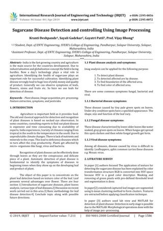 International Research Journal of Engineering and Technology (IRJET) e-ISSN: 2395-0056
Volume: 06 Issue: 04 | Apr 2019 www.irjet.net p-ISSN: 2395-0072
© 2019, IRJET | Impact Factor value: 7.211 | ISO 9001:2008 Certified Journal | Page 1586
Sugarcane Disease Detection and controlling Using Image Processing
Kranti Deshpande1, Sayali Gadekar2, Gayatri Patil3, Prof. Vijay Bhong4
1,2,3Student, Dept. of ENTC Engineering, SVERI’s College of Engineering, Pandharpur, Solapur University, Solapur,
Maharashtra, India
4Assistant Professor, Dept. of ENTC Engineering, SVERI’s College of Engineering, Pandharpur, Solapur University,
Solapur, Maharashtra, India
----------------------------------------------------------------------***---------------------------------------------------------------------
Abstract:- India is the fast growing country and agriculture
is the main source for the countries development. Due to
industrialization and globalization concept the fieldisfacing
hurdles. Now a day’s technology plays a vital role in
agriculture. Identifying the health of sugarcane plays an
important role for successful cultivation. Identifying plant
disease wrongly lead to huge loss ofyield,moneyandquality
of product. Generally we can observe symptoms of leafs,
flowers, stems and fruits etc. So here we use leafs for
detection of disease.
Keywords:- Plant disease, Image acquisition, pre-processing,
Feature extraction, symptoms, and pesticides.
1. INTRODUCTION
Agriculture is important field as it provides food.
The old and classical approach for detection andrecognition
of plant diseases is based on necked eye observation. In
some countries, consulting experts to find out plant disease
is expensive and time consuming due to availability of
experts. India experiences /variety of climates ranging from
tropical in the south to the temperature in the south. Due to
unpredictable climate changes .Thereislack ofnutrients and
minerals to the crops. This lead to deficiency diseases which
in turn affect the crop productivity. Plants get affected by
micro- organisms like fungi, virus and bacteria.
Recognition of plant disease can be effectively done
through leaves as they are the conspicuous and delicate
piece of a plant. Automatic detection of plant disease is
fundamental to identify the symptoms of diseases in
beginning times when they show up on the developing leaf
and product of plant.
The object of this paper is to concentrate on the
plant leaf detection based on texture color of the leaf. Leaf
presents several advantages over flower. There are four
section 1] Introduction of sugarcane diseases, plant leaves
analysis, various type of leafdiseases.2]Discussiononrecent
work carried out in this area.3] Basic methodology for leaf
disease detection.4] Conclude topic along with possible
future directions.
1.1 Plant disease analysis and symptoms:
Imag analysis can be applied for the following purpose:
1. To detect plant disease.
2. To detected affected are by disease.
3. To find boundaries of the affected area.
4. To find color of affected area.
There are some common symptoms fungal, bacterial and
viral.
1.1.1 Bacterial disease symptoms:
These disease caused by tiny pale green spots on leaves.
Under dry condition spots have a speckled appearance. The
shape, size and function of the leaf vary.
1.1.2 Fungal disease symptoms:
These disease characterized by lower olderleaveslikewater
soaked, gray green spots on leaves. When fungus get spread
this spots darken and then white fungal growth get form.
1.1.3 Viral disease symptoms:
Among all diseases, disease caused by virus is difficult to
identify. Leafhoppers, aphis common carries these diseases
e.g. Mosaic virus.
2. LITRATURE SURVEY
In paper [1] authors focused The application of texture for
detecting the sugarcane disease has been explained by color
transformation structure RGB is converted into HSV space
because HSV is a good color descriptor. Masking and
removing of green pixels with pre-defined threshold level
and segmentation is done.
In paper[2] considered captured leaf images are segmented
using k-mean clustering method to form clusters. Features
are extracted before applying classification technique.
In paper [3] authors used lab view and MATLAB for
detection of plant disease. Detectionin earlystageispossible
due to the MATLAB. Morphological operationsdonewiththe
help of image pre -processing.
 