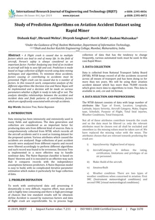 International Research Journal of Engineering and Technology (IRJET) e-ISSN: 2395-0056
Volume: 06 Issue: 04 | Apr 2019 www.irjet.net p-ISSN: 2395-0072
© 2019, IRJET | Impact Factor value: 7.211 | ISO 9001:2008 Certified Journal | Page 1670
Study of Prediction Algorithms on Aviation Accident Dataset using
Rapid Miner
Dishank Kaji1, Dhrumil Mehta2, Divyesh Sanghani3, Harsh Shah4, Rashmi Malvankar5
5Under the Guidance of Prof. Rashmi Malvankar, Department of Information Technology,
1,2,3,4Shah and Anchor Kutchhi Engineering College, Mumbai, Maharashtra, India.
-----------------------------------------------------------------------***-----------------------------------------------------------------------
Abstract - A Flight crash is caused due to multiple
factors which can lead to end of many life. In the field of
aircraft, Person’s safety is always considered as an
important factor. Further Analyzing any kind of an incident
in aircraft will help to save life and cost. Prediction is made
based on huge collection of flight records using data mining
techniques and algorithms. To minimize these accidents,
factors causing or contributing to accidents must be
prevented. Flight crash can be caused due to n number of
factors. In this research work, comparative analysis of the
different algorithms like Decision tree and Naive Bayes will
be implemented and a decision will be made on various
parameters whether a flight is ready to take off or not. The
analysis identifies relationships between the accident and
incident data and finds patterns of contributory factors
which are significantly associated with aircraft accidents.
Key Words: Decision Tree, Naive Bayesian
1. INTRODUCTION
Data mining has been intensively and extensively used in
many fields and applications. The data generation and
collection are considered as an important factor for
producing data sets from different kind of sources. Data is
comprehensively collected from NTSB, which records all
the aircraft accidents and it is used as training dataset for
the proposed system. Various attributes which caused the
accidents are analyzed. Huge collections of past accident
records were analyzed from different reports and record
were filtered accordingly to perform different algorithms
and each record was found to be erroneous. Decision Tree
is implemented in a more effective way to handle
nonlinear data. The Naive Bayesian classifier is based on
Bayes’ theorem and it is executed in an effective way such
that it compares records with the independence
assumptions between predictors. A Naive Bayesian model
is easy to build, with no complicated iterative parameter
estimation which makes it particularly for huge collection
of data.
2. PROBLEM DEFINATION
To work with unstructured data and processing it
dynamically is very difficult, requires effort, man power
and is highly time consuming and there is high percentage
of chances that low standard results will be obtained.
Airline Accident is caused by numerous factors and data
of flight crash are unpredictable. So, to process huge
collection of data that has the tendency to change
frequently, various automated tools must be used. In this
case Rapid Miner.
3. DATA COLLECTION
Data is collected from National Transport Safety Board
(NTSB). NTSB keeps record of all the accidents occurred
across all means of transport and has been doing so for
more than ten years. We will be using their aviation
accident dataset which has more than 70,000 records
which gives more data to algorithms to train. This data is
available in .xml, .csv and .txt format.
4. DATA SELECTION AND PREPROCESSING
The NTSB dataset consists of data with large number of
attributes like Type of Event, Location, Longitude,
Latitude, Injury Severity, Aircraft Category, Make, Engine
type, Schedule, Purpose of Flight, Total fatal injuries,
Weather Conditions, Total Uninjured.
Not all of these attributes contribute towards the crash
and so the data must be filtered i.e. only the relevant
attributes must be chosen rest all shall be excluded and
smoothen i.e. the missing values must be taken care of. We
have replaced the missing value with the mean. The
attributes chosen that are relevant towards predicting the
crash are:
i) InjurySeverity: Highest level of injury.
ii) AircraftCategory: It defines the rating,
certification, limitations and privileges of an
air personnel.
iii) Make: Build of the aircraft.
iv) AmateurBuilt
v) Weather condition: There are two types of
weather conditions when concerned to aviation. First
IMC (Instrument meteorological conditions) and
second VMC (visual meteorological conditions)
 