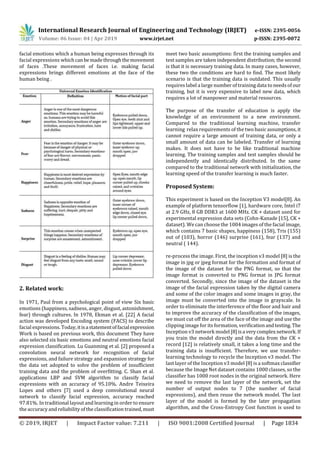 International Research Journal of Engineering and Technology (IRJET) e-ISSN: 2395-0056
Volume: 06 Issue: 04 | Apr 2019 www.irjet.net p-ISSN: 2395-0072
© 2019, IRJET | Impact Factor value: 7.211 | ISO 9001:2008 Certified Journal | Page 1834
facial emotions which a human being expresses through its
facial expressions whichcanbemadethroughthemovement
of faces .These movement of faces i.e. making facial
expressions brings different emotions at the face of the
human being .
2. Related work:
In 1971, Paul from a psychological point of view Six basic
emotions (happiness, sadness, anger, disgust, astonishment,
fear) through cultures. In 1978, Ekman et al. [22] A facial
action was developed Encoding system (FACS) to describe
facial expressions. Today,itisastatementoffacialexpression
Work is based on previous work, this document They have
also selected six basic emotions and neutral emotions facial
expression classification. Lu Guanming et al. [2] proposed a
convolution neural network for recognition of facial
expressions, and failure strategy and expansion strategy for
the data set adopted to solve the problem of insufficient
training data and the problem of overfitting. C. Shan et al.
applications LBP and SVM algorithm to classify facial
expressions with an accuracy of 95.10%. Andre Teixeira
Lopes and others [7] used a deep convolutional neural
network to classify facial expression, accuracy reached
97.81%. In traditional layout and learning in order to ensure
the accuracy and reliability ofthe classification trained,must
meet two basic assumptions: first the training samples and
test samples are taken independent distribution; the second
is that it is necessary training data. In many cases, however,
these two the conditions are hard to find. The most likely
scenario is that the training data is outdated. This usually
requires label a large number of training data to needs of our
training, but it is very expensive to label new data, which
requires a lot of manpower and material resources.
The purpose of the transfer of education is apply the
knowledge of an environment to a new environment.
Compared to the traditional learning machine, transfer
learning relax requirements of the two basicassumptions,it
cannot require a large amount of training data, or only a
small amount of data can be labeled. Transfer of learning
makes. It does not have to be like traditional machine
learning. The training samples and test samples should be
independently and identically distributed. In the same
compared to the traditional network with initialization, the
learning speed of the transfer learning is much faster.
Proposed System:
This experiment is based on the Inception V3 model[8]. An
example of platform tensorflow [1], hardware core, Intel i7
at 2.9 GHz, 8 GB DDR3 at 1600 MHz. CK + dataset used for
experimental expression data sets (Cohn-Kanade [15], CK +
dataset). We can choose the 1004 images of the facial image,
which contains 7 basic shapes, happiness (158), Tris (155)
out of (103), horror (146) surprise (161), fear (137) and
neutral ( 144).
re-process the image. First, the inception v3 model [8] is the
image in jpg or jpeg format for the formation and format of
the image of the dataset for the PNG format, so that the
image format is converted to PNG format in JPG format
converted. Secondly, since the image of the dataset is the
image of the facial expression taken by the digital camera
and some of the color images and some images in gray, the
image must be converted into the image in grayscale. In
order to eliminate the interference of the floor and hair and
to improve the accuracy of the classification of the images,
we must cut off the area of the face of the image and use the
clipping image for its formation, verificationandtesting.The
Inception v3 network model [8]isa verycomplexnetwork.If
you train the model directly and the data from the CK +
record [12] is relatively small, it takes a long time and the
training data is insufficient. Therefore, we use transfer-
learning technology to recycle the Inception v3 model. The
last layer of the Inception v3 model [8] is a softmax classifier
because the Image Net dataset contains 1000 classes, so the
classifier has 1000 root nodes in the original network. Here
we need to remove the last layer of the network, set the
number of output nodes to 7 (the number of facial
expressions), and then reuse the network model. The last
layer of the model is formed by the later propagation
algorithm, and the Cross-Entropy Cost function is used to
 