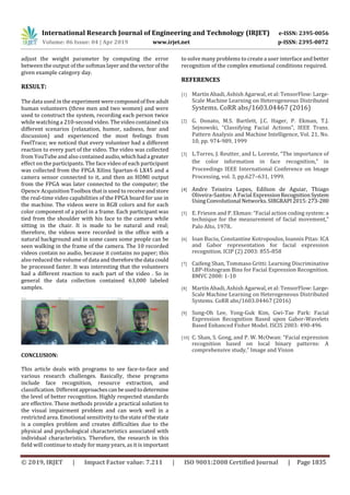 International Research Journal of Engineering and Technology (IRJET) e-ISSN: 2395-0056
Volume: 06 Issue: 04 | Apr 2019 www.irjet.net p-ISSN: 2395-0072
© 2019, IRJET | Impact Factor value: 7.211 | ISO 9001:2008 Certified Journal | Page 1835
adjust the weight parameter by computing the error
between the output of the softmaxlayerandthevectorofthe
given example category day.
RESULT:
The data used in the experiment werecomposedoffiveadult
human volunteers (three men and two women) and were
used to construct the system, recording each person twice
while watching a 210-second video. The video contained six
different scenarios (relaxation, humor, sadness, fear and
discussion) and experienced the most feelings from
FeelTrace; we noticed that every volunteer had a different
reaction to every part of the video. The video was collected
from YouTube and also contained audio,whichhada greater
effect on the participants. The face video of each participant
was collected from the FPGA Xilinx Spartan-6 LX45 and a
camera sensor connected to it, and then an HDMI output
from the FPGA was later connected to the computer; the
Opencv Acquisition Toolbox that is used to receiveandstore
the real-time video capabilities of the FPGA board for use in
the machine. The videos were in RGB colors and for each
color component of a pixel in a frame. Each participant was
tied from the shoulder with his face to the camera while
sitting in the chair. It is made to be natural and real;
therefore, the videos were recorded in the office with a
natural background and in some cases some people can be
seen walking in the frame of the camera. The 10 recorded
videos contain no audio, because it contains no paper; this
also reduced the volume of data and thereforethedata could
be processed faster. It was interesting that the volunteers
had a different reaction to each part of the video . So in
general the data collection contained 63,000 labeled
samples.
CONCLUSION:
This article deals with programs to see face-to-face and
various research challenges. Basically, these programs
include face recognition, resource extraction, and
classification. Differentapproachescanbeusedtodetermine
the level of better recognition. Highly respected standards
are effective. These methods provide a practical solution to
the visual impairment problem and can work well in a
restricted area. Emotional sensitivity to the state of thestate
is a complex problem and creates difficulties due to the
physical and psychological characteristics associated with
individual characteristics. Therefore, the research in this
field will continue to study for many years, as it is important
to solve many problems to create a user interface and better
recognition of the complex emotional conditions required.
REFERENCES
[1] Martín Abadi, Ashish Agarwal, et al: TensorFlow: Large-
Scale Machine Learning on Heterogeneous Distributed
Systems. CoRR abs/1603.04467 (2016)
[2] G. Donato, M.S. Bartlett, J.C. Hager, P. Ekman, T.J.
Sejnowski, “Classifying Facial Actions”, IEEE Trans.
Pattern Analysis and Machine Intelligence, Vol. 21, No.
10, pp. 974-989, 1999
[3] L.Torres, J. Reutter, and L. Lorente, “The importance of
the color information in face recognition,” in
Proceedings IEEE International Conference on Image
Processing, vol. 3, pp.627–631, 1999.
[4] Andre Teixeira Lopes, Edilson de Aguiar, Thiago
Oliveira-Santos: A Facial ExpressionRecognitionSystem
UsingConvolutional Networks.SIBGRAPI2015:273-280
[5] E. Friesen and P. Ekman: “Facial action coding system: a
technique for the measurement of facial movement,”
Palo Alto, 1978.
[6] Ioan Buciu, Constantine Kotropoulos, Ioannis Pitas: ICA
and Gabor representation for facial expression
recognition. ICIP (2) 2003: 855-858
[7] Caifeng Shan, Tommaso Gritti: Learning Discriminative
LBP-Histogram Bins for Facial Expression Recognition.
BMVC 2008: 1-10
[8] Martín Abadi, Ashish Agarwal, et al: TensorFlow: Large-
Scale Machine Learning on Heterogeneous Distributed
Systems. CoRR abs/1603.04467 (2016)
[9] Sung-Oh Lee, Yong-Guk Kim, Gwi-Tae Park: Facial
Expression Recognition Based upon Gabor-Wavelets
Based Enhanced Fisher Model. ISCIS 2003: 490-496
[10] C. Shan, S. Gong, and P. W. McOwan: “Facial expression
recognition based on local binary patterns: A
comprehensive study,” Image and Vision
 