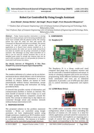 International Research Journal of Engineering and Technology (IRJET) e-ISSN: 2395-0056
Volume: 06 Issue: 04 | Apr 2019 www.irjet.net p-ISSN: 2395-0072
© 2019, IRJET | Impact Factor value: 7.211 | ISO 9001:2008 Certified Journal | Page 1886
Robot Car Controlled By Using Google Assistant
Arun Shinde1, Rutuja Shirke2, Ajit Singh3, Mayur Singh4, Prof. Dhanashri Bhopatrao5
1,2,3,4Student, Dept. of Computer Engineering, L.E.S. G.V.Acharya Institute of Engineering and Technology, Shelu,
Maharashtra, India
5Asst. Professor, Dept. of Computer Engineering, L.E.S. G.V.Acharya Institute of Engineering and Technology, Shelu,
Maharashtra, India
---------------------------------------------------------------------***----------------------------------------------------------------------
Abstract - Today human-machine interaction is moving
away from mouse and pen and is becoming worldwide and
much more suitable with the physical world. The existing
system has used the robot car that will receive the
commands via Bluetooth and move accordingly. This system
cannot be used for security purpose and any such
application as it doesn’t have camera installed on it. In
proposed system, the robot car can be easily moved from
one place to another just by giving commands to Google
assistant. The advantage of using robot-controlled car is
that it can be used for various purposes like it can be
modified quite easily to include spy cameras that can be
used in fire accidents where it’s not possible for firemen to
reach and it will stream live videos.
Key Words: Internet of Things(IoT), If This Then
That(IFTTT), General Purpose Input Output(GPIO)
1. INTRODUCTION
The modern definition of a robots can be an elector-
mechanical device which follows a set of instructions
to carry out certain jobs. Automation is a prime
attribute in robotics. Robots are known to work
automatically without human intervention, except
for initial programming and instruction set being
provided to them.
A network that provides variety of information and
communication facilities is known as internet. The
main benefit of internet is that it helps us to send
messages quickly between computers around the
world. The concept in which day to day objects are
connected through wired and wireless network
without human intervention is IoT.
2. PROPOSED SYSTEM
The proposed solution to the problem statement
includes a Robot car controlled using Google
assistance we have implemented system using
Google assistance, raspberry pi, Wi-Fi module, motor
driver. Google assistant will help us move our robot
to a particular direction. Our mission is to build a
robot that can be controlled using Google Assistant.
3. COMPONENTS
3.1 Raspberry Pi
The Raspberry Pi is a cheap, credit-card sized
computer that plugs into a computer monitor and
can be used with a standard keyboard and mouse. It
works as a desktop computer and can be use to learn
programming, build different hardware projects, do
home automation and even use in industrial
application. It provides a set of GPIO pins that allow
you to control electronic components and explore
IoT.
3.2 L298N Motor Driver
The L298N motor controller follows the H-bridge
configuration, which is handy when controlling the
direction of rotation of a DC motor. It is ideal for
robotic applications and well suited for connection to
a microcontroller and raspberry pi requiring just a
couple of control lines per motor. The L298N has
four inputs corresponding to the four switches. All
 
