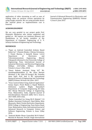 International Research Journal of Engineering and Technology (IRJET) e-ISSN: 2395-0056
Volume: 06 Issue: 04 | Apr 2019 www.irjet.net p-ISSN: 2395-0072
© 2019, IRJET | Impact Factor value: 7.211 | ISO 9001:2008 Certified Journal | Page 1888
application of video streaming as well as ease of
making robot car perform various operations by
using Google assistant. We are using portable device
like android phone so implementation cost is
lowered.
ACKNOWLEDGEMENT
We are very grateful to our project guide Prof.
Dhanashri Bhopatrao who always supported and
guided us . We express our immense pleasure and
thankfulness to all faculty members of the
Department of Computer Engineering of G. V.
Acharya Institute of Engineering and Technology.
REFERENCES
[1] “Paper on Android Controlled Arduino Based
Robot Car” 1 Namita Shinde, 2 Shreya Srivastava,
3 Vineet Sharma, 4 Samarth Kumar 1,2,3,4
Department of Electronics and
Telecommunications Engineering, Bharati
Vidyapeeth (Deemed to be) University College of
Engineering, Pune, International Journal of
Industrial Electronics and Electrical Engineering,
ISSN(p): 2347-6982, ISSN(e): 2349-204X
Volume-6, Issue-3, Mar.-2018.
[2] “Smart Robotic Assistant Using IoT” Mr.
Ananthapadmanabhan J1, Ms. Annu Mariam
Abraham 2, Mr. Libin M George3, Ms. Vineetha
Anna Saji4, Prof. Anil A R5, International
Research Journal of Engineering and Technology
(IRJET) Volume: 04 Issue: 06 | June -2017.
[3] “Voice Control Robot Using Android Application”
Soniya Zope1, Preeti Muluk 2, Rupali Mohite3,
Aishwarya Lanke4, Megha Bamankar5
Department of Computer Engineering All India
Shri Shivaji Memorial College of Engineering,
Pune, Maharashtra, India, Imperial Journal of
Interdisciplinary Research (IJIR) Vol-3, Issue-2,
2017 ISSN: 2454-1362.
[4] “Robot Controlled Car Using Wi-Fi Module” S R
Madkar (Assistant Professor), Vipul Mehta, Nitin
Bhuwania, Maitri Parida Electronics Department,
BVDU College of Engineering, Pune-Satara Road,
Pune, Maharashtra, India, International Journal of
Advanced Research in Computer Science and
Software Engineering, Volume 6, Issue 5,May
2016.
[5] “Android Mobile Phone Controlled Wi-Fi Robot”
Manisha B. Bansode, Prof.J.K. Singh International
Journal of Advanced Research in Electronics and
Communication Engineering (IJARECE) Volume
4, Issue 6, June 2015
 