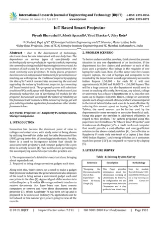 International Research Journal of Engineering and Technology (IRJET) e-ISSN: 2395-0056
Volume: 06 Issue: 04 | Apr 2019 www.irjet.net p-ISSN: 2395-0072
© 2019, IRJET | Impact Factor value: 7.211 | ISO 9001:2008 Certified Journal | Page 1910
IoT Based Smart Projector
Piyush Bhanushali1, Adesh Aparadh2, Virat Bhaskar3, Uday Rote4
1,2,3Student, Dept. of IT, KJ Somaiya Institute Engineering and IT, Mumbai, Maharashtra, India
4Uday Rote, Professor, Dept. of IT, KJ Somaiya Institute Engineering and IT, Mumbai, Maharashtra, India
---------------------------------------------------------------------***----------------------------------------------------------------------
Abstract - Due to the development of technology,
electronics have become intertwined with our daily lives. The
dependence on various types of user-friendly and
technologically savvy products;inregardstowhich, improving
the currently existing available technologiesisverycrucial. An
instance of such a case for vast areas of improvement is the
most commonly used projectors. In many places, projectors
have become an indispensable instrumentforpresentationsor
teaching, we will improvethetraditionalprojectorbyapplying
the idea of IoT which concentrates on lowering the cost and
upgrading the nature of traditional projector, by connecting
IoT based module to it. The proposed system will substitute
traditional PCs and Laptop with RaspberryPiwhich won'tjust
drastically reduce the cost of developing IoT module for the
projector, but also will accomplish the nature of reliability as
the framework will consume a littlemeasureofenergy, yetwill
give indistinguishableapplicationfromwhateverothersimilar
framework does.
Key Words: Projector, IoT, RaspberryPi,RemoteAccess,
Storage Component.
1. INTRODUCTION
Innovation has become the dominant point of view in
colleges and universities, with study material being shown
by utilizing PowerPoint slides and Portable Document Files
(PDF), giving better bits of knowledgeintothetopic.Forthis,
there is a need to incorporate tablets that should be
associated with projectors and compact gadgets like a pen
drive is actively needed [1]. Two notifications pertaining to
the accompanying wasteful aspects in this practice are-
1. The requirement of a tablet for every last class, bringing
about expanded cost.
2. Required to bring along convenient gadgets each time.
Along with this, there comes out a need to make a gadget
that promises to decrease the general cost and also disposes
of the need to bring across a convenient gadget each and
every time to the class [2]. A general goal of this ventureisto
utilize Raspberry Pi and its SD storage and web interface to
receive documents that have been sent from remote
computers or servers and view these documents on the
projector [3]. When Raspberry Pi has been set up and is
prepared to be used as an ordinary PC, applications can be
introduced in this manner give power going to view all the
records.
2. PROBLEM SCENERIO
To better understand the problem, think about the present
situation in any one department of an institution. If the
department has five classes and professor in each of this
class uses a projector, this brings in the requisite of one
laptop for each class. Now, if at the same time five classes
require laptops, the cost of laptops and computers to be
invested by the department wouldapproximatelyaccountto
Indian Rupees 1,50,000 - for each PC it will cost
approximately 30,000 and 30,000*5=1,50,000Rupees.This
will be a huge amount that the department would need to
invest in teaching efficiently. Nowadays, any school, college
or university has at least 4 departments in it, thus the cost
sums up to Rupees 6,00,000. Hence, college or university
spends such a huge amount of moneywhichwhencompared
to the intent behind it does not seem to be cost-effective. By
reducing this amount spent on buying Portable PC’s and
Tablets, the saved amount can be further used by the
department for some research or any other beneficial task.
Using this paper the problem is addressed efficiently, in
regard to this problem. The system proposed using this
paper here is referred to as “IoT Based SmartProjector”,and
it makes use of a Raspberry Pi – a credit card sizedcomputer
that would provide a cost-effective and energy-efficient
solution to the above-stated problem [4]. Cost-effective as
Raspberry Pi costs only one-tenth of a laptop ( less than
4000 Indian Rupees ) and energy-efficient as it consumes
much less power ( 5V ) as compared to required by a laptop
[5].
3. LITERATURE SURVEY
Table -1: Existing System Survey
Reference Description Methodology
“Designing the
Chromecastandits
Out-of-Box
Experience” by
Noor Ali-Hasan,
Google [6].
This Paper provides
information about the
Chromecast, working of
Chromecast, its features,
its configuration and the
user experience aboutthe
Chromecast and it also
guides to how to set it up.
Uses Iot module
MarvellArmada1500-
mini 88DE3005based
on a chip running an
ARM Cortex-A9
processor.
 