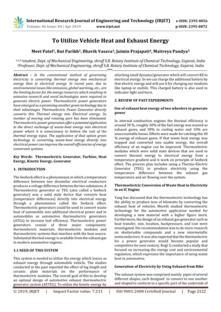 International Research Journal of Engineering and Technology (IRJET) e-ISSN: 2395-0056
Volume: 06 Issue: 04 | Apr 2019 www.irjet.net p-ISSN: 2395-0072
© 2019, IRJET | Impact Factor value: 7.211 | ISO 9001:2008 Certified Journal | Page 2122
To Utilize Vehicle Heat and Exhaust Energy
Meet Patel1, Rut Parikh2, Bhavik Vasava3, Jaimin Prajapati4, Maitreya Pandya5
1,2,3,4student, Dept. of Mechanical Engineering, shroff S.R. Rotary Institute of Chemical Technology, Gujarat, India
5Professor, Dept. of Mechanical Engineering, shroff S.R. Rotary Institute of Chemical Technology, Gujarat, India
---------------------------------------------------------------------***----------------------------------------------------------------------
Abstract - In the conventional method of generating
electricity is converting thermal energy into mechanical
energy then to electrical energy. In recent year, due to
environmental issues like emissions, global warming, etc., are
the limiting factor for the energy resources which resulting in
extensive research and novel technologies were required to
generate electric power. Thermoelectric power generators
have emerged as a promising another greentechnologydue to
their advantages. Thermoelectric Power Generator directly
converts this Thermal energy into Electrical energy. So
number of moving and rotating part has been eliminated.
Thermoelectric power generationofferapotentialapplication
in the direct exchange of waste-heat energy into electrical
power where it is unnecessary to believe the cost of the
thermal energy input. The application of that option green
technology in converting waste-heat energy directly into
electrical power can improve the overall efficiencies of energy
conversion systems.
Key Words: Thermoelectric Generator, Turbine, Heat
Energy, Kinetic Energy, Generator
1. INTRODUCTION
The Seebeck effect is a phenomenon in which a temperature
difference between two dissimilar electrical conductors
produces a voltage difference betweenthetwosubstances.A
Thermoelectric generator or TEG (also called a Seebeck
generator) was a solid state device that converts heat
(temperature differences) directly into electrical energy
through a phenomenon called the Seebeck effect.
Thermoelectric generators could be used to convert waste
heat of automobile into additional electrical power and in
automobiles as automotive thermoelectric generators
(ATGs) to increase fuel efficiency. Thermoelectric power
generators consist of three major components:
thermoelectric materials, thermoelectric modules and
thermoelectric systems that interface with the heat source.
Substantial thermal energy is available from the exhaustgas
in modern automotive engines.
1.1 NEED OF THIS SYSTEM
This system is needed to utilize the energy which leaves as
exhaust energy through automobile vehicle. The studies
conducted in the past reported the effect of leg length and
ceramic plate materials on the performance of
thermoelectric modules. The overall goal of this to develop
an optimal design of automotive exhaust thermoelectric
generator system (AETEG). To utilize the kinetic energy by
attaching small dynamo/generator which will convert KE to
electrical energy. So we can charge the additional battery by
that electric energy and will use it for charging our modems
like laptop or mobile. This charged battery is also used in
indicator light and horn.
2. REVIEW OF PAST EXPERIMENTS
Use of exhaust heat energy of two wheelers to generate
power
In internal combustion engines the thermal efficiency is
around 30 %, roughly 30% of the fuel energy was wasted as
exhaust gases, and 30% in cooling water and 10% are
unaccountable losses. Efforts were made forcatchingthis30
% energy of exhaust gases. If that waste heat energy was
trapped and converted into usable energy, the overall
efficiency of an engine can be improved. Thermoelectric
modules which were solid state devices that are used to
convert thermal energy to electrical energy from a
temperature gradient and it work on principle of Seebeck
effect. The process plan includes using a Thermo-Electric
Generator (TEG) to produce electricity using the
temperature difference between the exhaust gas
temperature and air flowing over the system.
Thermoelectric Conversion of Waste Heat to Electricity
in an IC Engine
Yang has discussed that the thermoelectric technology has
the ability to produce tens of kilowatts by converting the
exhaust heat of vehicles. Morelli studied thermoelectric
technology for the automotive application needed for
developing a new material with a higher figure merit.
Furthermore, the design of an exhaust gas generator such as
heat transfer, size, location, backpressure, and cost were
investigated. His recommendation was to do more research
on skutterudite compounds and a new intermetallic
semiconductors. It was alsoexpectedthatthethermoelectric
for a power generator would become popular and
competitive for next century. Rogl. G conducted a study that
focused on increasing the energy cost and environmental
regulation, which expresses the importance of using waste
heat in automotive.
Generation of Electricity by Using Exhaust from Bike
The exhaust system was comprised mainly pipes of several
different shapes, each designed to connect to one another
and shaped to conform to a specific part of the underside of
 
