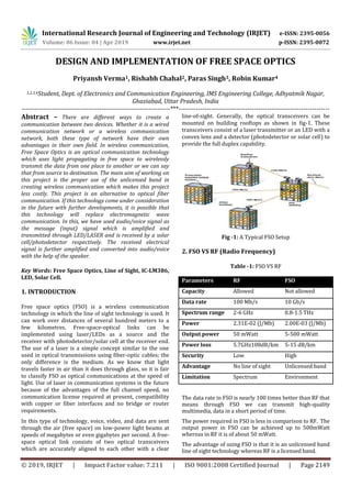 International Research Journal of Engineering and Technology (IRJET) e-ISSN: 2395-0056
Volume: 06 Issue: 04 | Apr 2019 www.irjet.net p-ISSN: 2395-0072
© 2019, IRJET | Impact Factor value: 7.211 | ISO 9001:2008 Certified Journal | Page 2149
DESIGN AND IMPLEMENTATION OF FREE SPACE OPTICS
Priyansh Verma1, Rishabh Chahal2, Paras Singh3, Robin Kumar4
1,2,3,4Student, Dept. of Electronics and Communication Engineering, IMS Engineering College, Adhyatmik Nagar,
Ghaziabad, Uttar Pradesh, India
---------------------------------------------------------------------***----------------------------------------------------------------------
Abstract – There are different ways to create a
communication between two devices. Whether it is a wired
communication network or a wireless communication
network, both these type of network have their own
advantages in their own field. In wireless communication,
Free Space Optics is an optical communication technology
which uses light propagating in free space to wirelessly
transmit the data from one place to another or we can say
that from source to destination. The main aim of working on
this project is the proper use of the unlicensed band in
creating wireless communication which makes this project
less costly. This project is an alternative to optical fiber
communication. If this technology come under consideration
in the future with further developments, it is possible that
this technology will replace electromagnetic wave
communication. In this, we have used audio/voice signal as
the message (input) signal which is amplified and
transmitted through LED/LASER and is received by a solar
cell/photodetector respectively. The received electrical
signal is further amplified and converted into audio/voice
with the help of the speaker.
Key Words: Free Space Optics, Line of Sight, IC-LM386,
LED, Solar Cell.
1. INTRODUCTION
Free space optics (FSO) is a wireless communication
technology in which the line of sight technology is used. It
can work over distances of several hundred meters to a
few kilometres. Free-space-optical links can be
implemented using laser/LEDs as a source and the
receiver with photodetector/solar cell at the receiver end.
The use of a laser is a simple concept similar to the one
used in optical transmissions using fiber-optic cables; the
only difference is the medium. As we know that light
travels faster in air than it does through glass, so it is fair
to classify FSO as optical communications at the speed of
light. Use of laser in communication systems is the future
because of the advantages of the full channel speed, no
communication license required at present, compatibility
with copper or fiber interfaces and no bridge or router
requirements.
In this type of technology, voice, video, and data are sent
through the air (free space) on low-power light beams at
speeds of megabytes or even gigabytes per second. A free-
space optical link consists of two optical transceivers
which are accurately aligned to each other with a clear
line-of-sight. Generally, the optical transceivers can be
mounted on building rooftops as shown in fig-1. These
transceivers consist of a laser transmitter or an LED with a
convex lens and a detector (photodetector or solar cell) to
provide the full duplex capability.
Fig -1: A Typical FSO Setup
2. FSO VS RF (Radio Frequency)
Table -1: FSO VS RF
Parameters RF FSO
Capacity Allowed Not allowed
Data rate 100 Mb/s 10 Gb/s
Spectrum range 2-6 GHz 0.8-1.5 THz
Power 2.31E-02 (J/Mb) 2.00E-03 (J/Mb)
Output power 50 mWatt 5-500 mWatt
Power loss 5.7GHz108dB/km 5-15 dB/km
Security Low High
Advantage No line of sight Unlicensed band
Limitation Spectrum Environment
The data rate in FSO is nearly 100 times better than RF that
means through FSO we can transmit high-quality
multimedia, data in a short period of time.
The power required in FSO is less in comparison to RF. The
output power in FSO can be achieved up to 500mWatt
whereas in RF it is of about 50 mWatt.
The advantage of using FSO is that it is an unlicensed band
line of sight technology whereas RF is a licensed band.
 