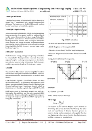 International Research Journal of Engineering and Technology (IRJET) e-ISSN: 2395-0056
Volume: 06 Issue: 04 | Apr 2019 www.irjet.net p-ISSN: 2395-0072
© 2019, IRJET | Impact Factor value: 7.211 | ISO 9001:2008 Certified Journal | Page 2192
3.1 Image Database
The required database for system must contain the CT scan
Images. The CT scan image is more reliable than other form
of images. The images are in the DICOM format. It needs to
be converted to use as input to the system.
3.2 Image Preprocessing
Smoothing, image enhancement are the techniques areused
in pre-processing. In proposed model for median filter is
used to remove the noise from the given image.Medianfilter
give the best result because it removes the noise without
blurring the image whereas other techniques remove the
noise but give blur image as output. Image enhancement
improves the visibility of features for better understanding.
It also highlights the high frequency area and suppress the
low frequency area.
3.3 Feature Extraction
The features like energy, entropy,homogeneity,contrast can
be extracted after the segmentation process is done in the
region of lung, for analyzing some diagnosis to identify the
cancer in the lung correctly. In this study, the features are
used by representing Gray level Co-occurrence matrix.
4. GLCM
The extraction of the texture features using GLCM has been
considered as the significant technique and it has been used
in several applications of remote sensing for analysis of the
texture.
GLCM points to Gray level Co-occurrence matrix. It is of the
second order statistics, so informationwith regardstopixels
of pairs are collected by GLCMalgorithm.GLCMexhibitshow
the pixel brightness occurs in an image. A matrix is built up
at a distance of d=1 and at angles in degrees (0, 45, 90, 135).
GLCM texture picks up the relation between two pixels at a
time, called the neighbour and the reference pixel. GLCM
calculates the distance and angular spatial relationship over
an image sub- region of specific size. GLCM is prepared by
using gray scale values.
Fig -2: Test image figure
Fig -3: GLCM Calculation
The extraction of features is done as the follows:
1. Divide the planes of the image into RGB
2. Calculate the matrices of GLCM as per given equation.
3. Calculate the geometric features for the obtained GLCM
matrix:
Energy, Contrast, Entropy, Homogeneity.
Notations:
Pij = Element ij of GLCM
N = No. of Gray levels in the image
4.1 Energy
This statistic is also called as Angular second moment or
Uniformity. It measures the textural uniformity that is the
pixel pair repetitions. It detects disorders present in
textures. Energy reachesa maximumvalueequal tothevalue
one. High energy values occur when the distribution of gray
level has a constant or periodic form.
0 0 1 1
0 0 1 1
0 2 2 2
2 2 3 3
Neighbour pixel value-
Reference pixel value:
0 1 2 3
0 (0,0) (0,1) (0,2) (0,3)
1 (1,0) (1,1) (1,2) (1,3)
2 (2,0) (2,1) (2,2) (2,3)
3 (3,0) (3,1) (3,2) (3,3)
 
