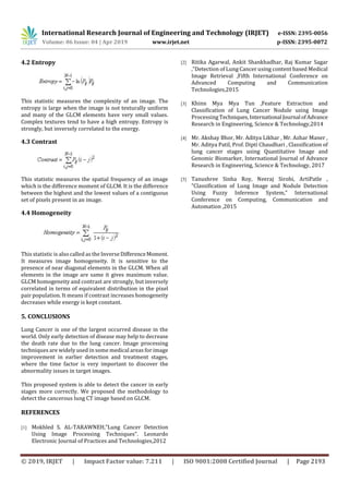 International Research Journal of Engineering and Technology (IRJET) e-ISSN: 2395-0056
Volume: 06 Issue: 04 | Apr 2019 www.irjet.net p-ISSN: 2395-0072
© 2019, IRJET | Impact Factor value: 7.211 | ISO 9001:2008 Certified Journal | Page 2193
4.2 Entropy
This statistic measures the complexity of an image. The
entropy is large when the image is not texturally uniform
and many of the GLCM elements have very small values.
Complex textures tend to have a high entropy. Entropy is
strongly, but inversely correlated to the energy.
4.3 Contrast
This statistic measures the spatial frequency of an image
which is the difference moment of GLCM. It is the difference
between the highest and the lowest values of a contiguous
set of pixels present in an image.
4.4 Homogeneity
This statistic is also called as the InverseDifferenceMoment.
It measures image homogeneity. It is sensitive to the
presence of near diagonal elements in the GLCM. When all
elements in the image are same it gives maximum value.
GLCM homogeneity and contrast are strongly, but inversely
correlated in terms of equivalent distribution in the pixel
pair population. It means if contrast increases homogeneity
decreases while energy is kept constant.
5. CONCLUSIONS
Lung Cancer is one of the largest occurred disease in the
world. Only early detection of disease may help to decrease
the death rate due to the lung cancer. Image processing
techniques are widely used in some medical areas for image
improvement in earlier detection and treatment stages,
where the time factor is very important to discover the
abnormality issues in target images.
This proposed system is able to detect the cancer in early
stages more correctly. We proposed the methodology to
detect the cancerous lung CT image based on GLCM.
REFERENCES
[1] Mokhled S. AL-TARAWNEH,”Lung Cancer Detection
Using Image Processing Techniques”. Leonardo
Electronic Journal of Practices and Technologies,2012
[2] Ritika Agarwal, Ankit Shankhadhar, Raj Kumar Sagar
,”Detection of Lung Cancer using content based Medical
Image Retrieval ,Fifth International Conference on
Advanced Computing and Communication
Technologies,2015
[3] Khinn Mya Mya Tun ,Feature Extraction and
Classification of Lung Cancer Nodule using Image
ProcessingTechniques,International Journal ofAdvance
Research in Engineering, Science & Technology,2014
[4] Mr. Akshay Bhor, Mr. Aditya Likhar , Mr. Azhar Maner ,
Mr. Aditya Patil, Prof. Dipti Chaudhari , Classification of
lung cancer stages using Quantitative Image and
Genomic Biomarker, International Journal of Advance
Research in Engineering, Science & Technology, 2017
[5] Tanushree Sinha Roy, Neeraj Sirohi, ArtiPatle ,
”Classification of Lung Image and Nodule Detection
Using Fuzzy Inference System,” International
Conference on Computing, Communication and
Automation ,2015
 