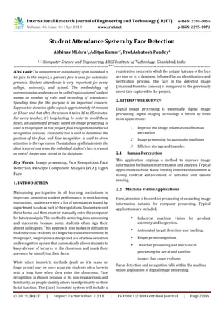 International Research Journal of Engineering and Technology (IRJET) e-ISSN: 2395-0056
Volume: 06 Issue: 04 | Apr 2019 www.irjet.net p-ISSN: 2395-0072
© 2019, IRJET | Impact Factor value: 7.211 | ISO 9001:2008 Certified Journal | Page 2206
Student Attendance System by Face Detection
Abhinav Mishra1, Aditya Kumar2, Prof.Ashutosh Pandey3
1,2,3Computer Science and Engineering, ABES Institute of Technology, Ghaziabad, India
---------------------------------------------------------------------***----------------------------------------------------------------------
Abstract-The uniqueness or individuality of anindividualis
his face. In this project, a person's face is used for automatic
presence. Student attendance is very important for every
college, university, and school. The methodology of
conventional attendance can be called registration of student
names or number of roles and recording of attendance.
Spending time for this purpose is an important concern.
Suppose the duration of the topic is approximately 60minutes
or 1 hour and that after the session it takes 10 to 15 minutes.
For every teacher, it's long-lasting. In order to avoid these
losses, an automated process based on image processing is
used in this project. In this project, face recognition and facial
recognition are used. Face detection is used to determine the
position of the face, and face recognition is used to draw
attention to the repression. The database of all students in the
class is stored and when the individualstudent'sfaceispresent
on one of the persons stored in the database.
Key Words: Image processing, Face Recognition, Face
Detection, Principal Component Analysis (PCA), Eigen
Face.
1. INTRODUCTION
Maintaining participation in all learning institutions is
important to monitor student performance.Inmostlearning
institutions, students receive a list of attendances issued by
department heads as part of theregulations.Studentsrecord
these forms and then enter or manually enter the computer
for future analysis. Thismethodisannoying,timeconsuming
and inaccurate because some students often sign their
absent colleagues. This approach also makes it difficult to
find individual students ina largeclassroomenvironment.In
this project, we propose a design and use of a face detection
and recognition systemthatautomaticallyallowsstudentsto
keep abreast of lectures in the classroom and mark their
presence by identifying their faces.
While other biometric methods (such as iris scans or
fingerprints) may be more accurate, students often have to
wait a long time when they enter the classroom. Face
recognition is chosen because of its non-invasiveness and
familiarity, as people identifyothersbasedprimarilyontheir
facial function. The (face) biometric system will include a
registration process in which the unique features of the face
are stored in a database, followed by an identification and
verification process. The face in the detected image
(obtained from the camera) is compared to the previously
saved face captured in the project.
2. LITERATURE SURVEY
Digital image processing is essentially digital image
processing. Digital imaging technology is driven by three
main applications:
1 Improve the image information of human
perception
2 Image processing for automatic machines
3 Efficient storage and transfer.
2.1 Human Perception
This application employs a method to improve image
information for human interpretation and analysis. Typical
applications include: Noise filtering content enhancement is
mainly contrast enhancement or anti-blur and remote
sensing.
2.2 Machine Vision Applications
Here, attention is focused on processing of extracting image
information suitable for computer processing. Typical
applications are included.
 Industrial machine vision for product
assembly and inspection.
 Automated target detection and tracking.
 Finger print recognition.
 Weather processing and mechanical
processing for aerial and satellite
images that crops evaluate.
Facial detection and recognition falls within the machine
vision application of digital image processing.
 