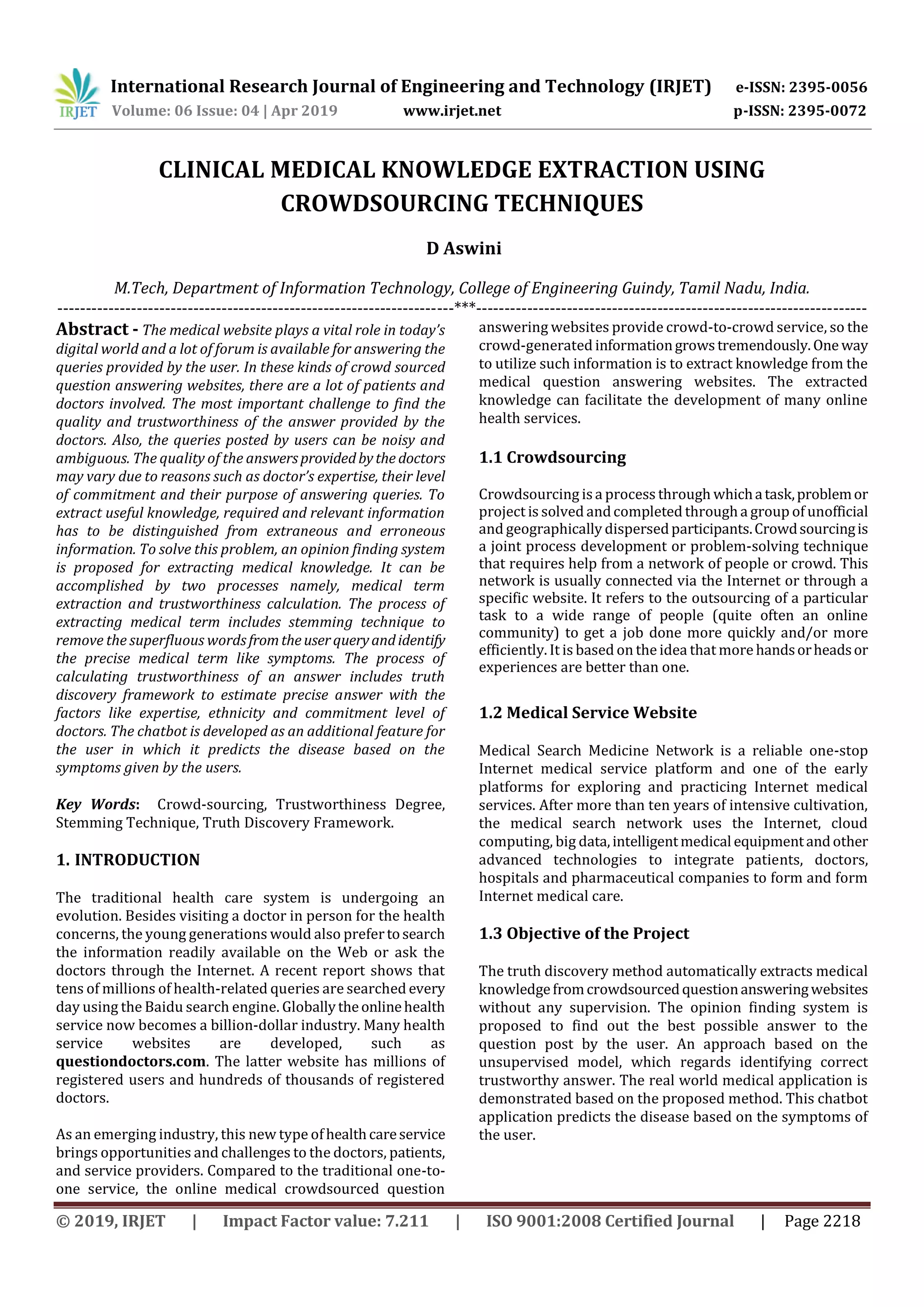 International Research Journal of Engineering and Technology (IRJET) e-ISSN: 2395-0056
Volume: 06 Issue: 04 | Apr 2019 www.irjet.net p-ISSN: 2395-0072
© 2019, IRJET | Impact Factor value: 7.211 | ISO 9001:2008 Certified Journal | Page 2218
CLINICAL MEDICAL KNOWLEDGE EXTRACTION USING
CROWDSOURCING TECHNIQUES
D Aswini
M.Tech, Department of Information Technology, College of Engineering Guindy, Tamil Nadu, India.
----------------------------------------------------------------------***---------------------------------------------------------------------
Abstract - The medical website plays a vital role in today’s
digital world and a lot of forum is available for answering the
queries provided by the user. In these kinds of crowd sourced
question answering websites, there are a lot of patients and
doctors involved. The most important challenge to find the
quality and trustworthiness of the answer provided by the
doctors. Also, the queries posted by users can be noisy and
ambiguous. The quality of the answersprovidedbythe doctors
may vary due to reasons such as doctor’s expertise, their level
of commitment and their purpose of answering queries. To
extract useful knowledge, required and relevant information
has to be distinguished from extraneous and erroneous
information. To solve this problem, an opinion finding system
is proposed for extracting medical knowledge. It can be
accomplished by two processes namely, medical term
extraction and trustworthiness calculation. The process of
extracting medical term includes stemming technique to
remove the superfluous wordsfromtheuserqueryandidentify
the precise medical term like symptoms. The process of
calculating trustworthiness of an answer includes truth
discovery framework to estimate precise answer with the
factors like expertise, ethnicity and commitment level of
doctors. The chatbot is developed as an additional feature for
the user in which it predicts the disease based on the
symptoms given by the users.
Key Words: Crowd-sourcing, Trustworthiness Degree,
Stemming Technique, Truth Discovery Framework.
1. INTRODUCTION
The traditional health care system is undergoing an
evolution. Besides visiting a doctor in person for the health
concerns, the young generations would also prefertosearch
the information readily available on the Web or ask the
doctors through the Internet. A recent report shows that
tens of millions of health-related queries are searched every
day using the Baidu search engine. Globallytheonlinehealth
service now becomes a billion-dollar industry. Many health
service websites are developed, such as
questiondoctors.com. The latter website has millions of
registered users and hundreds of thousands of registered
doctors.
As an emerging industry, this new type ofhealthcareservice
brings opportunities and challenges to the doctors, patients,
and service providers. Compared to the traditional one-to-
one service, the online medical crowdsourced question
answering websites provide crowd-to-crowd service, so the
crowd-generated informationgrowstremendously.One way
to utilize such information is to extract knowledge from the
medical question answering websites. The extracted
knowledge can facilitate the development of many online
health services.
1.1 Crowdsourcing
Crowdsourcing isa process through whichatask,problemor
project is solved andcompleted througha group of unofficial
and geographically dispersedparticipants.Crowdsourcingis
a joint process development or problem-solving technique
that requires help from a network of people or crowd. This
network is usually connected via the Internet or through a
specific website. It refers to the outsourcing of a particular
task to a wide range of people (quite often an online
community) to get a job done more quickly and/or more
efficiently. It is based on the idea that more handsorheadsor
experiences are better than one.
1.2 Medical Service Website
Medical Search Medicine Network is a reliable one-stop
Internet medical service platform and one of the early
platforms for exploring and practicing Internet medical
services. After more than ten years of intensive cultivation,
the medical search network uses the Internet, cloud
computing, big data,intelligentmedical equipmentandother
advanced technologies to integrate patients, doctors,
hospitals and pharmaceutical companies to form and form
Internet medical care.
1.3 Objective of the Project
The truth discovery method automatically extracts medical
knowledgefromcrowdsourcedquestionansweringwebsites
without any supervision. The opinion finding system is
proposed to find out the best possible answer to the
question post by the user. An approach based on the
unsupervised model, which regards identifying correct
trustworthy answer. The real world medical application is
demonstrated based on the proposed method. This chatbot
application predicts the disease based on the symptoms of
the user.
 