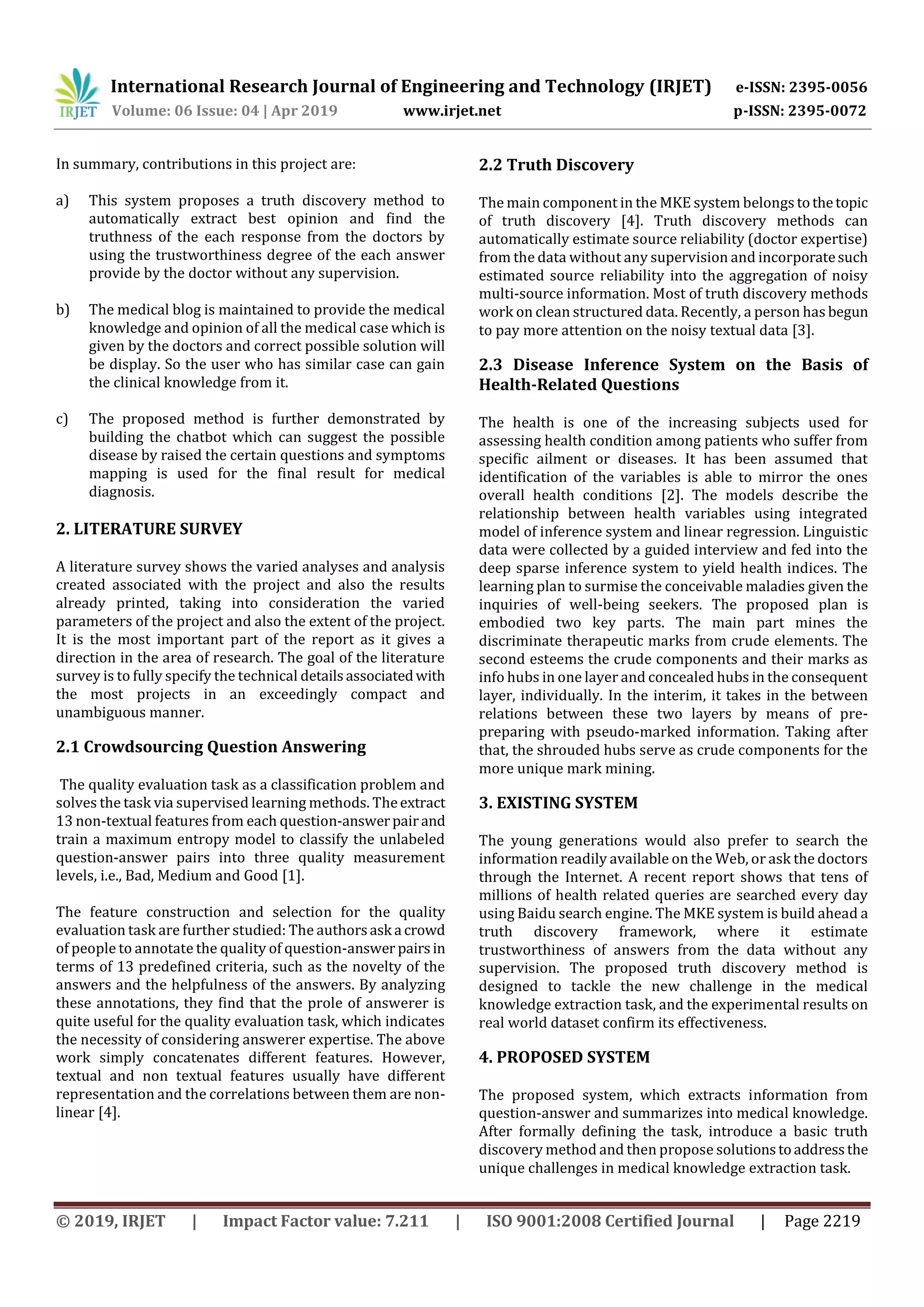 International Research Journal of Engineering and Technology (IRJET) e-ISSN: 2395-0056
Volume: 06 Issue: 04 | Apr 2019 www.irjet.net p-ISSN: 2395-0072
© 2019, IRJET | Impact Factor value: 7.211 | ISO 9001:2008 Certified Journal | Page 2219
In summary, contributions in this project are:
a) This system proposes a truth discovery method to
automatically extract best opinion and find the
truthness of the each response from the doctors by
using the trustworthiness degree of the each answer
provide by the doctor without any supervision.
b) The medical blog is maintained to provide the medical
knowledge and opinion of all the medical case which is
given by the doctors and correct possible solution will
be display. So the user who has similar case can gain
the clinical knowledge from it.
c) The proposed method is further demonstrated by
building the chatbot which can suggest the possible
disease by raised the certain questions and symptoms
mapping is used for the final result for medical
diagnosis.
2. LITERATURE SURVEY
A literature survey shows the varied analyses and analysis
created associated with the project and also the results
already printed, taking into consideration the varied
parameters of the project and also the extent of the project.
It is the most important part of the report as it gives a
direction in the area of research. The goal of the literature
survey is to fully specify the technical detailsassociatedwith
the most projects in an exceedingly compact and
unambiguous manner.
2.1 Crowdsourcing Question Answering
The quality evaluation task as a classification problem and
solves the task via supervised learning methods. Theextract
13 non-textual features from each question-answerpairand
train a maximum entropy model to classify the unlabeled
question-answer pairs into three quality measurement
levels, i.e., Bad, Medium and Good [1].
The feature construction and selection for the quality
evaluation task are further studied: The authorsask a crowd
of people to annotate the quality of question-answer pairsin
terms of 13 predefined criteria, such as the novelty of the
answers and the helpfulness of the answers. By analyzing
these annotations, they find that the prole of answerer is
quite useful for the quality evaluation task, which indicates
the necessity of considering answerer expertise. The above
work simply concatenates different features. However,
textual and non textual features usually have different
representation and the correlations between them are non-
linear [4].
2.2 Truth Discovery
The main component in the MKE system belongs tothetopic
of truth discovery [4]. Truth discovery methods can
automatically estimate source reliability (doctor expertise)
from the data without any supervision and incorporatesuch
estimated source reliability into the aggregation of noisy
multi-source information. Most of truth discovery methods
work on clean structured data. Recently, a person has begun
to pay more attention on the noisy textual data [3].
2.3 Disease Inference System on the Basis of
Health-Related Questions
The health is one of the increasing subjects used for
assessing health condition among patients who suffer from
specific ailment or diseases. It has been assumed that
identification of the variables is able to mirror the ones
overall health conditions [2]. The models describe the
relationship between health variables using integrated
model of inference system and linear regression. Linguistic
data were collected by a guided interview and fed into the
deep sparse inference system to yield health indices. The
learning plan to surmise the conceivable maladies given the
inquiries of well-being seekers. The proposed plan is
embodied two key parts. The main part mines the
discriminate therapeutic marks from crude elements. The
second esteems the crude components and their marks as
info hubs in one layer and concealed hubs in the consequent
layer, individually. In the interim, it takes in the between
relations between these two layers by means of pre-
preparing with pseudo-marked information. Taking after
that, the shrouded hubs serve as crude components for the
more unique mark mining.
3. EXISTING SYSTEM
The young generations would also prefer to search the
information readily available on the Web, or ask the doctors
through the Internet. A recent report shows that tens of
millions of health related queries are searched every day
using Baidu search engine. The MKE system is build ahead a
truth discovery framework, where it estimate
trustworthiness of answers from the data without any
supervision. The proposed truth discovery method is
designed to tackle the new challenge in the medical
knowledge extraction task, and the experimental results on
real world dataset confirm its effectiveness.
4. PROPOSED SYSTEM
The proposed system, which extracts information from
question-answer and summarizes into medical knowledge.
After formally defining the task, introduce a basic truth
discovery method and then propose solutionstoaddressthe
unique challenges in medical knowledge extraction task.
 