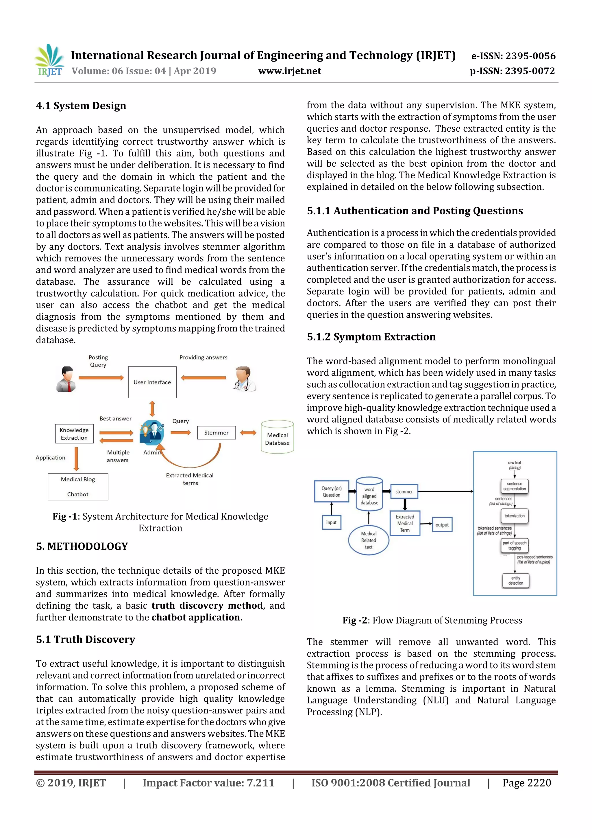 International Research Journal of Engineering and Technology (IRJET) e-ISSN: 2395-0056
Volume: 06 Issue: 04 | Apr 2019 www.irjet.net p-ISSN: 2395-0072
© 2019, IRJET | Impact Factor value: 7.211 | ISO 9001:2008 Certified Journal | Page 2220
4.1 System Design
An approach based on the unsupervised model, which
regards identifying correct trustworthy answer which is
illustrate Fig -1. To fulfill this aim, both questions and
answers must be under deliberation. It is necessary to find
the query and the domain in which the patient and the
doctor is communicating. Separate login will beprovided for
patient, admin and doctors. They will be using their mailed
and password. When a patient is verified he/she will be able
to place their symptoms to the websites. This will bea vision
to all doctors as well as patients. The answers will be posted
by any doctors. Text analysis involves stemmer algorithm
which removes the unnecessary words from the sentence
and word analyzer are used to find medical words from the
database. The assurance will be calculated using a
trustworthy calculation. For quick medication advice, the
user can also access the chatbot and get the medical
diagnosis from the symptoms mentioned by them and
disease is predicted by symptoms mapping from the trained
database.
Fig -1: System Architecture for Medical Knowledge
Extraction
5. METHODOLOGY
In this section, the technique details of the proposed MKE
system, which extracts information from question-answer
and summarizes into medical knowledge. After formally
defining the task, a basic truth discovery method, and
further demonstrate to the chatbot application.
5.1 Truth Discovery
To extract useful knowledge, it is important to distinguish
relevant and correct informationfromunrelatedorincorrect
information. To solve this problem, a proposed scheme of
that can automatically provide high quality knowledge
triples extracted from the noisy question-answer pairs and
at the same time, estimate expertise forthedoctors whogive
answers on these questions and answers websites.TheMKE
system is built upon a truth discovery framework, where
estimate trustworthiness of answers and doctor expertise
from the data without any supervision. The MKE system,
which starts with the extraction of symptoms from the user
queries and doctor response. These extracted entity is the
key term to calculate the trustworthiness of the answers.
Based on this calculation the highest trustworthy answer
will be selected as the best opinion from the doctor and
displayed in the blog. The Medical Knowledge Extraction is
explained in detailed on the below following subsection.
5.1.1 Authentication and Posting Questions
Authentication is a processinwhichthecredentialsprovided
are compared to those on file in a database of authorized
user’s information on a local operating system or within an
authentication server. If the credentialsmatch,theprocessis
completed and the user is granted authorization for access.
Separate login will be provided for patients, admin and
doctors. After the users are verified they can post their
queries in the question answering websites.
5.1.2 Symptom Extraction
The word-based alignment model to perform monolingual
word alignment, which has been widely used in many tasks
such as collocation extraction and tag suggestioninpractice,
every sentence is replicated to generate a parallel corpus.To
improve high-qualityknowledgeextractiontechniqueuseda
word aligned database consists of medically related words
which is shown in Fig -2.
Fig -2: Flow Diagram of Stemming Process
The stemmer will remove all unwanted word. This
extraction process is based on the stemming process.
Stemming is the process of reducing a word to its wordstem
that affixes to suffixes and prefixes or to the roots of words
known as a lemma. Stemming is important in Natural
Language Understanding (NLU) and Natural Language
Processing (NLP).
 