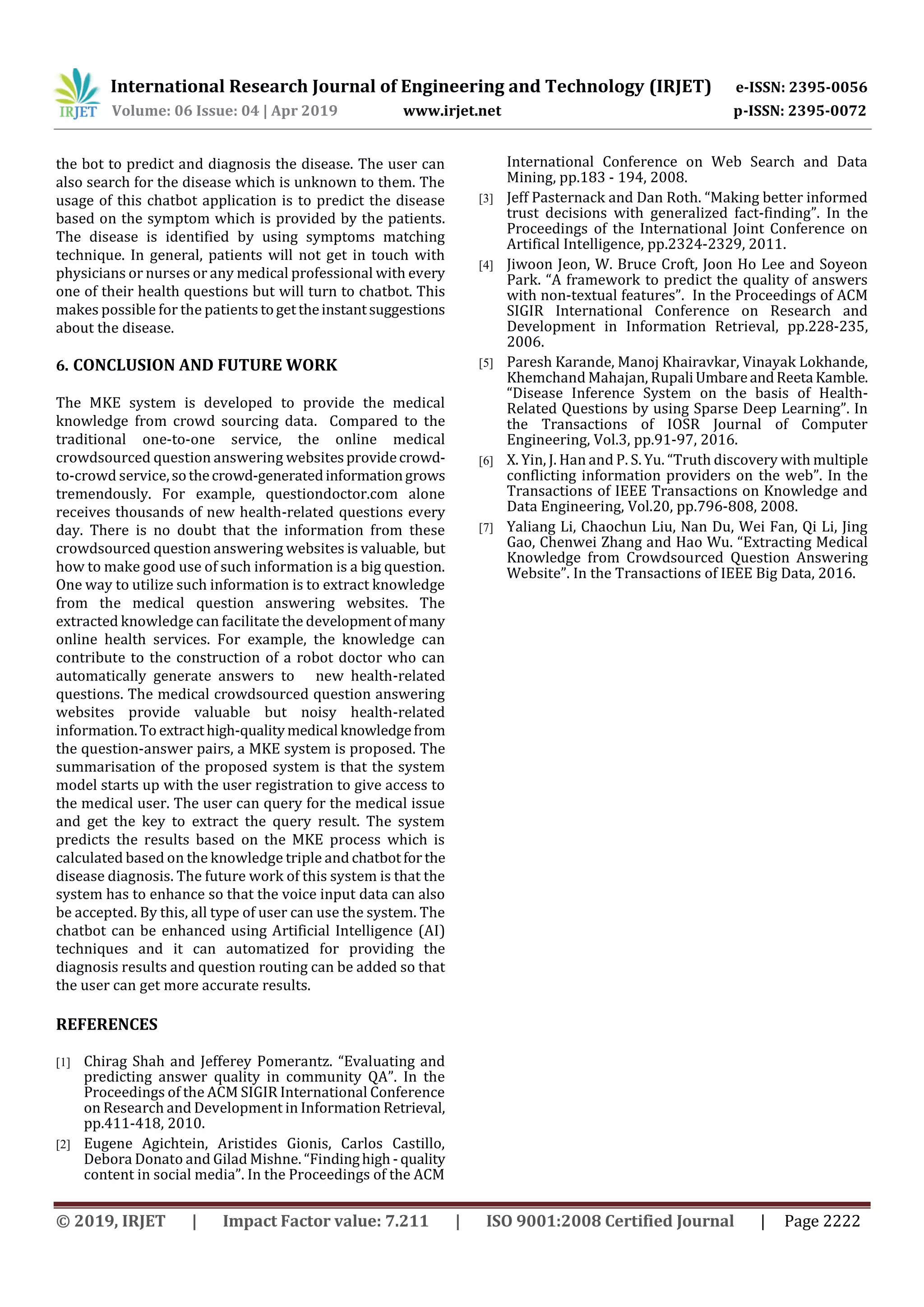 International Research Journal of Engineering and Technology (IRJET) e-ISSN: 2395-0056
Volume: 06 Issue: 04 | Apr 2019 www.irjet.net p-ISSN: 2395-0072
© 2019, IRJET | Impact Factor value: 7.211 | ISO 9001:2008 Certified Journal | Page 2222
the bot to predict and diagnosis the disease. The user can
also search for the disease which is unknown to them. The
usage of this chatbot application is to predict the disease
based on the symptom which is provided by the patients.
The disease is identified by using symptoms matching
technique. In general, patients will not get in touch with
physicians or nurses or any medical professional with every
one of their health questions but will turn to chatbot. This
makes possible for the patients togettheinstantsuggestions
about the disease.
6. CONCLUSION AND FUTURE WORK
The MKE system is developed to provide the medical
knowledge from crowd sourcing data. Compared to the
traditional one-to-one service, the online medical
crowdsourced question answering websitesprovidecrowd-
to-crowd service,sothecrowd-generatedinformationgrows
tremendously. For example, questiondoctor.com alone
receives thousands of new health-related questions every
day. There is no doubt that the information from these
crowdsourced question answering websites is valuable, but
how to make good use of such information is a big question.
One way to utilize such information is to extract knowledge
from the medical question answering websites. The
extracted knowledge can facilitate the developmentofmany
online health services. For example, the knowledge can
contribute to the construction of a robot doctor who can
automatically generate answers to new health-related
questions. The medical crowdsourced question answering
websites provide valuable but noisy health-related
information.To extracthigh-qualitymedical knowledgefrom
the question-answer pairs, a MKE system is proposed. The
summarisation of the proposed system is that the system
model starts up with the user registration to give access to
the medical user. The user can query for the medical issue
and get the key to extract the query result. The system
predicts the results based on the MKE process which is
calculated based on the knowledge triple and chatbotfor the
disease diagnosis. The future work of this system is that the
system has to enhance so that the voice input data can also
be accepted. By this, all type of user can use the system. The
chatbot can be enhanced using Artificial Intelligence (AI)
techniques and it can automatized for providing the
diagnosis results and question routing can be added so that
the user can get more accurate results.
REFERENCES
[1] Chirag Shah and Jefferey Pomerantz. “Evaluating and
predicting answer quality in community QA”. In the
Proceedings of the ACM SIGIR International Conference
on Research and Development in Information Retrieval,
pp.411-418, 2010.
[2] Eugene Agichtein, Aristides Gionis, Carlos Castillo,
Debora Donato and Gilad Mishne. “Findinghigh -quality
content in social media”. In the Proceedings of the ACM
International Conference on Web Search and Data
Mining, pp.183 - 194, 2008.
[3] Jeff Pasternack and Dan Roth. “Making better informed
trust decisions with generalized fact-finding”. In the
Proceedings of the International Joint Conference on
Artifical Intelligence, pp.2324-2329, 2011.
[4] Jiwoon Jeon, W. Bruce Croft, Joon Ho Lee and Soyeon
Park. “A framework to predict the quality of answers
with non-textual features”. In the Proceedings of ACM
SIGIR International Conference on Research and
Development in Information Retrieval, pp.228-235,
2006.
[5] Paresh Karande, Manoj Khairavkar, Vinayak Lokhande,
Khemchand Mahajan, RupaliUmbareandReeta Kamble.
“Disease Inference System on the basis of Health-
Related Questions by using Sparse Deep Learning”. In
the Transactions of IOSR Journal of Computer
Engineering, Vol.3, pp.91-97, 2016.
[6] X. Yin, J. Han and P. S. Yu. “Truth discovery with multiple
conflicting information providers on the web”. In the
Transactions of IEEE Transactions on Knowledge and
Data Engineering, Vol.20, pp.796-808, 2008.
[7] Yaliang Li, Chaochun Liu, Nan Du, Wei Fan, Qi Li, Jing
Gao, Chenwei Zhang and Hao Wu. “Extracting Medical
Knowledge from Crowdsourced Question Answering
Website”. In the Transactions of IEEE Big Data, 2016.
 