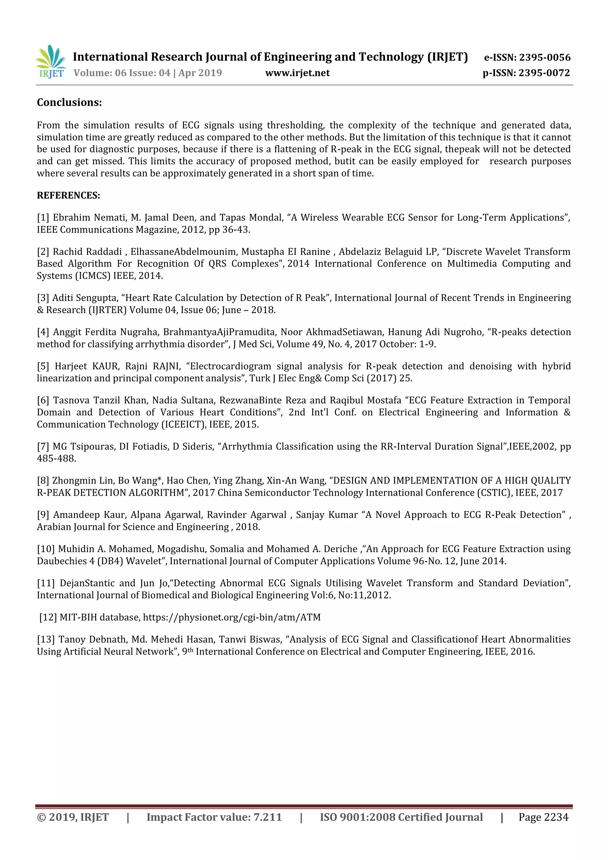 International Research Journal of Engineering and Technology (IRJET) e-ISSN: 2395-0056
Volume: 06 Issue: 04 | Apr 2019 www.irjet.net p-ISSN: 2395-0072
© 2019, IRJET | Impact Factor value: 7.211 | ISO 9001:2008 Certified Journal | Page 2234
Conclusions:
From the simulation results of ECG signals using thresholding, the complexity of the technique and generated data,
simulation time are greatly reduced as compared to the other methods. But the limitation of this technique is that it cannot
be used for diagnostic purposes, because if there is a flattening of R-peak in the ECG signal, thepeak will not be detected
and can get missed. This limits the accuracy of proposed method, butit can be easily employed for research purposes
where several results can be approximately generated in a short span of time.
REFERENCES:
[1] Ebrahim Nemati, M. Jamal Deen, and Tapas Mondal, “A Wireless Wearable ECG Sensor for Long-Term Applications”,
IEEE Communications Magazine, 2012, pp 36-43.
[2] Rachid Raddadi , ElhassaneAbdelmounim, Mustapha EI Ranine , Abdelaziz Belaguid LP, “Discrete Wavelet Transform
Based Algorithm For Recognition Of QRS Complexes”, 2014 International Conference on Multimedia Computing and
Systems (ICMCS) IEEE, 2014.
[3] Aditi Sengupta, “Heart Rate Calculation by Detection of R Peak”, International Journal of Recent Trends in Engineering
& Research (IJRTER) Volume 04, Issue 06; June – 2018.
[4] Anggit Ferdita Nugraha, BrahmantyaAjiPramudita, Noor AkhmadSetiawan, Hanung Adi Nugroho, “R-peaks detection
method for classifying arrhythmia disorder”, J Med Sci, Volume 49, No. 4, 2017 October: 1-9.
[5] Harjeet KAUR, Rajni RAJNI, “Electrocardiogram signal analysis for R-peak detection and denoising with hybrid
linearization and principal component analysis”, Turk J Elec Eng& Comp Sci (2017) 25.
[6] Tasnova Tanzil Khan, Nadia Sultana, RezwanaBinte Reza and Raqibul Mostafa “ECG Feature Extraction in Temporal
Domain and Detection of Various Heart Conditions”, 2nd Int'l Conf. on Electrical Engineering and Information &
Communication Technology (ICEEICT), IEEE, 2015.
[7] MG Tsipouras, DI Fotiadis, D Sideris, “Arrhythmia Classification using the RR-Interval Duration Signal”,IEEE,2002, pp
485-488.
[8] Zhongmin Lin, Bo Wang*, Hao Chen, Ying Zhang, Xin-An Wang, “DESIGN AND IMPLEMENTATION OF A HIGH QUALITY
R-PEAK DETECTION ALGORITHM”, 2017 China Semiconductor Technology International Conference (CSTIC), IEEE, 2017
[9] Amandeep Kaur, Alpana Agarwal, Ravinder Agarwal , Sanjay Kumar “A Novel Approach to ECG R-Peak Detection” ,
Arabian Journal for Science and Engineering , 2018.
[10] Muhidin A. Mohamed, Mogadishu, Somalia and Mohamed A. Deriche ,“An Approach for ECG Feature Extraction using
Daubechies 4 (DB4) Wavelet”, International Journal of Computer Applications Volume 96-No. 12, June 2014.
[11] DejanStantic and Jun Jo,“Detecting Abnormal ECG Signals Utilising Wavelet Transform and Standard Deviation”,
International Journal of Biomedical and Biological Engineering Vol:6, No:11,2012.
[12] MIT-BIH database, https://physionet.org/cgi-bin/atm/ATM
[13] Tanoy Debnath, Md. Mehedi Hasan, Tanwi Biswas, “Analysis of ECG Signal and Classificationof Heart Abnormalities
Using Artificial Neural Network”, 9th International Conference on Electrical and Computer Engineering, IEEE, 2016.
 