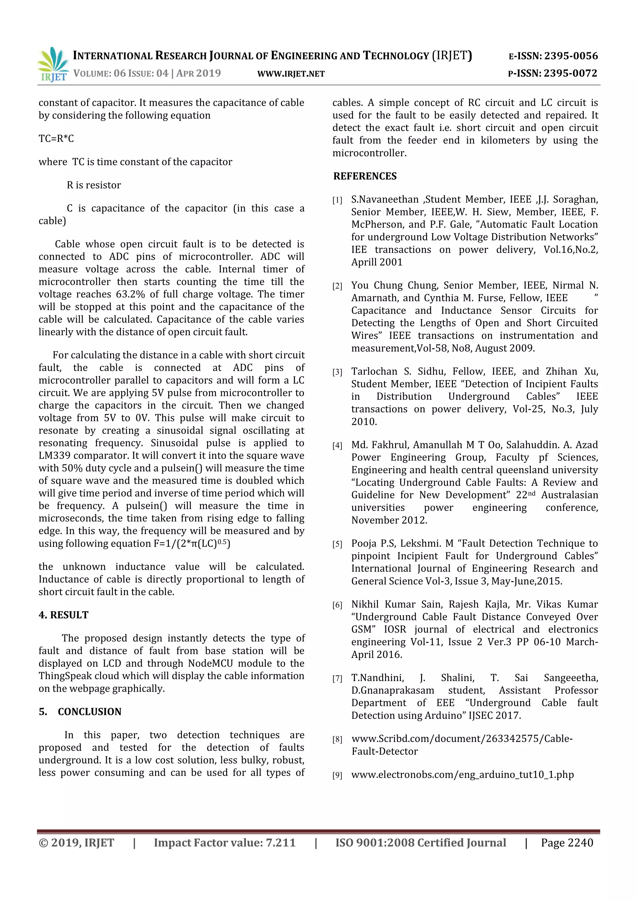 INTERNATIONAL RESEARCH JOURNAL OF ENGINEERING AND TECHNOLOGY (IRJET) E-ISSN: 2395-0056
VOLUME: 06 ISSUE: 04 | APR 2019 WWW.IRJET.NET P-ISSN: 2395-0072
© 2019, IRJET | Impact Factor value: 7.211 | ISO 9001:2008 Certified Journal | Page 2240
constant of capacitor. It measures the capacitance of cable
by considering the following equation
TC=R*C
where TC is time constant of the capacitor
R is resistor
C is capacitance of the capacitor (in this case a
cable)
Cable whose open circuit fault is to be detected is
connected to ADC pins of microcontroller. ADC will
measure voltage across the cable. Internal timer of
microcontroller then starts counting the time till the
voltage reaches 63.2% of full charge voltage. The timer
will be stopped at this point and the capacitance of the
cable will be calculated. Capacitance of the cable varies
linearly with the distance of open circuit fault.
For calculating the distance in a cable with short circuit
fault, the cable is connected at ADC pins of
microcontroller parallel to capacitors and will form a LC
circuit. We are applying 5V pulse from microcontroller to
charge the capacitors in the circuit. Then we changed
voltage from 5V to 0V. This pulse will make circuit to
resonate by creating a sinusoidal signal oscillating at
resonating frequency. Sinusoidal pulse is applied to
LM339 comparator. It will convert it into the square wave
with 50% duty cycle and a pulsein() will measure the time
of square wave and the measured time is doubled which
will give time period and inverse of time period which will
be frequency. A pulsein() will measure the time in
microseconds, the time taken from rising edge to falling
edge. In this way, the frequency will be measured and by
using following equation F=1/(2*π(LC)0.5)
the unknown inductance value will be calculated.
Inductance of cable is directly proportional to length of
short circuit fault in the cable.
4. RESULT
The proposed design instantly detects the type of
fault and distance of fault from base station will be
displayed on LCD and through NodeMCU module to the
ThingSpeak cloud which will display the cable information
on the webpage graphically.
5. CONCLUSION
In this paper, two detection techniques are
proposed and tested for the detection of faults
underground. It is a low cost solution, less bulky, robust,
less power consuming and can be used for all types of
cables. A simple concept of RC circuit and LC circuit is
used for the fault to be easily detected and repaired. It
detect the exact fault i.e. short circuit and open circuit
fault from the feeder end in kilometers by using the
microcontroller.
REFERENCES
[1] S.Navaneethan ,Student Member, IEEE ,J.J. Soraghan,
Senior Member, IEEE,W. H. Siew, Member, IEEE, F.
McPherson, and P.F. Gale, ”Automatic Fault Location
for underground Low Voltage Distribution Networks”
IEE transactions on power delivery, Vol.16,No.2,
Aprill 2001
[2] You Chung Chung, Senior Member, IEEE, Nirmal N.
Amarnath, and Cynthia M. Furse, Fellow, IEEE ”
Capacitance and Inductance Sensor Circuits for
Detecting the Lengths of Open and Short Circuited
Wires” IEEE transactions on instrumentation and
measurement,Vol-58, No8, August 2009.
[3] Tarlochan S. Sidhu, Fellow, IEEE, and Zhihan Xu,
Student Member, IEEE “Detection of Incipient Faults
in Distribution Underground Cables” IEEE
transactions on power delivery, Vol-25, No.3, July
2010.
[4] Md. Fakhrul, Amanullah M T Oo, Salahuddin. A. Azad
Power Engineering Group, Faculty pf Sciences,
Engineering and health central queensland university
“Locating Underground Cable Faults: A Review and
Guideline for New Development” 22nd Australasian
universities power engineering conference,
November 2012.
[5] Pooja P.S, Lekshmi. M “Fault Detection Technique to
pinpoint Incipient Fault for Underground Cables”
International Journal of Engineering Research and
General Science Vol-3, Issue 3, May-June,2015.
[6] Nikhil Kumar Sain, Rajesh Kajla, Mr. Vikas Kumar
“Underground Cable Fault Distance Conveyed Over
GSM” IOSR journal of electrical and electronics
engineering Vol-11, Issue 2 Ver.3 PP 06-10 March-
April 2016.
[7] T.Nandhini, J. Shalini, T. Sai Sangeeetha,
D.Gnanaprakasam student, Assistant Professor
Department of EEE “Underground Cable fault
Detection using Arduino” IJSEC 2017.
[8] www.Scribd.com/document/263342575/Cable-
Fault-Detector
[9] www.electronobs.com/eng_arduino_tut10_1.php
 