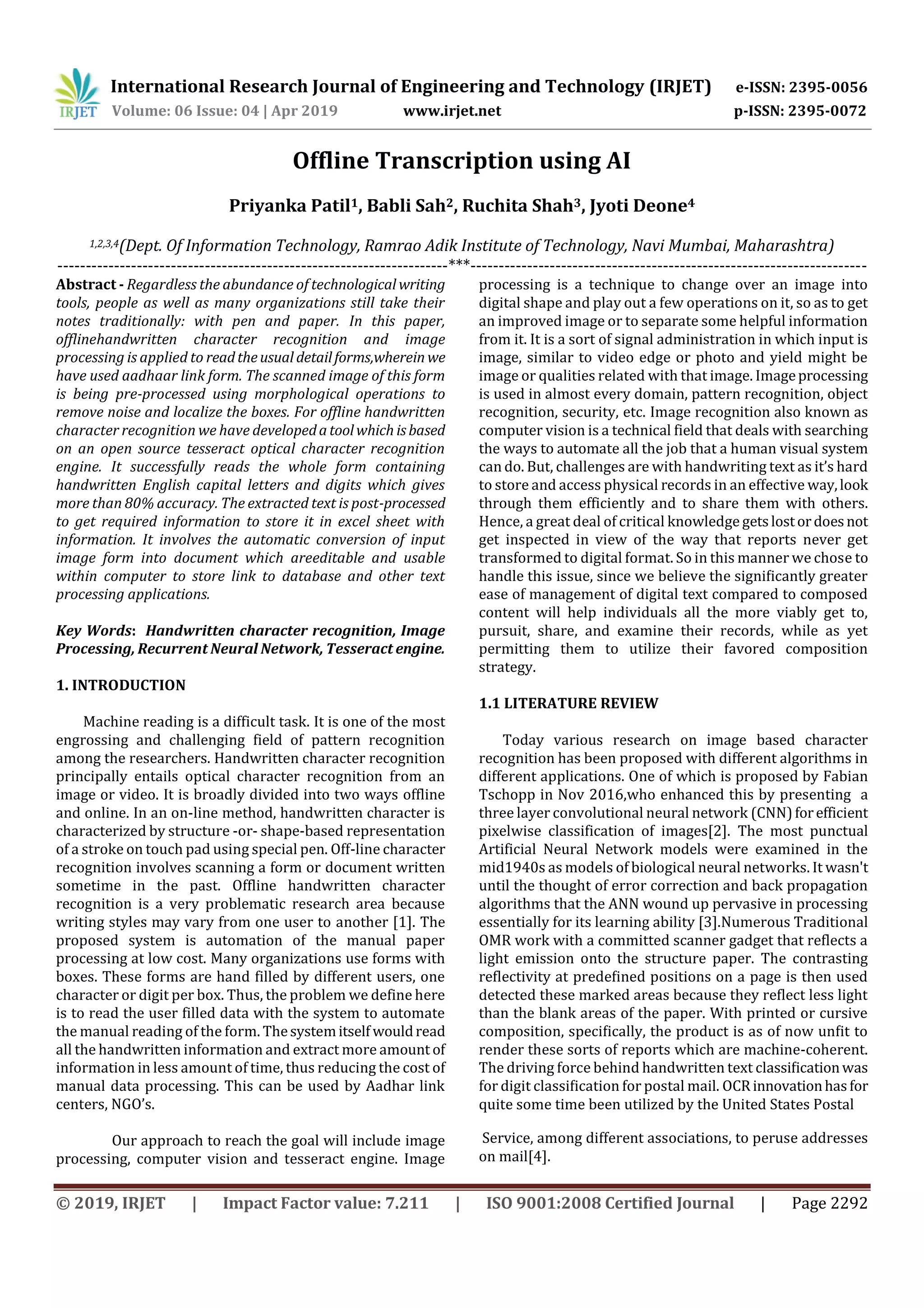 International Research Journal of Engineering and Technology (IRJET) e-ISSN: 2395-0056
Volume: 06 Issue: 04 | Apr 2019 www.irjet.net p-ISSN: 2395-0072
© 2019, IRJET | Impact Factor value: 7.211 | ISO 9001:2008 Certified Journal | Page 2292
Offline Transcription using AI
Priyanka Patil1, Babli Sah2, Ruchita Shah3, Jyoti Deone4
1,2,3,4(Dept. Of Information Technology, Ramrao Adik Institute of Technology, Navi Mumbai, Maharashtra)
---------------------------------------------------------------------***----------------------------------------------------------------------
Abstract - Regardless the abundance of technological writing
tools, people as well as many organizations still take their
notes traditionally: with pen and paper. In this paper,
offlinehandwritten character recognition and image
processing is applied to readtheusual detailforms,wherein we
have used aadhaar link form. The scanned image of this form
is being pre-processed using morphological operations to
remove noise and localize the boxes. For offline handwritten
character recognition we have developedatoolwhich isbased
on an open source tesseract optical character recognition
engine. It successfully reads the whole form containing
handwritten English capital letters and digits which gives
more than 80% accuracy. The extracted text is post-processed
to get required information to store it in excel sheet with
information. It involves the automatic conversion of input
image form into document which areeditable and usable
within computer to store link to database and other text
processing applications.
Key Words: Handwritten character recognition, Image
Processing, Recurrent Neural Network, Tesseract engine.
1. INTRODUCTION
Machine reading is a difficult task. It is one of the most
engrossing and challenging field of pattern recognition
among the researchers. Handwritten character recognition
principally entails optical character recognition from an
image or video. It is broadly divided into two ways offline
and online. In an on-line method, handwritten character is
characterized by structure -or- shape-based representation
of a stroke on touch pad using special pen. Off-line character
recognition involves scanning a form or document written
sometime in the past. Offline handwritten character
recognition is a very problematic research area because
writing styles may vary from one user to another [1]. The
proposed system is automation of the manual paper
processing at low cost. Many organizations use forms with
boxes. These forms are hand filled by different users, one
character or digit per box. Thus, the problem we define here
is to read the user filled data with the system to automate
the manual reading of the form. Thesystemitself wouldread
all the handwritten information and extract more amount of
information in less amount of time, thus reducing the cost of
manual data processing. This can be used by Aadhar link
centers, NGO’s.
Our approach to reach the goal will include image
processing, computer vision and tesseract engine. Image
processing is a technique to change over an image into
digital shape and play out a few operations on it, so as to get
an improved image or to separate some helpful information
from it. It is a sort of signal administration in which input is
image, similar to video edge or photo and yield might be
image or qualities related with that image. Imageprocessing
is used in almost every domain, pattern recognition, object
recognition, security, etc. Image recognition also known as
computer vision is a technical field that deals with searching
the ways to automate all the job that a human visual system
can do. But, challenges are with handwriting text as it’s hard
to store and access physical records in an effective way,look
through them efficiently and to share them with others.
Hence, a great deal of critical knowledge getslostordoesnot
get inspected in view of the way that reports never get
transformed to digital format. So in this manner we chose to
handle this issue, since we believe the signiﬁcantly greater
ease of management of digital text compared to composed
content will help individuals all the more viably get to,
pursuit, share, and examine their records, while as yet
permitting them to utilize their favored composition
strategy.
1.1 LITERATURE REVIEW
Today various research on image based character
recognition has been proposed with different algorithms in
different applications. One of which is proposed by Fabian
Tschopp in Nov 2016,who enhanced this by presenting a
three layer convolutional neural network (CNN)forefficient
pixelwise classification of images[2]. The most punctual
Artificial Neural Network models were examined in the
mid1940s as models of biological neural networks. It wasn't
until the thought of error correction and back propagation
algorithms that the ANN wound up pervasive in processing
essentially for its learning ability [3].Numerous Traditional
OMR work with a committed scanner gadget that reflects a
light emission onto the structure paper. The contrasting
reﬂectivity at predeﬁned positions on a page is then used
detected these marked areas because they reﬂect less light
than the blank areas of the paper. With printed or cursive
composition, speciﬁcally, the product is as of now unﬁt to
render these sorts of reports which are machine-coherent.
The driving force behind handwritten text classiﬁcationwas
for digit classiﬁcation for postal mail. OCRinnovationhasfor
quite some time been utilized by the United States Postal
Service, among different associations, to peruse addresses
on mail[4].
 