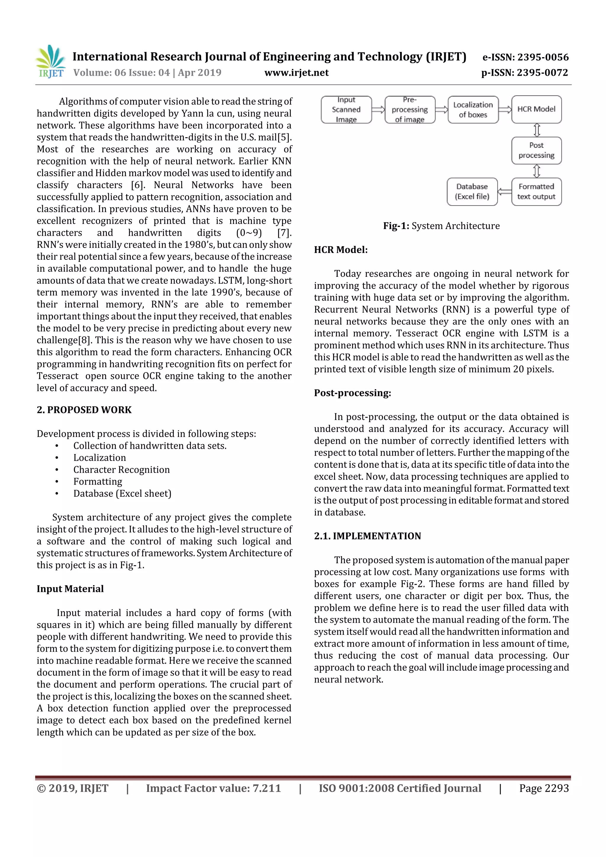 International Research Journal of Engineering and Technology (IRJET) e-ISSN: 2395-0056
Volume: 06 Issue: 04 | Apr 2019 www.irjet.net p-ISSN: 2395-0072
© 2019, IRJET | Impact Factor value: 7.211 | ISO 9001:2008 Certified Journal | Page 2293
Algorithms of computer vision able toreadthestringof
handwritten digits developed by Yann la cun, using neural
network. These algorithms have been incorporated into a
system that reads the handwritten-digits in the U.S. mail[5].
Most of the researches are working on accuracy of
recognition with the help of neural network. Earlier KNN
classifier and Hidden markovmodel wasusedtoidentify and
classify characters [6]. Neural Networks have been
successfully applied to pattern recognition, association and
classification. In previous studies, ANNs have proven to be
excellent recognizers of printed that is machine type
characters and handwritten digits (0~9) [7].
RNN’s were initially created in the 1980’s, butcanonlyshow
their real potential since a few years, because of theincrease
in available computational power, and to handle the huge
amounts of data that we create nowadays. LSTM, long-short
term memory was invented in the late 1990’s, because of
their internal memory, RNN’s are able to remember
important things about the input they received, that enables
the model to be very precise in predicting about every new
challenge[8]. This is the reason why we have chosen to use
this algorithm to read the form characters. Enhancing OCR
programming in handwriting recognition fits on perfect for
Tesseract open source OCR engine taking to the another
level of accuracy and speed.
2. PROPOSED WORK
Development process is divided in following steps:
• Collection of handwritten data sets.
• Localization
• Character Recognition
• Formatting
• Database (Excel sheet)
System architecture of any project gives the complete
insight of the project. It alludes to the high-level structure of
a software and the control of making such logical and
systematic structures of frameworks.SystemArchitecture of
this project is as in Fig-1.
Input Material
Input material includes a hard copy of forms (with
squares in it) which are being ﬁlled manually by different
people with different handwriting. We need to provide this
form to the system for digitizing purpose i.e.toconvertthem
into machine readable format. Here we receive the scanned
document in the form of image so that it will be easy to read
the document and perform operations. The crucial part of
the project is this, localizing the boxes on the scanned sheet.
A box detection function applied over the preprocessed
image to detect each box based on the predefined kernel
length which can be updated as per size of the box.
Fig-1: System Architecture
HCR Model:
Today researches are ongoing in neural network for
improving the accuracy of the model whether by rigorous
training with huge data set or by improving the algorithm.
Recurrent Neural Networks (RNN) is a powerful type of
neural networks because they are the only ones with an
internal memory. Tesseract OCR engine with LSTM is a
prominent method which uses RNN in its architecture. Thus
this HCR model is able to read the handwritten as well asthe
printed text of visible length size of minimum 20 pixels.
Post-processing:
In post-processing, the output or the data obtained is
understood and analyzed for its accuracy. Accuracy will
depend on the number of correctly identiﬁed letters with
respect to total number of letters.Furtherthemappingofthe
content is done that is, data at its speciﬁc titleofdata intothe
excel sheet. Now, data processing techniques are applied to
convert the raw data into meaningful format.Formattedtext
is the output of post processingin editableformatandstored
in database.
2.1. IMPLEMENTATION
The proposed systemisautomationofthemanual paper
processing at low cost. Many organizations use forms with
boxes for example Fig-2. These forms are hand filled by
different users, one character or digit per box. Thus, the
problem we define here is to read the user filled data with
the system to automate the manual reading of the form. The
system itself would readall thehandwritteninformation and
extract more amount of information in less amount of time,
thus reducing the cost of manual data processing. Our
approach to reach the goal will includeimageprocessingand
neural network.
 