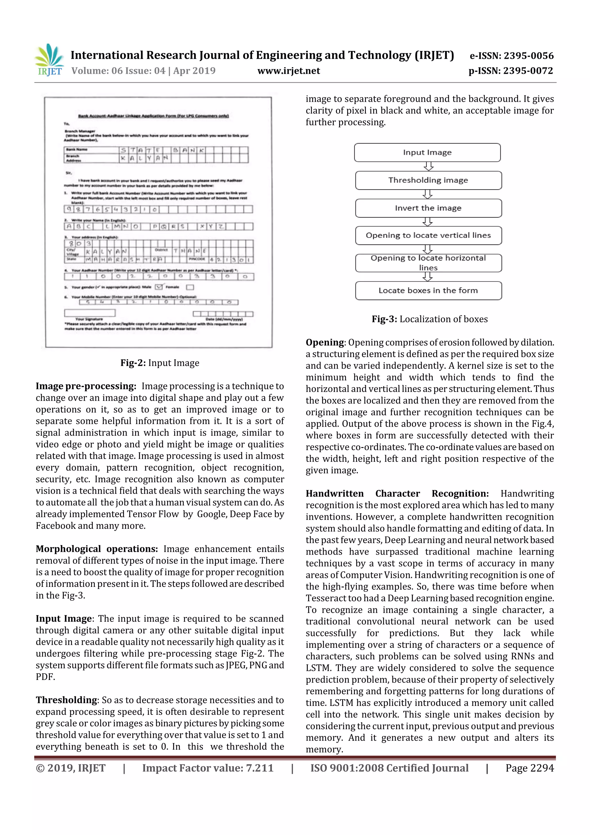 International Research Journal of Engineering and Technology (IRJET) e-ISSN: 2395-0056
Volume: 06 Issue: 04 | Apr 2019 www.irjet.net p-ISSN: 2395-0072
© 2019, IRJET | Impact Factor value: 7.211 | ISO 9001:2008 Certified Journal | Page 2294
Fig-2: Input Image
Image pre-processing: Image processing is a technique to
change over an image into digital shape and play out a few
operations on it, so as to get an improved image or to
separate some helpful information from it. It is a sort of
signal administration in which input is image, similar to
video edge or photo and yield might be image or qualities
related with that image. Image processing is used in almost
every domain, pattern recognition, object recognition,
security, etc. Image recognition also known as computer
vision is a technical field that deals with searching the ways
to automateall the job that a human visual system can do.As
already implemented Tensor Flow by Google, Deep Face by
Facebook and many more.
Morphological operations: Image enhancement entails
removal of different types of noise in the input image. There
is a need to boost the quality of image for proper recognition
of information present in it. The steps followedaredescribed
in the Fig-3.
Input Image: The input image is required to be scanned
through digital camera or any other suitable digital input
device in a readable quality not necessarily high quality as it
undergoes filtering while pre-processing stage Fig-2. The
system supports different file formats suchasJPEG,PNGand
PDF.
Thresholding: So as to decrease storage necessities and to
expand processing speed, it is often desirable to represent
grey scale or color images as binary picturesbypickingsome
threshold value for everything over that value is set to 1 and
everything beneath is set to 0. In this we threshold the
image to separate foreground and the background. It gives
clarity of pixel in black and white, an acceptable image for
further processing.
Fig-3: Localization of boxes
Opening: Opening comprisesoferosionfollowedbydilation.
a structuring element is defined as per the required box size
and can be varied independently. A kernel size is set to the
minimum height and width which tends to find the
horizontal and vertical lines asperstructuring element.Thus
the boxes are localized and then they are removed from the
original image and further recognition techniques can be
applied. Output of the above process is shown in the Fig.4,
where boxes in form are successfully detected with their
respective co-ordinates. The co-ordinatevaluesarebasedon
the width, height, left and right position respective of the
given image.
Handwritten Character Recognition: Handwriting
recognition is the most explored area which has led to many
inventions. However, a complete handwritten recognition
system should also handle formatting and editing of data. In
the past few years, Deep Learning and neural network based
methods have surpassed traditional machine learning
techniques by a vast scope in terms of accuracy in many
areas of Computer Vision. Handwriting recognition is one of
the high-flying examples. So, there was time before when
Tesseract too had a Deep Learningbasedrecognition engine.
To recognize an image containing a single character, a
traditional convolutional neural network can be used
successfully for predictions. But they lack while
implementing over a string of characters or a sequence of
characters, such problems can be solved using RNNs and
LSTM. They are widely considered to solve the sequence
prediction problem, because of their property of selectively
remembering and forgetting patterns for long durations of
time. LSTM has explicitly introduced a memory unit called
cell into the network. This single unit makes decision by
considering the current input, previous output andprevious
memory. And it generates a new output and alters its
memory.
 