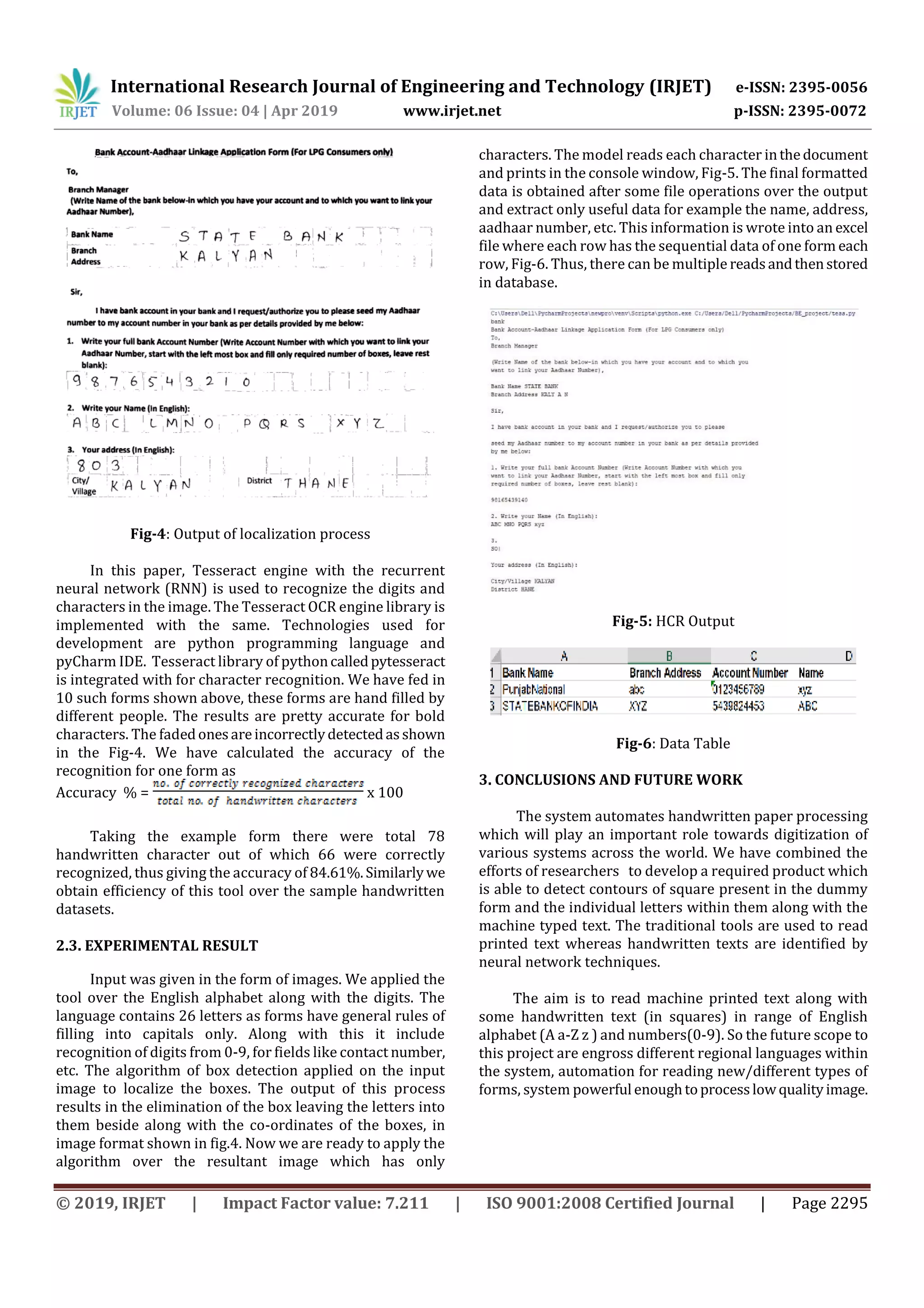 International Research Journal of Engineering and Technology (IRJET) e-ISSN: 2395-0056
Volume: 06 Issue: 04 | Apr 2019 www.irjet.net p-ISSN: 2395-0072
© 2019, IRJET | Impact Factor value: 7.211 | ISO 9001:2008 Certified Journal | Page 2295
Fig-4: Output of localization process
In this paper, Tesseract engine with the recurrent
neural network (RNN) is used to recognize the digits and
characters in the image. The Tesseract OCR engine library is
implemented with the same. Technologies used for
development are python programming language and
pyCharm IDE. Tesseract library of pythoncalledpytesseract
is integrated with for character recognition. We have fed in
10 such forms shown above, these forms are hand filled by
different people. The results are pretty accurate for bold
characters. The fadedonesareincorrectlydetectedasshown
in the Fig-4. We have calculated the accuracy of the
recognition for one form as
Accuracy % = x 100
Taking the example form there were total 78
handwritten character out of which 66 were correctly
recognized, thus giving the accuracy of 84.61%.Similarlywe
obtain efficiency of this tool over the sample handwritten
datasets.
2.3. EXPERIMENTAL RESULT
Input was given in the form of images. We applied the
tool over the English alphabet along with the digits. The
language contains 26 letters as forms have general rules of
filling into capitals only. Along with this it include
recognition of digits from 0-9, for fields like contact number,
etc. The algorithm of box detection applied on the input
image to localize the boxes. The output of this process
results in the elimination of the box leaving the letters into
them beside along with the co-ordinates of the boxes, in
image format shown in fig.4. Now we are ready to apply the
algorithm over the resultant image which has only
characters. The model reads each character inthedocument
and prints in the console window, Fig-5. The final formatted
data is obtained after some file operations over the output
and extract only useful data for example the name, address,
aadhaar number, etc. This information is wrote into an excel
file where each row has the sequential data of one form each
row, Fig-6. Thus, there can be multiple readsandthenstored
in database.
Fig-5: HCR Output
Fig-6: Data Table
3. CONCLUSIONS AND FUTURE WORK
The system automates handwritten paper processing
which will play an important role towards digitization of
various systems across the world. We have combined the
efforts of researchers to develop a required product which
is able to detect contours of square present in the dummy
form and the individual letters within them along with the
machine typed text. The traditional tools are used to read
printed text whereas handwritten texts are identified by
neural network techniques.
The aim is to read machine printed text along with
some handwritten text (in squares) in range of English
alphabet (A a-Z z ) and numbers(0-9). So the future scope to
this project are engross different regional languages within
the system, automation for reading new/different types of
forms, system powerful enoughtoprocesslowqualityimage.
 