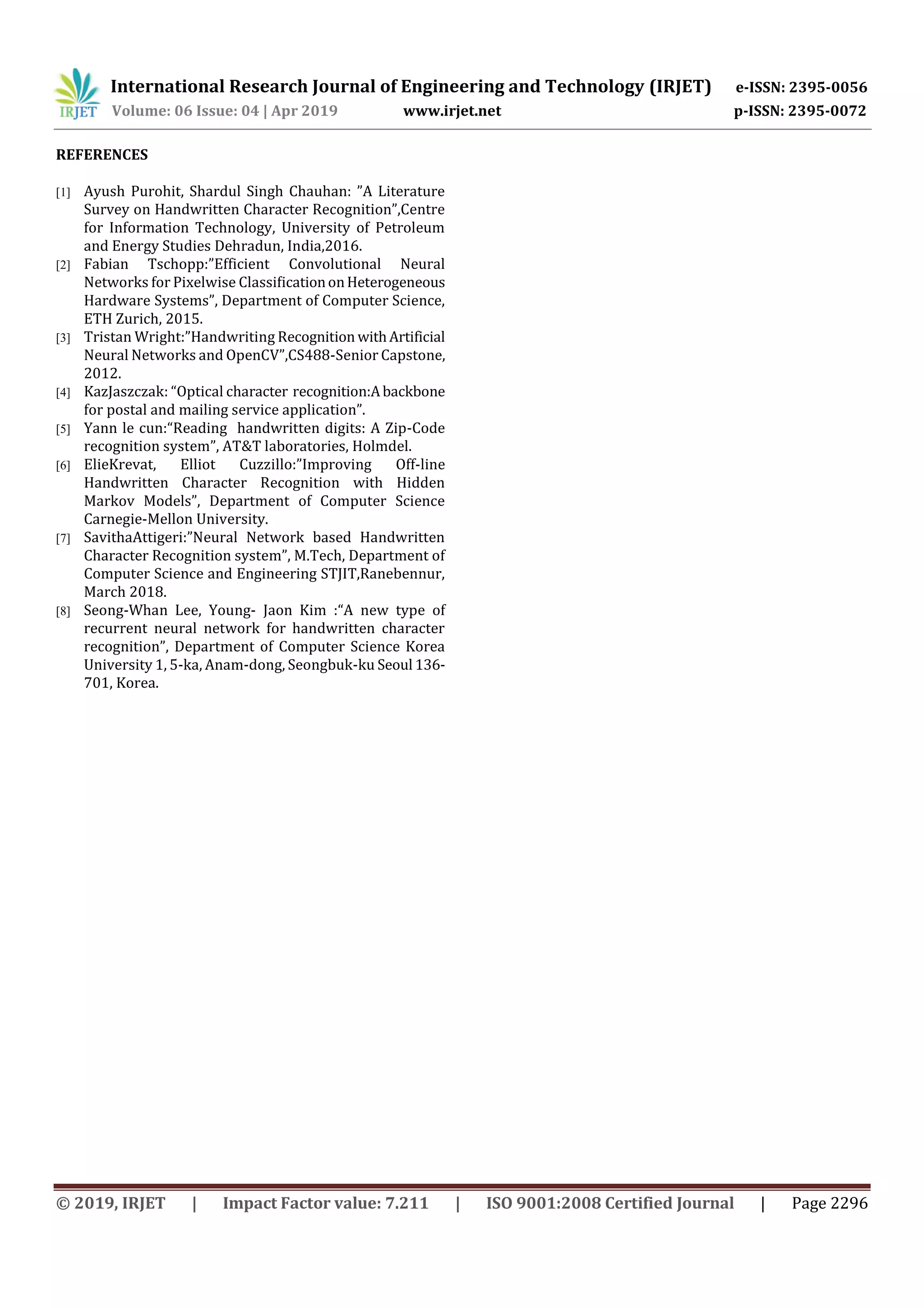 International Research Journal of Engineering and Technology (IRJET) e-ISSN: 2395-0056
Volume: 06 Issue: 04 | Apr 2019 www.irjet.net p-ISSN: 2395-0072
© 2019, IRJET | Impact Factor value: 7.211 | ISO 9001:2008 Certified Journal | Page 2296
REFERENCES
[1] Ayush Purohit, Shardul Singh Chauhan: ”A Literature
Survey on Handwritten Character Recognition”,Centre
for Information Technology, University of Petroleum
and Energy Studies Dehradun, India,2016.
[2] Fabian Tschopp:”Efficient Convolutional Neural
Networks for Pixelwise ClassiﬁcationonHeterogeneous
Hardware Systems”, Department of Computer Science,
ETH Zurich, 2015.
[3] Tristan Wright:”Handwriting Recognition withArtificial
Neural Networks and OpenCV”,CS488-Senior Capstone,
2012.
[4] KazJaszczak: “Optical character recognition:Abackbone
for postal and mailing service application”.
[5] Yann le cun:“Reading handwritten digits: A Zip-Code
recognition system”, AT&T laboratories, Holmdel.
[6] ElieKrevat, Elliot Cuzzillo:”Improving Off-line
Handwritten Character Recognition with Hidden
Markov Models”, Department of Computer Science
Carnegie-Mellon University.
[7] SavithaAttigeri:”Neural Network based Handwritten
Character Recognition system”, M.Tech, Department of
Computer Science and Engineering STJIT,Ranebennur,
March 2018.
[8] Seong-Whan Lee, Young- Jaon Kim :“A new type of
recurrent neural network for handwritten character
recognition”, Department of Computer Science Korea
University 1, 5-ka, Anam-dong, Seongbuk-ku Seoul 136-
701, Korea.
 