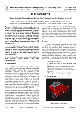 International Research Journal of Engineering and Technology (IRJET) e-ISSN: 2395-0056
Volume: 06 Issue: 04 | Apr 2019 www.irjet.net p-ISSN: 2395-0072
© 2019, IRJET | Impact Factor value: 7.211 | ISO 9001:2008 Certified Journal | Page 2330
ROBO GOALKEEPER
Akshay Salgond1, Simran Tawar2, Jagruti Tate3, Mahima Nagrale4, Deepthi Oommen5
1,2,3,4B.E. DEPARTMENT OF COMPUTER ENGINEERING, TERNA ENGINEERING COLLEGE, NERUL
5PROFESSOR, DEPARTMENT OF COMPUTER ENGINEERING, TERNA ENGINEERING COLLEGE, NERUL
---------------------------------------------------------------------***----------------------------------------------------------------------
Abstract - The 21st century is a century for robotics.
Robots have long borne the potential to bridge the gap
between the cybernetic world (the internet of things)
and the physical world.As themostpromisingcandidate
to theme the next major industrial revolution
succeeding the present third (digital) industrial
revolution, robotics is set to play an ever increasingly
important role in society for itsinfluenceineveryaspect
of life, including medicine and healthcare, building
service, manufacturing, food production, logistics and
transportation.
The goal of this project is to create a robot
goalkeeper for the embedded control systems at Terna
Engineering College. The problem the robot goalkeeper
solves is to detect a ball, calculate the ball’s position,
estimate its trajectory and predict a future point to
intercept the ball.
Keywords: Embedded Control System,Hellobot,Bitmap,
Blob detection, Image grabber, Serial port
communication.
1. Introduction
In the last decade robotics has grown from a simple
vision to a reality where they exist in business and among
individuals [1][2]. Robotics deals with the design,
construction, operation, and use of robots, as well
as computer systems for their control, sensory feedback,
and information processing. These technologies are used to
develop machines that can substitute for humans and
replicate human actions. Empowering laborers also, doing
some portion of their work to make the procedure
increasingly proficient and more solid. In the field of
robotics, when building up an independent system, one
needs to organize all the robot subsystems, its activities and
practices so as to have an assignment plan fit for
accomplishing the ideal objective for the operator.
In a robot goal keeper, one of the elements is the goalkeeper
which has particular challenging characteristics, different
from the other teammates, whendesigningandcoordinating
the execution of a robot task plan. The main purpose of a
goalkeeper, is to defend the goal from the kicks of the
opponent teams which means the actuation area of a
goalkeeper is always near the own goal. Track andfollowthe
ball motion, intercepting the ball before reaching the goal,
covering the goal and removing the ball from the goal area.
In our project we are developing an algorithm which applies
the constraint on the colour and shape of the ball, also
differentiating it from the field using the image processing.
We have a single vision system integrated in our project
which captures the motion of the incoming ball.According to
the trajectory of the ball the algorithm commands the bot to
move to an appropriate position consequentlydefendingthe
ball.
2. Scope
We are going to build a goalkeeper robot using
embedded systems and with the help of concepts of image
processing. The main moto of this goalkeeper robot is to
prevent the ball from entering into thegoal.Theproblemthe
robot goalkeeper solves is to detect a ball, calculatetheball’s
position, estimate its trajectory and predict a future point to
intercept the ball. The robot will make use of different
sensors and cameras to keep track of the trajectory of the
ball and will try to be as accurate as possible in defending
the ball. Following are the different objectives of this robot:
1. Target (ball) detection.
2. Always keep track of target, keeping visual
contact.
3. Position and velocity determination of target.
4. Position determination of the goalkeeper.
5. Trajectory estimation and position prediction of
the target.
6. Interception of target at predicted position.
3. Construction
Fig.1 Hellobot Cover image
 