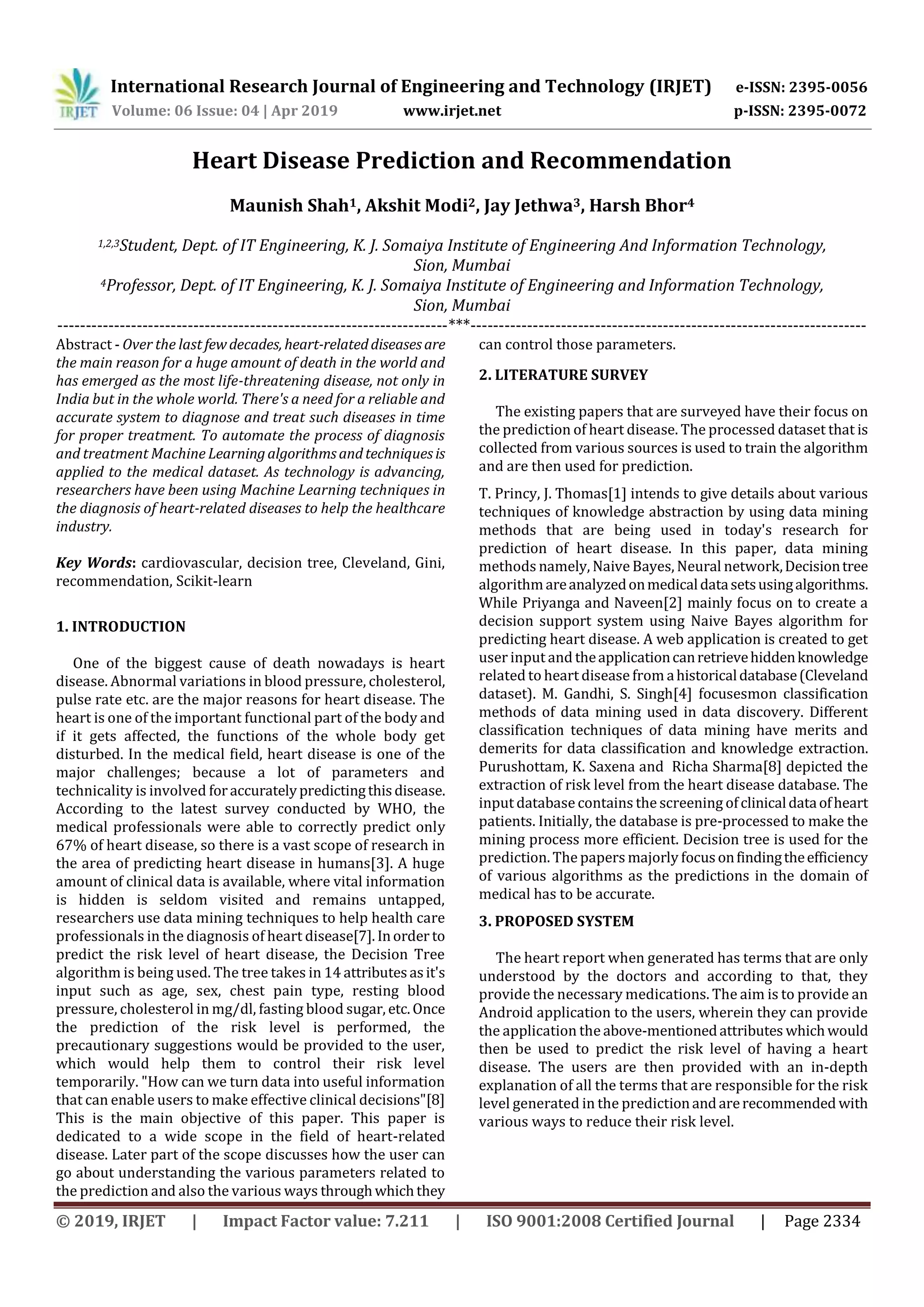 International Research Journal of Engineering and Technology (IRJET) e-ISSN: 2395-0056
Volume: 06 Issue: 04 | Apr 2019 www.irjet.net p-ISSN: 2395-0072
© 2019, IRJET | Impact Factor value: 7.211 | ISO 9001:2008 Certified Journal | Page 2334
Heart Disease Prediction and Recommendation
Maunish Shah1, Akshit Modi2, Jay Jethwa3, Harsh Bhor4
1,2,3Student, Dept. of IT Engineering, K. J. Somaiya Institute of Engineering And Information Technology,
Sion, Mumbai
4Professor, Dept. of IT Engineering, K. J. Somaiya Institute of Engineering and Information Technology,
Sion, Mumbai
---------------------------------------------------------------------***----------------------------------------------------------------------
Abstract - Over the last fewdecades, heart-relateddiseasesare
the main reason for a huge amount of death in the world and
has emerged as the most life-threatening disease, not only in
India but in the whole world. There's a need for a reliable and
accurate system to diagnose and treat such diseases in time
for proper treatment. To automate the process of diagnosis
and treatment Machine Learningalgorithmsandtechniquesis
applied to the medical dataset. As technology is advancing,
researchers have been using Machine Learning techniques in
the diagnosis of heart-related diseases to help the healthcare
industry.
Key Words: cardiovascular, decision tree, Cleveland, Gini,
recommendation, Scikit-learn
1. INTRODUCTION
One of the biggest cause of death nowadays is heart
disease. Abnormal variations in blood pressure, cholesterol,
pulse rate etc. are the major reasons for heart disease. The
heart is one of the important functional part of the body and
if it gets affected, the functions of the whole body get
disturbed. In the medical field, heart disease is one of the
major challenges; because a lot of parameters and
technicality is involved foraccuratelypredictingthisdisease.
According to the latest survey conducted by WHO, the
medical professionals were able to correctly predict only
67% of heart disease, so there is a vast scope of research in
the area of predicting heart disease in humans[3]. A huge
amount of clinical data is available, where vital information
is hidden is seldom visited and remains untapped,
researchers use data mining techniques to help health care
professionals in the diagnosis of heart disease[7].Inorder to
predict the risk level of heart disease, the Decision Tree
algorithm is being used. The tree takes in 14 attributesasit's
input such as age, sex, chest pain type, resting blood
pressure, cholesterol in mg/dl, fasting blood sugar, etc.Once
the prediction of the risk level is performed, the
precautionary suggestions would be provided to the user,
which would help them to control their risk level
temporarily. "How can we turn data into useful information
that can enable users to make effective clinical decisions"[8]
This is the main objective of this paper. This paper is
dedicated to a wide scope in the field of heart-related
disease. Later part of the scope discusses how the user can
go about understanding the various parameters related to
the prediction and also the various ways throughwhichthey
can control those parameters.
2. LITERATURE SURVEY
The existing papers that are surveyed have their focus on
the prediction of heart disease. The processed dataset that is
collected from various sources is used to train the algorithm
and are then used for prediction.
T. Princy, J. Thomas[1] intends to give details about various
techniques of knowledge abstraction by using data mining
methods that are being used in today's research for
prediction of heart disease. In this paper, data mining
methods namely, Naive Bayes, Neural network,Decisiontree
algorithmareanalyzedonmedicaldatasetsusingalgorithms.
While Priyanga and Naveen[2] mainly focus on to create a
decision support system using Naive Bayes algorithm for
predicting heart disease. A web application is created to get
user input and theapplicationcanretrievehiddenknowledge
related to heart disease from ahistoricaldatabase(Cleveland
dataset). M. Gandhi, S. Singh[4] focusesmon classification
methods of data mining used in data discovery. Different
classification techniques of data mining have merits and
demerits for data classification and knowledge extraction.
Purushottam, K. Saxena and Richa Sharma[8] depicted the
extraction of risk level from the heart disease database. The
input database contains the screening ofclinicaldataofheart
patients. Initially, the database is pre-processed to make the
mining process more efficient. Decision tree is used for the
prediction. The papers majorly focusonfindingtheefficiency
of various algorithms as the predictions in the domain of
medical has to be accurate.
3. PROPOSED SYSTEM
The heart report when generated has terms that are only
understood by the doctors and according to that, they
provide the necessary medications. The aim is to provide an
Android application to the users, wherein they can provide
the application the above-mentionedattributes whichwould
then be used to predict the risk level of having a heart
disease. The users are then provided with an in-depth
explanation of all the terms that are responsible for the risk
level generated in the predictionandarerecommended with
various ways to reduce their risk level.
 