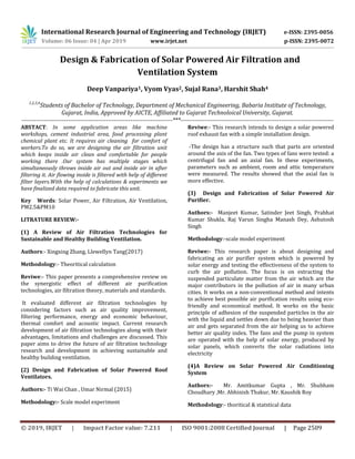 International Research Journal of Engineering and Technology (IRJET) e-ISSN: 2395-0056
Volume: 06 Issue: 04 | Apr 2019 www.irjet.net p-ISSN: 2395-0072
© 2019, IRJET | Impact Factor value: 7.211 | ISO 9001:2008 Certified Journal | Page 2509
Design & Fabrication of Solar Powered Air Filtration and
Ventilation System
Deep Vanpariya1, Vyom Vyas2, Sujal Rana3, Harshit Shah4
1,2,3,4
Students of Bachelor of Technology, Department of Mechanical Engineering, Babaria Institute of Technology,
Gujarat, India, Approved by AICTE, Affiliated to Gujarat Technoloical University, Gujarat.
---------------------------------------------------------------------------***----------------------------------------------------------------------------
ABSTACT: In some application areas like machine
workshops, cement industrial area, food processing plant
chemical plant etc. It requires air cleaning for comfort of
workers.To do so, we are designing the air filtration unit
which keeps inside air clean and comfortable for people
working there .Our system has multiple stages which
simultaneously throws inside air out and inside air in after
filtering it. Air flowing inside is filtered with help of different
filter layers.With the help of calculations & experiments we
have finalized data required to fabricate this unit.
Key Words: Solar Power, Air Filtration, Air Ventilation,
PM2.5&PM10
LITRATURE REVIEW:-
(1) A Review of Air Filtration Technologies for
Sustainable and Healthy Building Ventilation.
Authors:- Xingxing Zhang, Llewellyn Tang(2017)
Methodology:- Theoritical calculation
Reviwe:- This paper presents a comprehensive review on
the synergistic effect of different air purification
technologies, air filtration theory, materials and standards.
It evaluated different air filtration technologies by
considering factors such as air quality improvement,
filtering performance, energy and economic behaviour,
thermal comfort and acoustic impact. Current research
development of air filtration technologies along with their
advantages, limitations and challenges are discussed. This
paper aims to drive the future of air filtration technology
research and development in achieving sustainable and
healthy building ventilation.
(2) Design and Fabrication of Solar Powered Roof
Ventilators.
Authors:- Ti Wai Chan , Umar Nirmal (2015)
Methodology:- Scale model experiment
Reviwe:- This research intends to design a solar powered
roof exhaust fan with a simple installation design.
-The design has a structure such that parts are oriented
around the axis of the fan. Two types of fans were tested: a
centrifugal fan and an axial fan. In these experiments,
parameters such as ambient, room and attic temperature
were measured. The results showed that the axial fan is
more effective.
(3) Design and Fabrication of Solar Powered Air
Purifier.
Authors:- Manjeet Kumar, Satinder Jeet Singh, Prabhat
Kumar Shukla, Raj Varun Singha Manash Dey, Ashutosh
Singh
Methodology:-scale model experiment
Reviwe:- This research paper is about designing and
fabricating an air purifier system which is powered by
solar energy and testing the effectiveness of the system to
curb the air pollution. The focus is on extracting the
suspended particulate matter from the air which are the
major contributors in the pollution of air in many urban
cities. It works on a non-conventional method and intents
to achieve best possible air purification results using eco-
friendly and economical method. It works on the basic
principle of adhesion of the suspended particles in the air
with the liquid and settles down due to being heavier than
air and gets separated from the air helping us to achieve
better air quality index. The fans and the pump in system
are operated with the help of solar energy, produced by
solar panels, which converts the solar radiations into
electricity
(4)A Review on Solar Powered Air Conditioning
System
Authors:- Mr. Amitkumar Gupta , Mr. Shubham
Choudhary ,Mr. Abhinish Thakur, Mr. Kaushik Roy
Methodology:- thoritical & statstical data
 