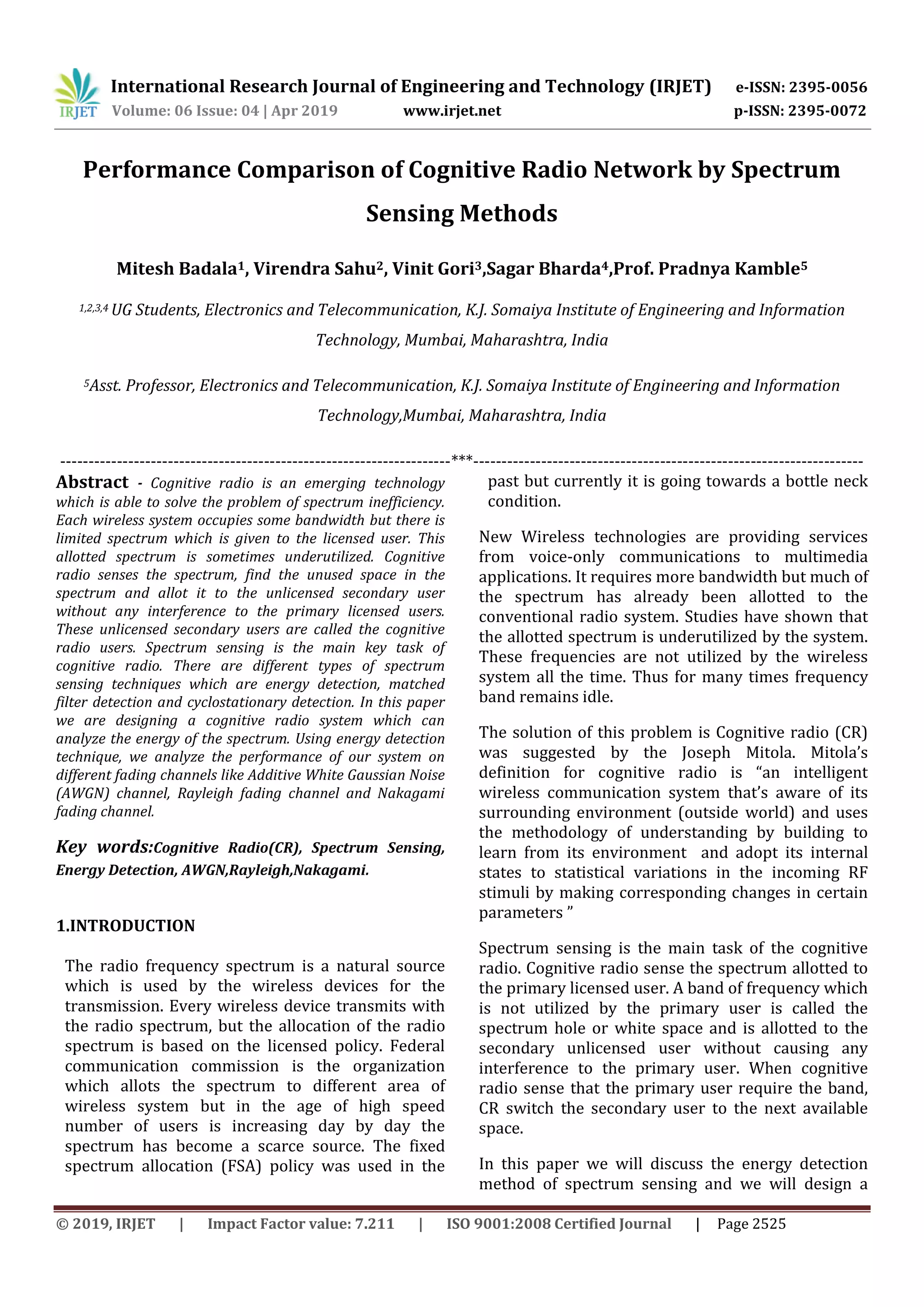 International Research Journal of Engineering and Technology (IRJET) e-ISSN: 2395-0056
Volume: 06 Issue: 04 | Apr 2019 www.irjet.net p-ISSN: 2395-0072
© 2019, IRJET | Impact Factor value: 7.211 | ISO 9001:2008 Certified Journal | Page 2525
Performance Comparison of Cognitive Radio Network by Spectrum
Sensing Methods
Mitesh Badala1, Virendra Sahu2, Vinit Gori3,Sagar Bharda4,Prof. Pradnya Kamble5
1,2,3,4 UG Students, Electronics and Telecommunication, K.J. Somaiya Institute of Engineering and Information
Technology, Mumbai, Maharashtra, India
5Asst. Professor, Electronics and Telecommunication, K.J. Somaiya Institute of Engineering and Information
Technology,Mumbai, Maharashtra, India
---------------------------------------------------------------------***---------------------------------------------------------------------
Abstract - Cognitive radio is an emerging technology
which is able to solve the problem of spectrum inefficiency.
Each wireless system occupies some bandwidth but there is
limited spectrum which is given to the licensed user. This
allotted spectrum is sometimes underutilized. Cognitive
radio senses the spectrum, find the unused space in the
spectrum and allot it to the unlicensed secondary user
without any interference to the primary licensed users.
These unlicensed secondary users are called the cognitive
radio users. Spectrum sensing is the main key task of
cognitive radio. There are different types of spectrum
sensing techniques which are energy detection, matched
filter detection and cyclostationary detection. In this paper
we are designing a cognitive radio system which can
analyze the energy of the spectrum. Using energy detection
technique, we analyze the performance of our system on
different fading channels like Additive White Gaussian Noise
(AWGN) channel, Rayleigh fading channel and Nakagami
fading channel.
Key words:Cognitive Radio(CR), Spectrum Sensing,
Energy Detection, AWGN,Rayleigh,Nakagami.
1.INTRODUCTION
The radio frequency spectrum is a natural source
which is used by the wireless devices for the
transmission. Every wireless device transmits with
the radio spectrum, but the allocation of the radio
spectrum is based on the licensed policy. Federal
communication commission is the organization
which allots the spectrum to different area of
wireless system but in the age of high speed
number of users is increasing day by day the
spectrum has become a scarce source. The fixed
spectrum allocation (FSA) policy was used in the
past but currently it is going towards a bottle neck
condition.
New Wireless technologies are providing services
from voice-only communications to multimedia
applications. It requires more bandwidth but much of
the spectrum has already been allotted to the
conventional radio system. Studies have shown that
the allotted spectrum is underutilized by the system.
These frequencies are not utilized by the wireless
system all the time. Thus for many times frequency
band remains idle.
The solution of this problem is Cognitive radio (CR)
was suggested by the Joseph Mitola. Mitola’s
definition for cognitive radio is “an intelligent
wireless communication system that’s aware of its
surrounding environment (outside world) and uses
the methodology of understanding by building to
learn from its environment and adopt its internal
states to statistical variations in the incoming RF
stimuli by making corresponding changes in certain
parameters ”
Spectrum sensing is the main task of the cognitive
radio. Cognitive radio sense the spectrum allotted to
the primary licensed user. A band of frequency which
is not utilized by the primary user is called the
spectrum hole or white space and is allotted to the
secondary unlicensed user without causing any
interference to the primary user. When cognitive
radio sense that the primary user require the band,
CR switch the secondary user to the next available
space.
In this paper we will discuss the energy detection
method of spectrum sensing and we will design a
 