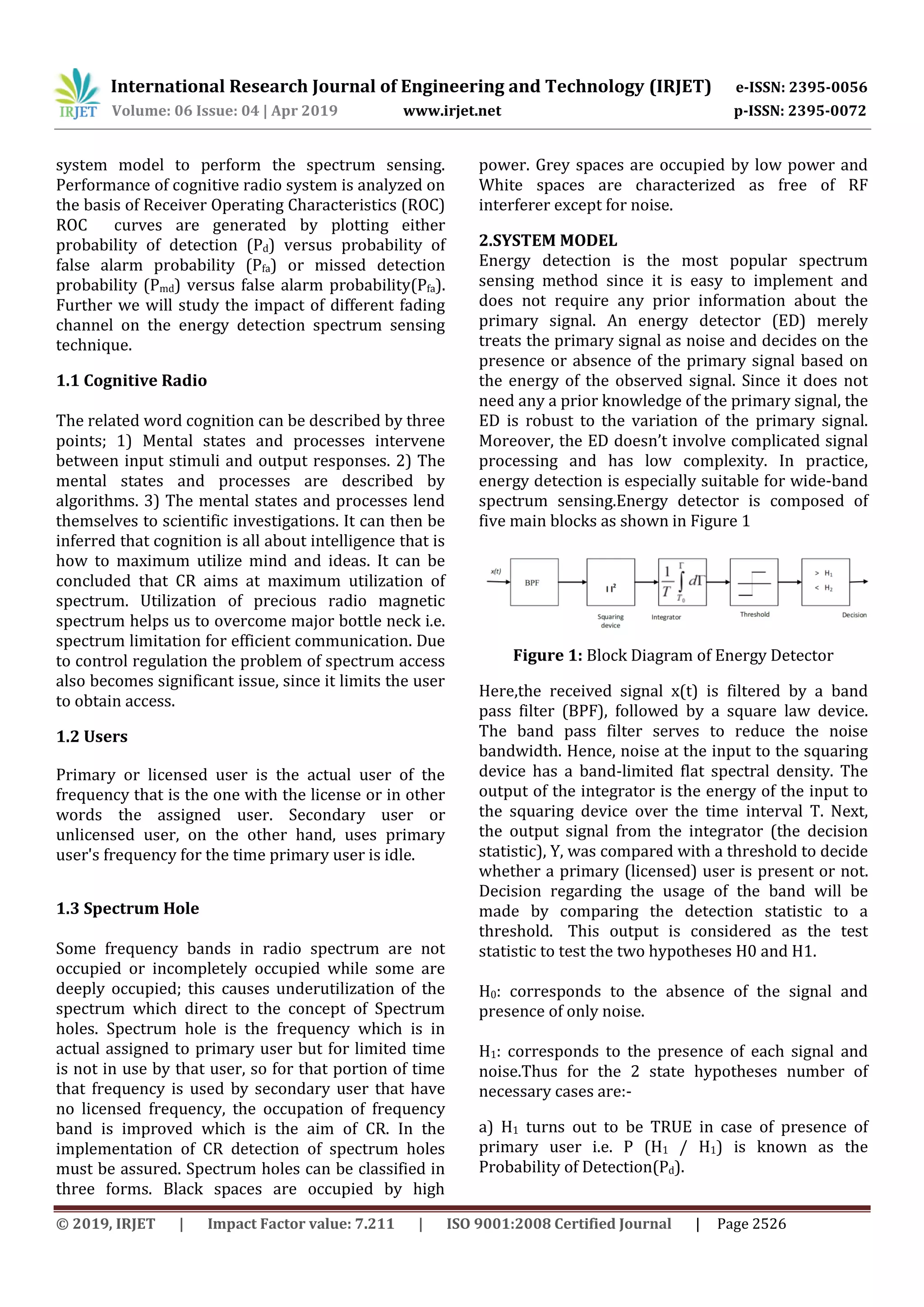 International Research Journal of Engineering and Technology (IRJET) e-ISSN: 2395-0056
Volume: 06 Issue: 04 | Apr 2019 www.irjet.net p-ISSN: 2395-0072
© 2019, IRJET | Impact Factor value: 7.211 | ISO 9001:2008 Certified Journal | Page 2526
system model to perform the spectrum sensing.
Performance of cognitive radio system is analyzed on
the basis of Receiver Operating Characteristics (ROC)
ROC curves are generated by plotting either
probability of detection (Pd) versus probability of
false alarm probability (Pfa) or missed detection
probability (Pmd) versus false alarm probability(Pfa).
Further we will study the impact of different fading
channel on the energy detection spectrum sensing
technique.
1.1 Cognitive Radio
The related word cognition can be described by three
points; 1) Mental states and processes intervene
between input stimuli and output responses. 2) The
mental states and processes are described by
algorithms. 3) The mental states and processes lend
themselves to scientific investigations. It can then be
inferred that cognition is all about intelligence that is
how to maximum utilize mind and ideas. It can be
concluded that CR aims at maximum utilization of
spectrum. Utilization of precious radio magnetic
spectrum helps us to overcome major bottle neck i.e.
spectrum limitation for efficient communication. Due
to control regulation the problem of spectrum access
also becomes significant issue, since it limits the user
to obtain access.
1.2 Users
Primary or licensed user is the actual user of the
frequency that is the one with the license or in other
words the assigned user. Secondary user or
unlicensed user, on the other hand, uses primary
user's frequency for the time primary user is idle.
1.3 Spectrum Hole
Some frequency bands in radio spectrum are not
occupied or incompletely occupied while some are
deeply occupied; this causes underutilization of the
spectrum which direct to the concept of Spectrum
holes. Spectrum hole is the frequency which is in
actual assigned to primary user but for limited time
is not in use by that user, so for that portion of time
that frequency is used by secondary user that have
no licensed frequency, the occupation of frequency
band is improved which is the aim of CR. In the
implementation of CR detection of spectrum holes
must be assured. Spectrum holes can be classified in
three forms. Black spaces are occupied by high
power. Grey spaces are occupied by low power and
White spaces are characterized as free of RF
interferer except for noise.
2.SYSTEM MODEL
Energy detection is the most popular spectrum
sensing method since it is easy to implement and
does not require any prior information about the
primary signal. An energy detector (ED) merely
treats the primary signal as noise and decides on the
presence or absence of the primary signal based on
the energy of the observed signal. Since it does not
need any a prior knowledge of the primary signal, the
ED is robust to the variation of the primary signal.
Moreover, the ED doesn’t involve complicated signal
processing and has low complexity. In practice,
energy detection is especially suitable for wide-band
spectrum sensing.Energy detector is composed of
five main blocks as shown in Figure 1
Figure 1: Block Diagram of Energy Detector
Here,the received signal x(t) is filtered by a band
pass filter (BPF), followed by a square law device.
The band pass filter serves to reduce the noise
bandwidth. Hence, noise at the input to the squaring
device has a band-limited flat spectral density. The
output of the integrator is the energy of the input to
the squaring device over the time interval T. Next,
the output signal from the integrator (the decision
statistic), Y, was compared with a threshold to decide
whether a primary (licensed) user is present or not.
Decision regarding the usage of the band will be
made by comparing the detection statistic to a
threshold. This output is considered as the test
statistic to test the two hypotheses H0 and H1.
H0: corresponds to the absence of the signal and
presence of only noise.
H1: corresponds to the presence of each signal and
noise.Thus for the 2 state hypotheses number of
necessary cases are:-
a) H1 turns out to be TRUE in case of presence of
primary user i.e. P (H1 / H1) is known as the
Probability of Detection(Pd).
 