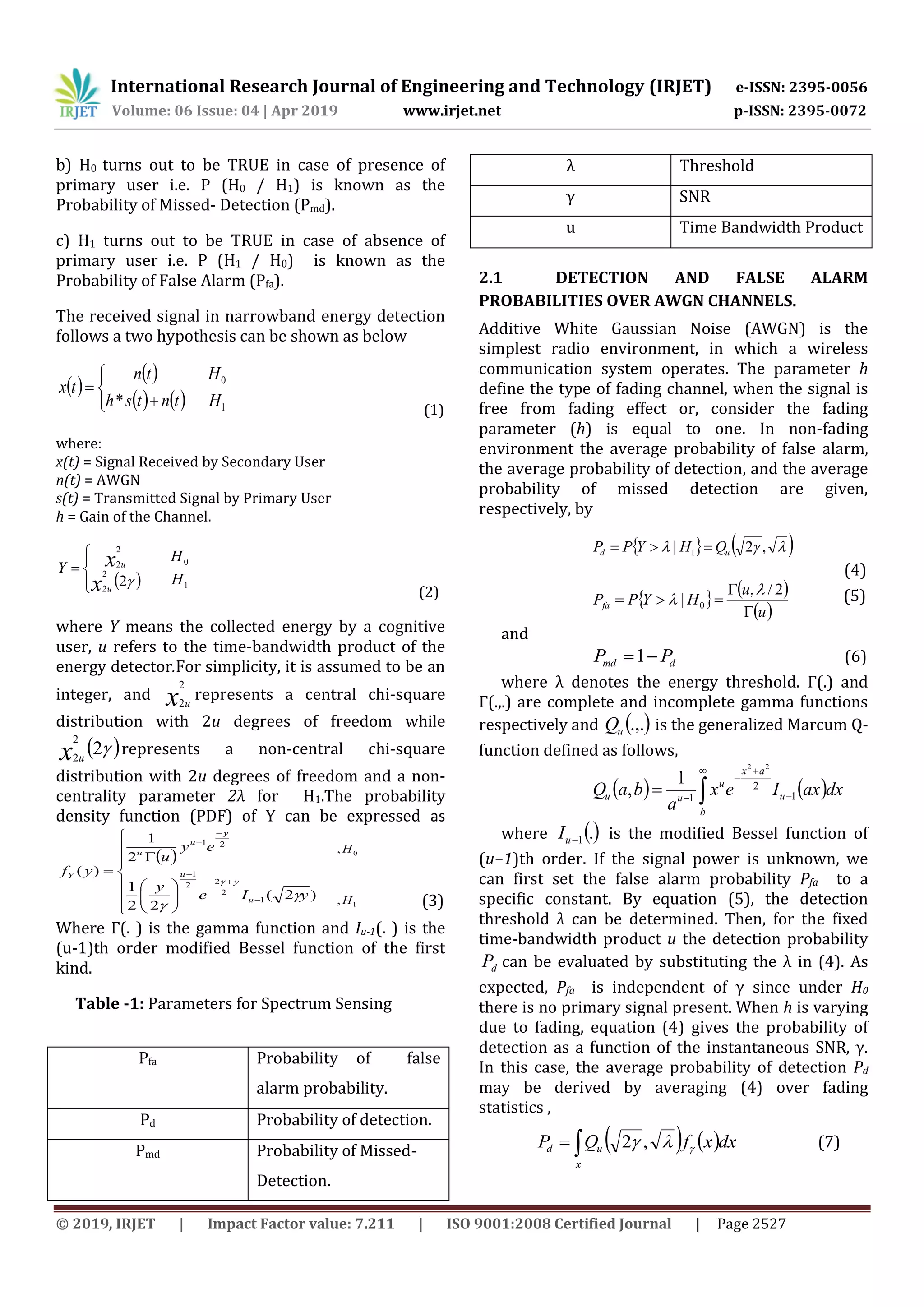 International Research Journal of Engineering and Technology (IRJET) e-ISSN: 2395-0056
Volume: 06 Issue: 04 | Apr 2019 www.irjet.net p-ISSN: 2395-0072
© 2019, IRJET | Impact Factor value: 7.211 | ISO 9001:2008 Certified Journal | Page 2527
b) H0 turns out to be TRUE in case of presence of
primary user i.e. P (H0 / H1) is known as the
Probability of Missed- Detection (Pmd).
c) H1 turns out to be TRUE in case of absence of
primary user i.e. P (H1 / H0) is known as the
Probability of False Alarm (Pfa).
The received signal in narrowband energy detection
follows a two hypothesis can be shown as below
 
 
    1
0
* H
H
tntsh
tn
tx





(1)
where:
x(t) = Signal Received by Secondary User
n(t) = AWGN
s(t) = Transmitted Signal by Primary User
h = Gain of the Channel.
  1
0
2
2
2
2
2 H
H
Y
x
x
u
u






(2)
where Y means the collected energy by a cognitive
user, u refers to the time-bandwidth product of the
energy detector.For simplicity, it is assumed to be an
integer, and x u
2
2
represents a central chi-square
distribution with 2u degrees of freedom while
 2
2
2x u
represents a non-central chi-square
distribution with 2u degrees of freedom and a non-
centrality parameter 2λ for H1.The probability
density function (PDF) of Y can be expressed as
 




















)2(
22
1
2
1
)(
1
2
22
1
21
yIe
y
ey
u
yf
u
y
u
y
u
u
Y



1
0
,
,
H
H
(3)
Where Γ(. ) is the gamma function and Iu-1(. ) is the
(u-1)th order modified Bessel function of the first
kind.
Table -1: Parameters for Spectrum Sensing
Pfa Probability of false
alarm probability.
Pd Probability of detection.
Pmd Probability of Missed-
Detection.
λ Threshold
γ SNR
u Time Bandwidth Product
2.1 DETECTION AND FALSE ALARM
PROBABILITIES OVER AWGN CHANNELS.
Additive White Gaussian Noise (AWGN) is the
simplest radio environment, in which a wireless
communication system operates. The parameter h
define the type of fading channel, when the signal is
free from fading effect or, consider the fading
parameter (h) is equal to one. In non-fading
environment the average probability of false alarm,
the average probability of detection, and the average
probability of missed detection are given,
respectively, by
    ,2| 1 ud QHYPP 
(4)
   
 u
u
HYPPfa



2/,
| 0

 (5)
and
dmd PP 1 (6)
where λ denotes the energy threshold. Γ(.) and
Γ(.,.) are complete and incomplete gamma functions
respectively and  .,.uQ is the generalized Marcum Q-
function defined as follows,
   dxaxIex
a
baQ u
b
ax
u
uu 1
2
1
22
1
, 
 

 
where .1uI is the modified Bessel function of
(u−1)th order. If the signal power is unknown, we
can first set the false alarm probability Pfa to a
specific constant. By equation (5), the detection
threshold λ can be determined. Then, for the fixed
time-bandwidth product u the detection probability
dP can be evaluated by substituting the λ in (4). As
expected, Pfa is independent of γ since under H0
there is no primary signal present. When h is varying
due to fading, equation (4) gives the probability of
detection as a function of the instantaneous SNR, γ.
In this case, the average probability of detection Pd
may be derived by averaging (4) over fading
statistics ,
   dxxfQP
x
ud   ,2 (7)
 