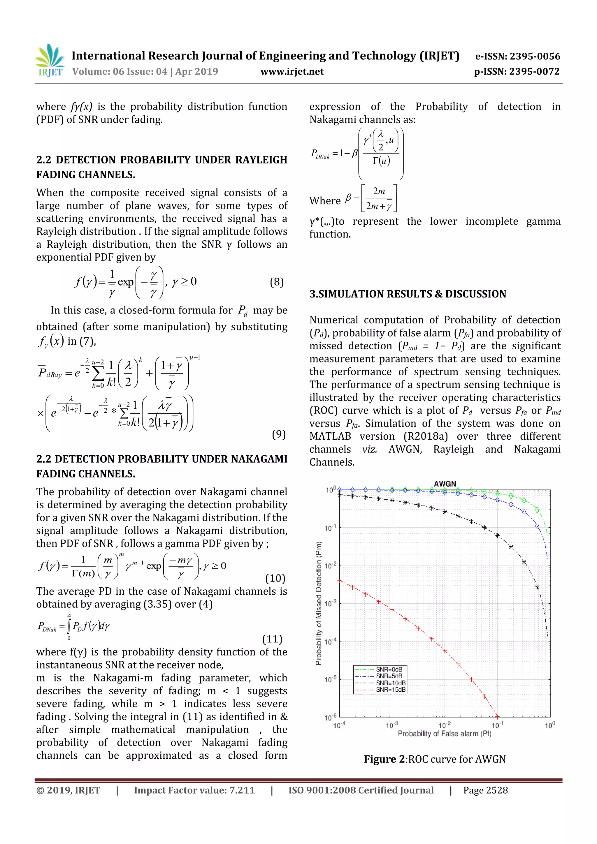 International Research Journal of Engineering and Technology (IRJET) e-ISSN: 2395-0056
Volume: 06 Issue: 04 | Apr 2019 www.irjet.net p-ISSN: 2395-0072
© 2019, IRJET | Impact Factor value: 7.211 | ISO 9001:2008 Certified Journal | Page 2528
where fγ(x) is the probability distribution function
(PDF) of SNR under fading.
2.2 DETECTION PROBABILITY UNDER RAYLEIGH
FADING CHANNELS.
When the composite received signal consists of a
large number of plane waves, for some types of
scattering environments, the received signal has a
Rayleigh distribution . If the signal amplitude follows
a Rayleigh distribution, then the SNR γ follows an
exponential PDF given by
  









 exp
1
f , 0 (8)
In this case, a closed-form formula for dP may be
obtained (after some manipulation) by substituting
 xf in (7),
1
2
0
2
1
2!
1




 






 







u
u
k
k
dRay
k
eP


 
  







 













 2
0
212
12!
1
*
u
k k
ee




(9)
2.2 DETECTION PROBABILITY UNDER NAKAGAMI
FADING CHANNELS.
The probability of detection over Nakagami channel
is determined by averaging the detection probability
for a given SNR over the Nakagami distribution. If the
signal amplitude follows a Nakagami distribution,
then PDF of SNR , follows a gamma PDF given by ;
  0,exp
)(
1 1





 







 






mm
m
f m
m
(10)
The average PD in the case of Nakagami channels is
obtained by averaging (3.35) over (4)
   dfPP DDNak 


0 (11)
where f(γ) is the probability density function of the
instantaneous SNR at the receiver node,
m is the Nakagami-m fading parameter, which
describes the severity of fading; m < 1 suggests
severe fading, while m > 1 indicates less severe
fading . Solving the integral in (11) as identified in &
after simple mathematical manipulation , the
probability of detection over Nakagami fading
channels can be approximated as a closed form
expression of the Probability of detection in
Nakagami channels as:
 




















u
u
PDNak
,
2
1
* 


Where 









m
m
2
2
γ*(.,.)to represent the lower incomplete gamma
function.
3.SIMULATION RESULTS & DISCUSSION
Numerical computation of Probability of detection
(Pd), probability of false alarm (Pfa) and probability of
missed detection (Pmd = 1− Pd) are the significant
measurement parameters that are used to examine
the performance of spectrum sensing techniques.
The performance of a spectrum sensing technique is
illustrated by the receiver operating characteristics
(ROC) curve which is a plot of Pd versus Pfa or Pmd
versus Pfa. Simulation of the system was done on
MATLAB version (R2018a) over three different
channels viz. AWGN, Rayleigh and Nakagami
Channels.
Figure 2:ROC curve for AWGN
 