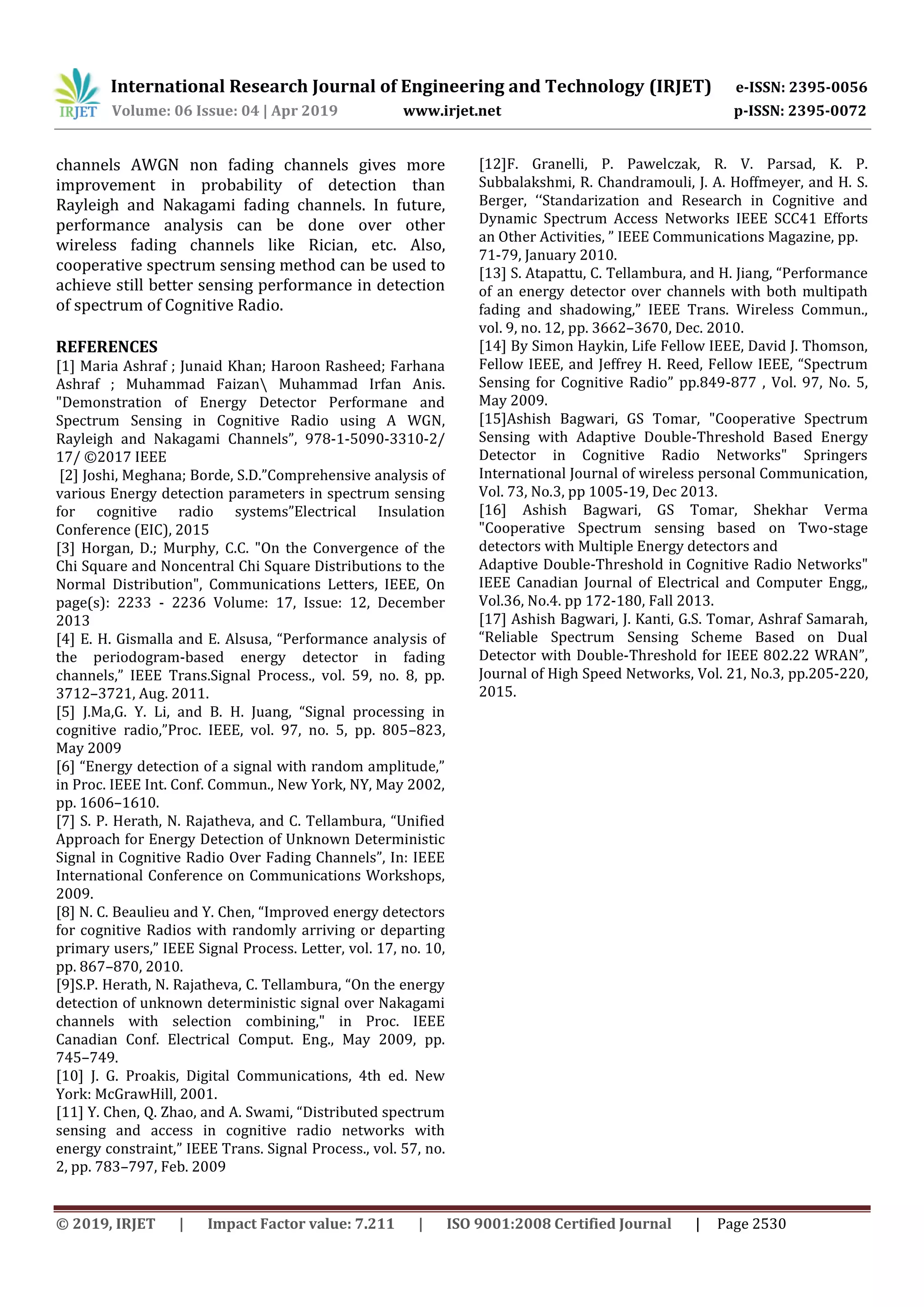 International Research Journal of Engineering and Technology (IRJET) e-ISSN: 2395-0056
Volume: 06 Issue: 04 | Apr 2019 www.irjet.net p-ISSN: 2395-0072
© 2019, IRJET | Impact Factor value: 7.211 | ISO 9001:2008 Certified Journal | Page 2530
channels AWGN non fading channels gives more
improvement in probability of detection than
Rayleigh and Nakagami fading channels. In future,
performance analysis can be done over other
wireless fading channels like Rician, etc. Also,
cooperative spectrum sensing method can be used to
achieve still better sensing performance in detection
of spectrum of Cognitive Radio.
REFERENCES
[1] Maria Ashraf ; Junaid Khan; Haroon Rasheed; Farhana
Ashraf ; Muhammad Faizan Muhammad Irfan Anis.
"Demonstration of Energy Detector Performane and
Spectrum Sensing in Cognitive Radio using A WGN,
Rayleigh and Nakagami Channels”, 978-1-5090-3310-2/
17/ ©2017 IEEE
[2] Joshi, Meghana; Borde, S.D.”Comprehensive analysis of
various Energy detection parameters in spectrum sensing
for cognitive radio systems”Electrical Insulation
Conference (EIC), 2015
[3] Horgan, D.; Murphy, C.C. "On the Convergence of the
Chi Square and Noncentral Chi Square Distributions to the
Normal Distribution", Communications Letters, IEEE, On
page(s): 2233 - 2236 Volume: 17, Issue: 12, December
2013
[4] E. H. Gismalla and E. Alsusa, “Performance analysis of
the periodogram-based energy detector in fading
channels,” IEEE Trans.Signal Process., vol. 59, no. 8, pp.
3712–3721, Aug. 2011.
[5] J.Ma,G. Y. Li, and B. H. Juang, “Signal processing in
cognitive radio,”Proc. IEEE, vol. 97, no. 5, pp. 805–823,
May 2009
[6] “Energy detection of a signal with random amplitude,”
in Proc. IEEE Int. Conf. Commun., New York, NY, May 2002,
pp. 1606–1610.
[7] S. P. Herath, N. Rajatheva, and C. Tellambura, “Unified
Approach for Energy Detection of Unknown Deterministic
Signal in Cognitive Radio Over Fading Channels”, In: IEEE
International Conference on Communications Workshops,
2009.
[8] N. C. Beaulieu and Y. Chen, “Improved energy detectors
for cognitive Radios with randomly arriving or departing
primary users,” IEEE Signal Process. Letter, vol. 17, no. 10,
pp. 867–870, 2010.
[9]S.P. Herath, N. Rajatheva, C. Tellambura, “On the energy
detection of unknown deterministic signal over Nakagami
channels with selection combining," in Proc. IEEE
Canadian Conf. Electrical Comput. Eng., May 2009, pp.
745–749.
[10] J. G. Proakis, Digital Communications, 4th ed. New
York: McGrawHill, 2001.
[11] Y. Chen, Q. Zhao, and A. Swami, “Distributed spectrum
sensing and access in cognitive radio networks with
energy constraint,” IEEE Trans. Signal Process., vol. 57, no.
2, pp. 783–797, Feb. 2009
[12]F. Granelli, P. Pawelczak, R. V. Parsad, K. P.
Subbalakshmi, R. Chandramouli, J. A. Hoffmeyer, and H. S.
Berger, ʻʻStandarization and Research in Cognitive and
Dynamic Spectrum Access Networks IEEE SCC41 Efforts
an Other Activities, ˮ IEEE Communications Magazine, pp.
71-79, January 2010.
[13] S. Atapattu, C. Tellambura, and H. Jiang, “Performance
of an energy detector over channels with both multipath
fading and shadowing,” IEEE Trans. Wireless Commun.,
vol. 9, no. 12, pp. 3662–3670, Dec. 2010.
[14] By Simon Haykin, Life Fellow IEEE, David J. Thomson,
Fellow IEEE, and Jeffrey H. Reed, Fellow IEEE, “Spectrum
Sensing for Cognitive Radio” pp.849-877 , Vol. 97, No. 5,
May 2009.
[15]Ashish Bagwari, GS Tomar, "Cooperative Spectrum
Sensing with Adaptive Double-Threshold Based Energy
Detector in Cognitive Radio Networks" Springers
International Journal of wireless personal Communication,
Vol. 73, No.3, pp 1005-19, Dec 2013.
[16] Ashish Bagwari, GS Tomar, Shekhar Verma
"Cooperative Spectrum sensing based on Two-stage
detectors with Multiple Energy detectors and
Adaptive Double-Threshold in Cognitive Radio Networks"
IEEE Canadian Journal of Electrical and Computer Engg,,
Vol.36, No.4. pp 172-180, Fall 2013.
[17] Ashish Bagwari, J. Kanti, G.S. Tomar, Ashraf Samarah,
“Reliable Spectrum Sensing Scheme Based on Dual
Detector with Double-Threshold for IEEE 802.22 WRAN”,
Journal of High Speed Networks, Vol. 21, No.3, pp.205-220,
2015.
 