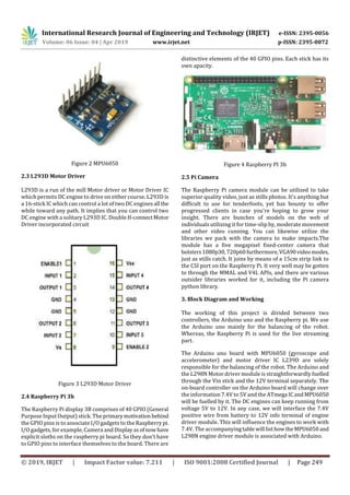 International Research Journal of Engineering and Technology (IRJET) e-ISSN: 2395-0056
Volume: 06 Issue: 04 | Apr 2019 www.irjet.net p-ISSN: 2395-0072
© 2019, IRJET | Impact Factor value: 7.211 | ISO 9001:2008 Certified Journal | Page 249
Figure 2 MPU6050
2.3 L293D Motor Driver
L293D is a run of the mill Motor driver or Motor Driver IC
which permits DC engine to drive on either course. L293D is
a 16-stick IC which can control a lot of two DC engines all the
while toward any path. It implies that you can control two
DC engine with a solitary L293D IC. Double H-connectMotor
Driver incorporated circuit
Figure 3 L293D Motor Driver
2.4 Raspberry Pi 3b
The Raspberry Pi display 3B comprises of 40 GPIO (General
Purpose Input Output) stick. The primarymotivationbehind
the GPIO pins is to associate I/O gadgets to the Raspberry pi.
I/O gadgets, for example, Camera andDisplayasofnowhave
explicit sloths on the raspberry pi board. So they don't have
to GPIO pins to interface themselves to the board. There are
distinctive elements of the 40 GPIO pins. Each stick has its
own apacity.
Figure 4 Raspberry PI 3b
2.5 Pi Camera
The Raspberry Pi camera module can be utilized to take
superior quality video, just as stills photos. It's anything but
difficult to use for tenderfoots, yet has bounty to offer
progressed clients in case you're hoping to grow your
insight. There are bunches of models on the web of
individuals utilizing it for time-slip by, moderate movement
and other video cunning. You can likewise utilize the
libraries we pack with the camera to make impacts.The
module has a five megapixel fixed-center camera that
bolsters1080p30,720p60furthermore,VGA90videomodes,
just as stills catch. It joins by means of a 15cm strip link to
the CSI port on the Raspberry Pi. It very well may be gotten
to through the MMAL and V4L APIs, and there are various
outsider libraries worked for it, including the Pi camera
python library.
3. Block Diagram and Working
The working of this project is divided between two
controllers, the Arduino uno and the Raspberry pi. We use
the Arduino uno mainly for the balancing of the robot.
Whereas, the Raspberry Pi is used for the live streaming
part.
The Arduino uno board with MPU6050 (gyroscope and
accelerometer) and motor driver IC L239D are solely
responsible for the balancing of the robot. The Arduino and
the L298N Motor driver module is straightforwardly fuelled
through the Vin stick and the 12V terminal separately. The
on-board controller on the Arduino board will change over
the information 7.4V to 5V and the ATmega ICandMPU6050
will be fuelled by it. The DC engines can keep running from
voltage 5V to 12V. In any case, we will interface the 7.4V
positive wire from battery to 12V info terminal of engine
driver module. This will influence the engines to work with
7.4V. The accompanyingtablewill listhowtheMPU6050and
L298N engine driver module is associated with Arduino.
 