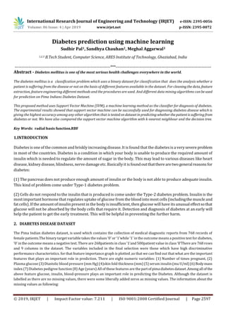 International Research Journal of Engineering and Technology (IRJET) e-ISSN: 2395-0056
Volume: 06 Issue: 4 | Apr 2019 www.irjet.net p-ISSN: 2395-0072
© 2019, IRJET | Impact Factor value: 7.211 | ISO 9001:2008 Certified Journal | Page 2597
Diabetes prediction using machine learning
Sudhir Pal1, Sandhya Chauhan2, Meghal Aggarwal3
1,2,3 B.Tech Student, Computer Science, ABES Institute of Technology, Ghaziabad, India
---------------------------------------------------------------------***---------------------------------------------------------------------
Abstract - Diabetes mellitus is one of the most serious health challenges everywhere in the world.
The diabetes mellitus is a classification problem which uses a binary dataset for classification that does the analysis whether a
patient is suffering from the disease or not on the basis of different features available in the dataset. For cleaningthe data, feature
extraction, feature engineering different methods and the procedures are used. And different data mining algorithms canbeused
for prediction on Pima Indians Diabetes Dataset.
This proposed method uses Support Vector Machine (SVM), a machine learning method as the classifier for diagnosis of diabetes.
The experimental results showed that support vector machine can be successfully used for diagnosing diabetes disease which is
giving the highest accuracy among any other algorithm that is testedondatasetinpredictingwhetherthepatientissufferingfrom
diabetes or not. We have also compared the support vector machine algorithm with k-nearest neighbour and the decision tree.
Key Words: radial basis function.RBF
1.INTRODUCTION
Diabetes is one of the common and briskly increasing disease. It is found that the diabetes is a verysevereproblem
in most of the countries. Diabetes is a condition in which your body is unable to produce the required amount of
insulin which is needed to regulate the amount of sugar in the body. This may lead to various diseases like heart
disease, kidney disease, blindness, nerve damage etc. Basically it is foundoutthattherearetwogeneralreasonsfor
diabetes:
(1) The pancreas does not produce enough amount of insulin or the body is not able to produce adequate insulin.
This kind of problem come under Type-1 diabetes problem.
(2) Cells do not respond to the insulin that is produced is come under the Type-2 diabetes problem. Insulin is the
most important hormone that regulates uptake of glucose from the blood into most cells(includingthemuscleand
fat cells). If the amount of insulin presentin the bodyis insufficient, then glucose will have its unusualeffectsothat
glucose will not be absorbed by the body cells that require it. Detection and diagnosis of diabetes at an early will
help the patient to get the early treatment. This will be helpful in preventing the further harm.
2. DIABETES DISEASE DATASET
The Pima Indian diabetes dataset, is used which contains the collection of medical diagnostic reports from 768 records of
female patients.The binary target variable takes the values ‘0’ or ‘1’while ‘1’ in the outcome means a positive test for diabetes,
‘0’ in the outcome means a negative test. There are 268patients in class ‘1’and 500patient value in class ‘0’There are 768 rows
and 9 columns in the dataset. The variables included in the final selection were those which have high discriminative
performance characteristics. for that feature importance graph is plotted ,so that we can find out that what are the important
features that plays an important role in prediction. There are eight numeric variables: (1) Number of times pregnant, (2)
Plasma glucose (3) Diastolicblood pressure (mm Hg) (4)skin fold thickness (mm) (5) serum insulin (mu U/ml)(6)Bodymass
index (7) Diabetes pedigree function (8) Age (years) All of these features are thepartofpima diabetesdataset.Amongall ofthe
above feature glucose, insulin, blood-pressure plays an important role in predicting the Diabetes. Although the dataset is
labelled as there are no missing values, there were some liberally added zeros as missing values. The information about the
missing values as following:
 