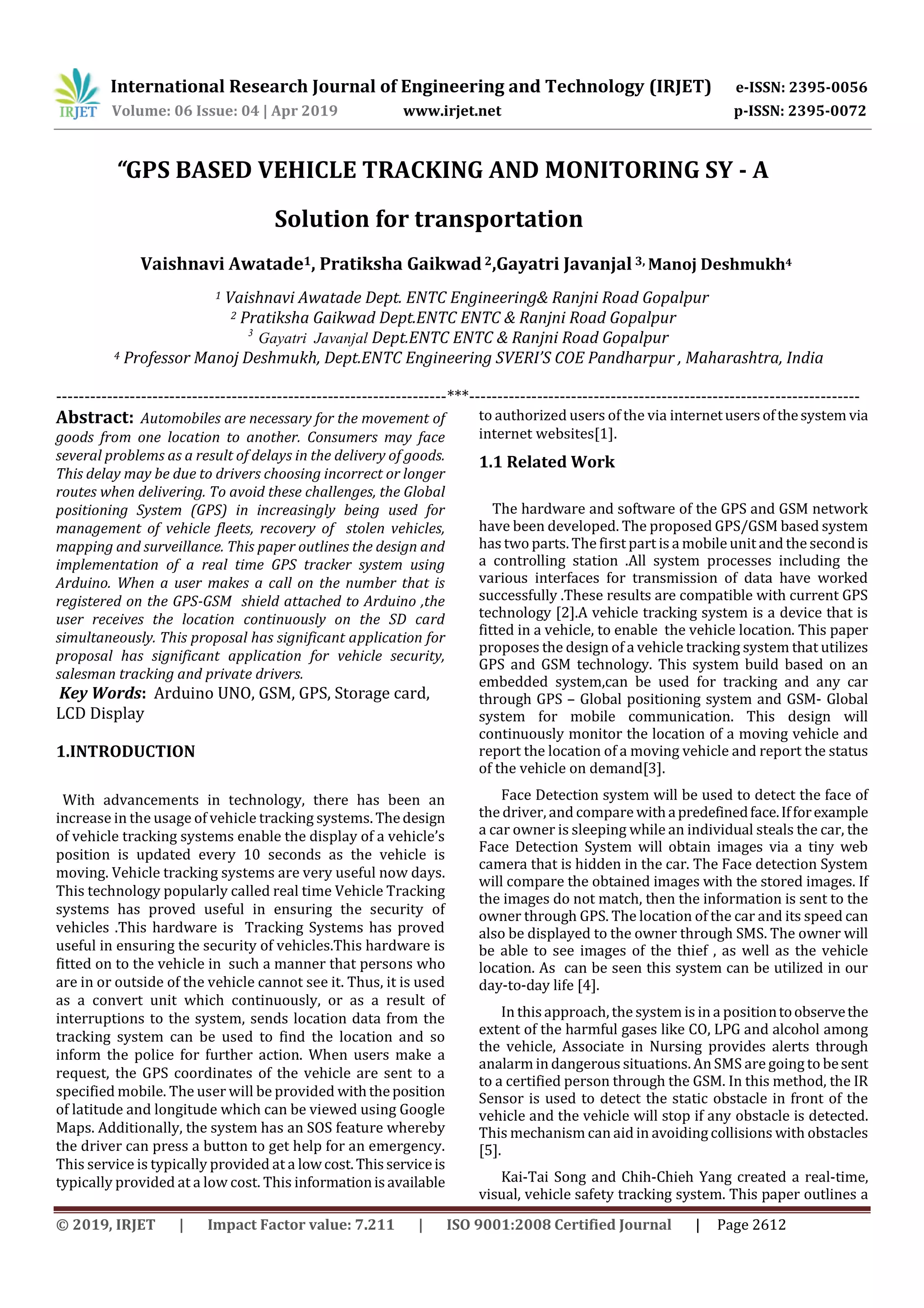 International Research Journal of Engineering and Technology (IRJET) e-ISSN: 2395-0056
Volume: 06 Issue: 04 | Apr 2019 www.irjet.net p-ISSN: 2395-0072
© 2019, IRJET | Impact Factor value: 7.211 | ISO 9001:2008 Certified Journal | Page 2612
“GPS BASED VEHICLE TRACKING AND MONITORING SY - A
Solution for transportation
Vaishnavi Awatade1, Pratiksha Gaikwad2,Gayatri Javanjal 3, Manoj Deshmukh4
1 Vaishnavi Awatade Dept. ENTC Engineering& Ranjni Road Gopalpur
2 Pratiksha Gaikwad Dept.ENTC ENTC & Ranjni Road Gopalpur
3
Gayatri Javanjal Dept.ENTC ENTC & Ranjni Road Gopalpur
4 Professor Manoj Deshmukh, Dept.ENTC Engineering SVERI’S COE Pandharpur , Maharashtra, India
---------------------------------------------------------------------***---------------------------------------------------------------------
Abstract: Automobiles are necessary for the movement of
goods from one location to another. Consumers may face
several problems as a result of delays in the delivery of goods.
This delay may be due to drivers choosing incorrect or longer
routes when delivering. To avoid these challenges, the Global
positioning System (GPS) in increasingly being used for
management of vehicle fleets, recovery of stolen vehicles,
mapping and surveillance. This paper outlines the design and
implementation of a real time GPS tracker system using
Arduino. When a user makes a call on the number that is
registered on the GPS-GSM shield attached to Arduino ,the
user receives the location continuously on the SD card
simultaneously. This proposal has significant application for
proposal has significant application for vehicle security,
salesman tracking and private drivers.
Key Words: Arduino UNO, GSM, GPS, Storage card,
LCD Display
1.INTRODUCTION
With advancements in technology, there has been an
increase in the usage of vehicle tracking systems. Thedesign
of vehicle tracking systems enable the display of a vehicle’s
position is updated every 10 seconds as the vehicle is
moving. Vehicle tracking systems are very useful now days.
This technology popularly called real time Vehicle Tracking
systems has proved useful in ensuring the security of
vehicles .This hardware is Tracking Systems has proved
useful in ensuring the security of vehicles.This hardware is
fitted on to the vehicle in such a manner that persons who
are in or outside of the vehicle cannot see it. Thus, it is used
as a convert unit which continuously, or as a result of
interruptions to the system, sends location data from the
tracking system can be used to find the location and so
inform the police for further action. When users make a
request, the GPS coordinates of the vehicle are sent to a
specified mobile. The user will be provided withtheposition
of latitude and longitude which can be viewed using Google
Maps. Additionally, the system has an SOS feature whereby
the driver can press a button to get help for an emergency.
This service is typically provided at a lowcost.Thisserviceis
typically provided at a low cost. This informationisavailable
to authorized users of the via internetusersofthesystem via
internet websites[1].
1.1 Related Work
The hardware and software of the GPS and GSM network
have been developed. The proposed GPS/GSM based system
has two parts. The first part is a mobile unit and the secondis
a controlling station .All system processes including the
various interfaces for transmission of data have worked
successfully .These results are compatible with current GPS
technology [2].A vehicle tracking system is a device that is
fitted in a vehicle, to enable the vehicle location. This paper
proposes the design of a vehicle tracking system that utilizes
GPS and GSM technology. This system build based on an
embedded system,can be used for tracking and any car
through GPS – Global positioning system and GSM- Global
system for mobile communication. This design will
continuously monitor the location of a moving vehicle and
report the location of a moving vehicle and report the status
of the vehicle on demand[3].
Face Detection system will be used to detect the face of
the driver, and compare withapredefinedface.Ifforexample
a car owner is sleeping while an individual steals the car, the
Face Detection System will obtain images via a tiny web
camera that is hidden in the car. The Face detection System
will compare the obtained images with the stored images. If
the images do not match, then the information is sent to the
owner through GPS. The location of the car and its speed can
also be displayed to the owner through SMS. The owner will
be able to see images of the thief , as well as the vehicle
location. As can be seen this system can be utilized in our
day-to-day life [4].
In thisapproach, the system is in a positiontoobservethe
extent of the harmful gases like CO, LPG and alcohol among
the vehicle, Associate in Nursing provides alerts through
analarm in dangerous situations. An SMS are going to besent
to a certified person through the GSM. In this method, the IR
Sensor is used to detect the static obstacle in front of the
vehicle and the vehicle will stop if any obstacle is detected.
This mechanism can aid in avoiding collisions with obstacles
[5].
Kai-Tai Song and Chih-Chieh Yang created a real-time,
visual, vehicle safety tracking system. This paper outlines a
 
