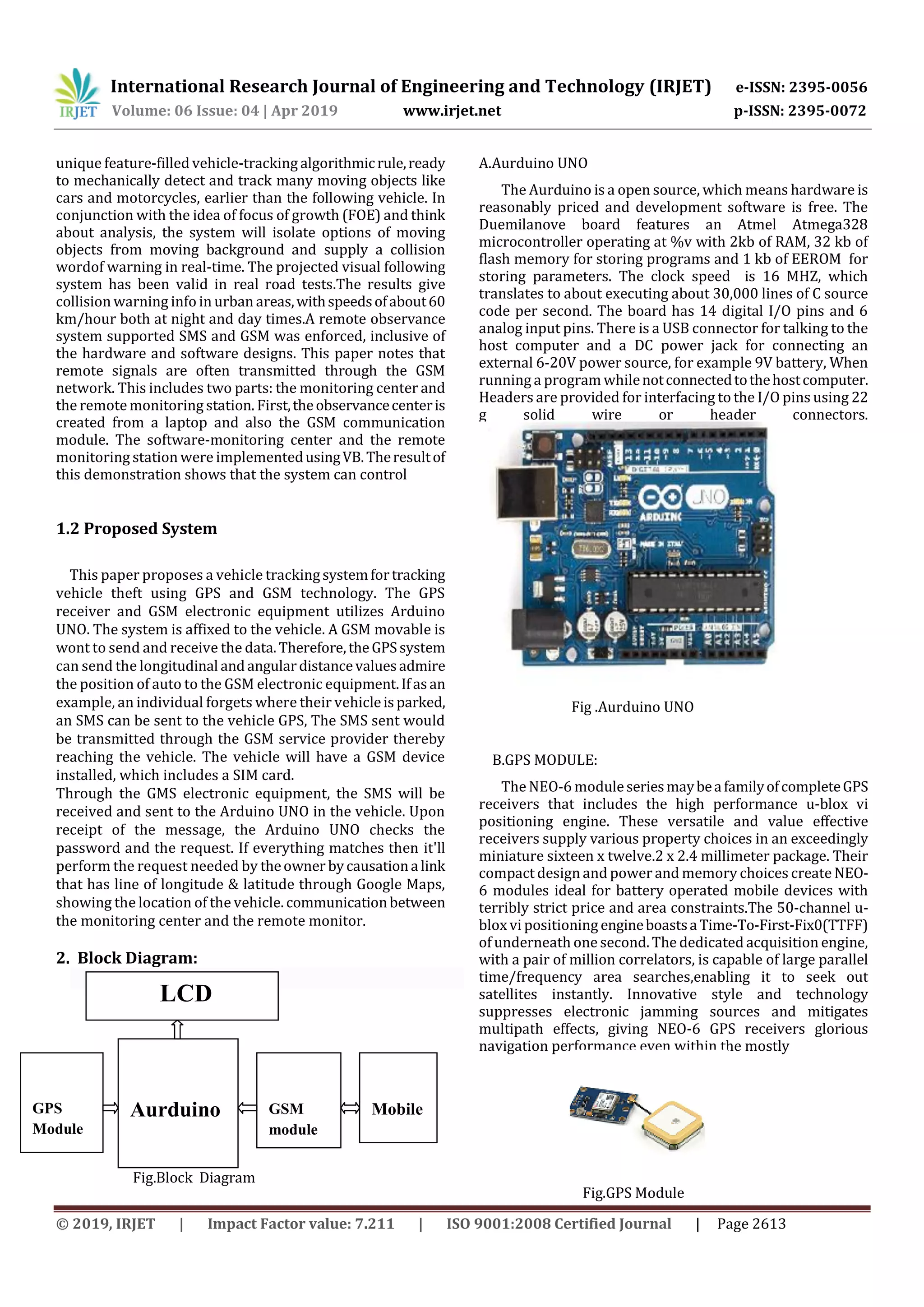 International Research Journal of Engineering and Technology (IRJET) e-ISSN: 2395-0056
Volume: 06 Issue: 04 | Apr 2019 www.irjet.net p-ISSN: 2395-0072
© 2019, IRJET | Impact Factor value: 7.211 | ISO 9001:2008 Certified Journal | Page 2613
unique feature-filled vehicle-tracking algorithmicrule,ready
to mechanically detect and track many moving objects like
cars and motorcycles, earlier than the following vehicle. In
conjunction with the idea of focus of growth (FOE) and think
about analysis, the system will isolate options of moving
objects from moving background and supply a collision
wordof warning in real-time. The projected visual following
system has been valid in real road tests.The results give
collision warning info in urban areas,withspeedsofabout60
km/hour both at night and day times.A remote observance
system supported SMS and GSM was enforced, inclusive of
the hardware and software designs. This paper notes that
remote signals are often transmitted through the GSM
network. This includes two parts: the monitoring center and
the remotemonitoring station. First,theobservancecenteris
created from a laptop and also the GSM communication
module. The software-monitoring center and the remote
monitoring station were implementedusingVB.Theresultof
this demonstration shows that the system can control
1.2 Proposed System
This paper proposes a vehicle trackingsystemfortracking
vehicle theft using GPS and GSM technology. The GPS
receiver and GSM electronic equipment utilizes Arduino
UNO. The system is affixed to the vehicle. A GSM movable is
wont to send and receive the data.Therefore,theGPSsystem
can send the longitudinal andangulardistancevaluesadmire
the position of auto to the GSM electronic equipment.Ifasan
example, an individual forgets where their vehicleisparked,
an SMS can be sent to the vehicle GPS, The SMS sent would
be transmitted through the GSM service provider thereby
reaching the vehicle. The vehicle will have a GSM device
installed, which includes a SIM card.
Through the GMS electronic equipment, the SMS will be
received and sent to the Arduino UNO in the vehicle. Upon
receipt of the message, the Arduino UNO checks the
password and the request. If everything matches then it'll
perform the request needed by theowner bycausationa link
that has line of longitude & latitude through Google Maps,
showing the location of the vehicle. communicationbetween
the monitoring center and the remote monitor.
2. Block Diagram:
Fig.Block Diagram
A.Aurduino UNO
The Aurduino is a open source, which means hardware is
reasonably priced and development software is free. The
Duemilanove board features an Atmel Atmega328
microcontroller operating at %v with 2kb of RAM, 32 kb of
flash memory for storing programs and 1 kb of EEROM for
storing parameters. The clock speed is 16 MHZ, which
translates to about executing about 30,000 lines of C source
code per second. The board has 14 digital I/O pins and 6
analog input pins. There is a USB connector for talking to the
host computer and a DC power jack for connecting an
external 6-20V power source, for example 9V battery, When
running a program whilenotconnectedtothehostcomputer.
Headers are provided for interfacing to the I/O pins using 22
g solid wire or header connectors.
Fig .Aurduino UNO
B.GPS MODULE:
The NEO-6 moduleseriesmaybeafamilyofcompleteGPS
receivers that includes the high performance u-blox vi
positioning engine. These versatile and value effective
receivers supply various property choices in an exceedingly
miniature sixteen x twelve.2 x 2.4 millimeter package. Their
compact design and power and memory choices create NEO-
6 modules ideal for battery operated mobile devices with
terribly strict price and area constraints.The 50-channel u-
blox vi positioning engineboastsaTime-To-First-Fix0(TTFF)
of underneath one second. The dedicated acquisition engine,
with a pair of million correlators, is capable of large parallel
time/frequency area searches,enabling it to seek out
satellites instantly. Innovative style and technology
suppresses electronic jamming sources and mitigates
multipath effects, giving NEO-6 GPS receivers glorious
navigation performance even within the mostly
Fig.GPS Module
GPS
Module
GPS
Aurduino GSM
module
Mobile
LCD
LCD
 