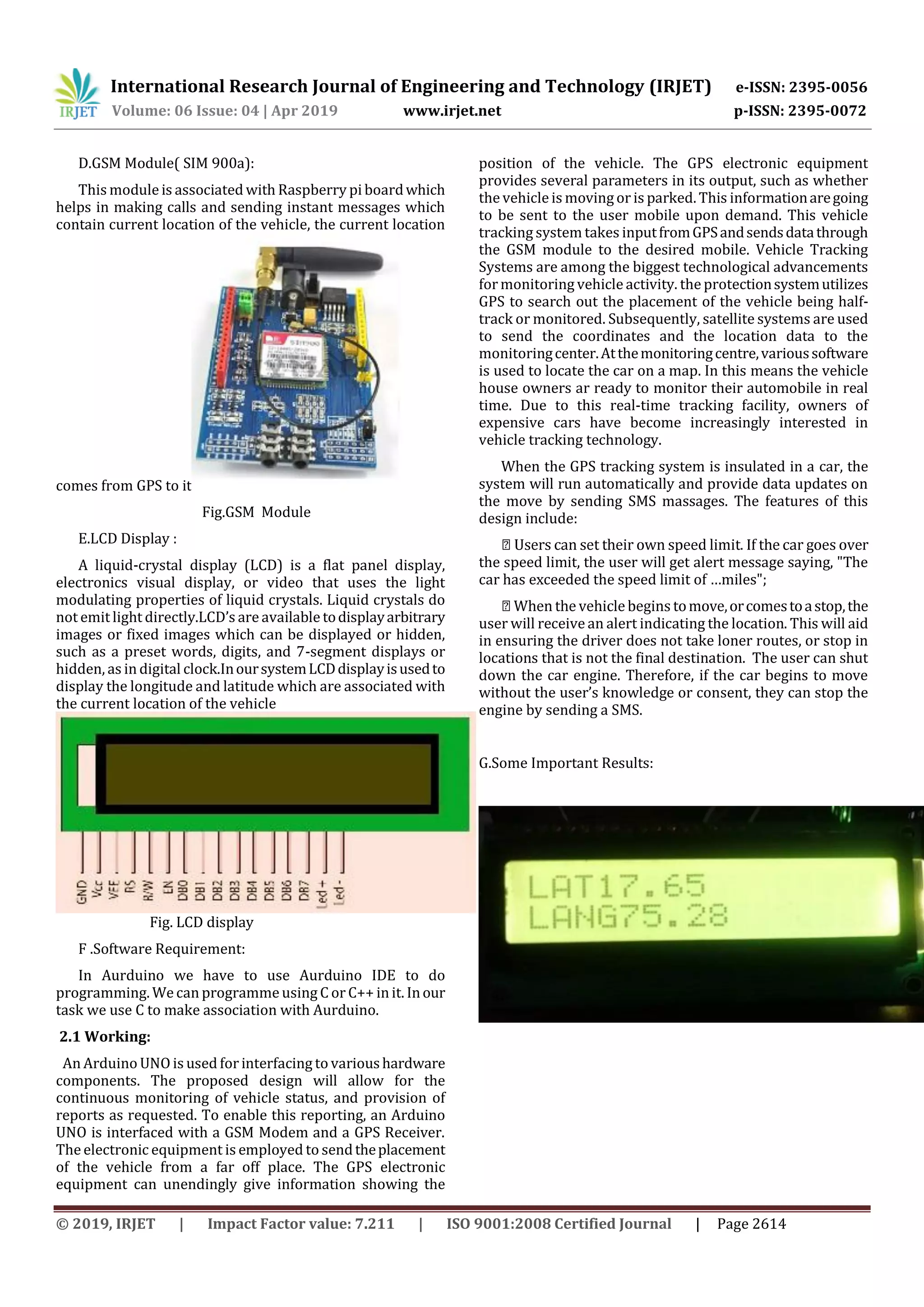 International Research Journal of Engineering and Technology (IRJET) e-ISSN: 2395-0056
Volume: 06 Issue: 04 | Apr 2019 www.irjet.net p-ISSN: 2395-0072
© 2019, IRJET | Impact Factor value: 7.211 | ISO 9001:2008 Certified Journal | Page 2614
D.GSM Module( SIM 900a):
This module is associated with Raspberry pi boardwhich
helps in making calls and sending instant messages which
contain current location of the vehicle, the current location
comes from GPS to it
Fig.GSM Module
E.LCD Display :
A liquid-crystal display (LCD) is a flat panel display,
electronics visual display, or video that uses the light
modulating properties of liquid crystals. Liquid crystals do
not emit light directly.LCD’s are available todisplayarbitrary
images or fixed images which can be displayed or hidden,
such as a preset words, digits, and 7-segment displays or
hidden, as in digital clock.InoursystemLCDdisplayisusedto
display the longitude and latitude which are associated with
the current location of the vehicle
Fig. LCD display
F .Software Requirement:
In Aurduino we have to use Aurduino IDE to do
programming. We can programme using C or C++ in it. Inour
task we use C to make association with Aurduino.
2.1 Working:
An Arduino UNO is used for interfacing to varioushardware
components. The proposed design will allow for the
continuous monitoring of vehicle status, and provision of
reports as requested. To enable this reporting, an Arduino
UNO is interfaced with a GSM Modem and a GPS Receiver.
The electronic equipment is employed to sendtheplacement
of the vehicle from a far off place. The GPS electronic
equipment can unendingly give information showing the
position of the vehicle. The GPS electronic equipment
provides several parameters in its output, such as whether
the vehicle is moving or is parked. This informationaregoing
to be sent to the user mobile upon demand. This vehicle
tracking system takes inputfromGPSandsendsdatathrough
the GSM module to the desired mobile. Vehicle Tracking
Systems are among the biggest technological advancements
formonitoring vehicle activity. the protectionsystemutilizes
GPS to search out the placement of the vehicle being half-
track or monitored. Subsequently, satellite systems are used
to send the coordinates and the location data to the
monitoringcenter.Atthemonitoringcentre,varioussoftware
is used to locate the car on a map. In this means the vehicle
house owners ar ready to monitor their automobile in real
time. Due to this real-time tracking facility, owners of
expensive cars have become increasingly interested in
vehicle tracking technology.
When the GPS tracking system is insulated in a car, the
system will run automatically and provide data updates on
the move by sending SMS massages. The features of this
design include:
the speed limit, the user will get alert message saying, "The
car has exceeded the speed limit of …miles";
user will receive an alert indicating the location. This will aid
in ensuring the driver does not take loner routes, or stop in
locations that is not the final destination. The user can shut
down the car engine. Therefore, if the car begins to move
without the user’s knowledge or consent, they can stop the
engine by sending a SMS.
G.Some Important Results:
 