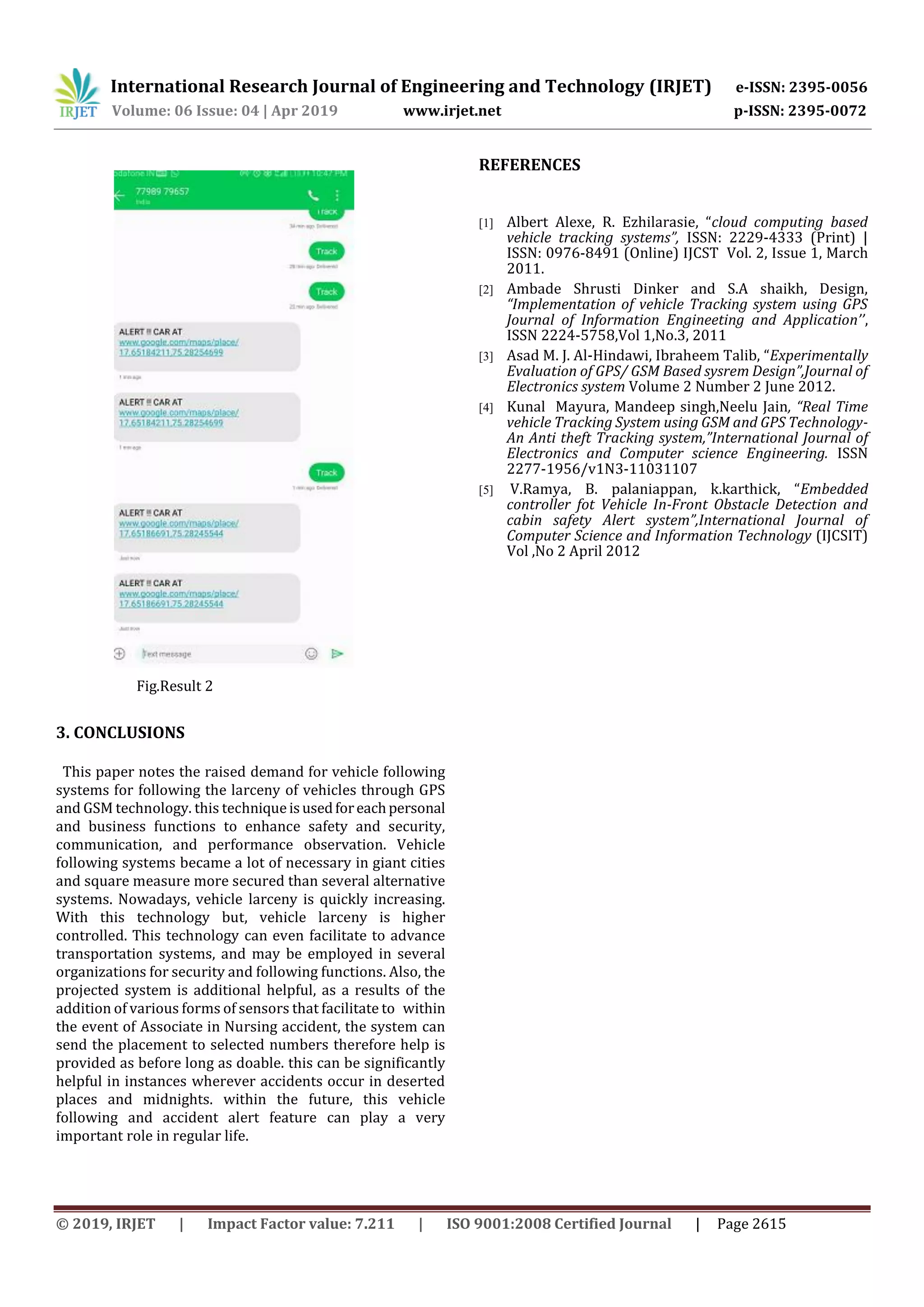 International Research Journal of Engineering and Technology (IRJET) e-ISSN: 2395-0056
Volume: 06 Issue: 04 | Apr 2019 www.irjet.net p-ISSN: 2395-0072
© 2019, IRJET | Impact Factor value: 7.211 | ISO 9001:2008 Certified Journal | Page 2615
Fig.Result 2
3. CONCLUSIONS
This paper notes the raised demand for vehicle following
systems for following the larceny of vehicles through GPS
and GSM technology. this techniqueisusedforeachpersonal
and business functions to enhance safety and security,
communication, and performance observation. Vehicle
following systems became a lot of necessary in giant cities
and square measure more secured than several alternative
systems. Nowadays, vehicle larceny is quickly increasing.
With this technology but, vehicle larceny is higher
controlled. This technology can even facilitate to advance
transportation systems, and may be employed in several
organizations for security and following functions. Also, the
projected system is additional helpful, as a results of the
addition of various forms of sensors that facilitate to within
the event of Associate in Nursing accident, the system can
send the placement to selected numbers therefore help is
provided as before long as doable. this can be significantly
helpful in instances wherever accidents occur in deserted
places and midnights. within the future, this vehicle
following and accident alert feature can play a very
important role in regular life.
REFERENCES
[1] Albert Alexe, R. Ezhilarasie, “cloud computing based
vehicle tracking systems”, ISSN: 2229-4333 (Print) |
ISSN: 0976-8491 (Online) IJCST Vol. 2, Issue 1, March
2011.
[2] Ambade Shrusti Dinker and S.A shaikh, Design,
“Implementation of vehicle Tracking system using GPS
Journal of Information Engineeting and Application’’,
ISSN 2224-5758,Vol 1,No.3, 2011
[3] Asad M. J. Al-Hindawi, Ibraheem Talib, “Experimentally
Evaluation of GPS/ GSM Based sysrem Design”,Journal of
Electronics system Volume 2 Number 2 June 2012.
[4] Kunal Mayura, Mandeep singh,Neelu Jain, “Real Time
vehicle Tracking System using GSM and GPS Technology-
An Anti theft Tracking system,”International Journal of
Electronics and Computer science Engineering. ISSN
2277-1956/v1N3-11031107
[5] V.Ramya, B. palaniappan, k.karthick, “Embedded
controller fot Vehicle In-Front Obstacle Detection and
cabin safety Alert system”,International Journal of
Computer Science and Information Technology (IJCSIT)
Vol ,No 2 April 2012
 