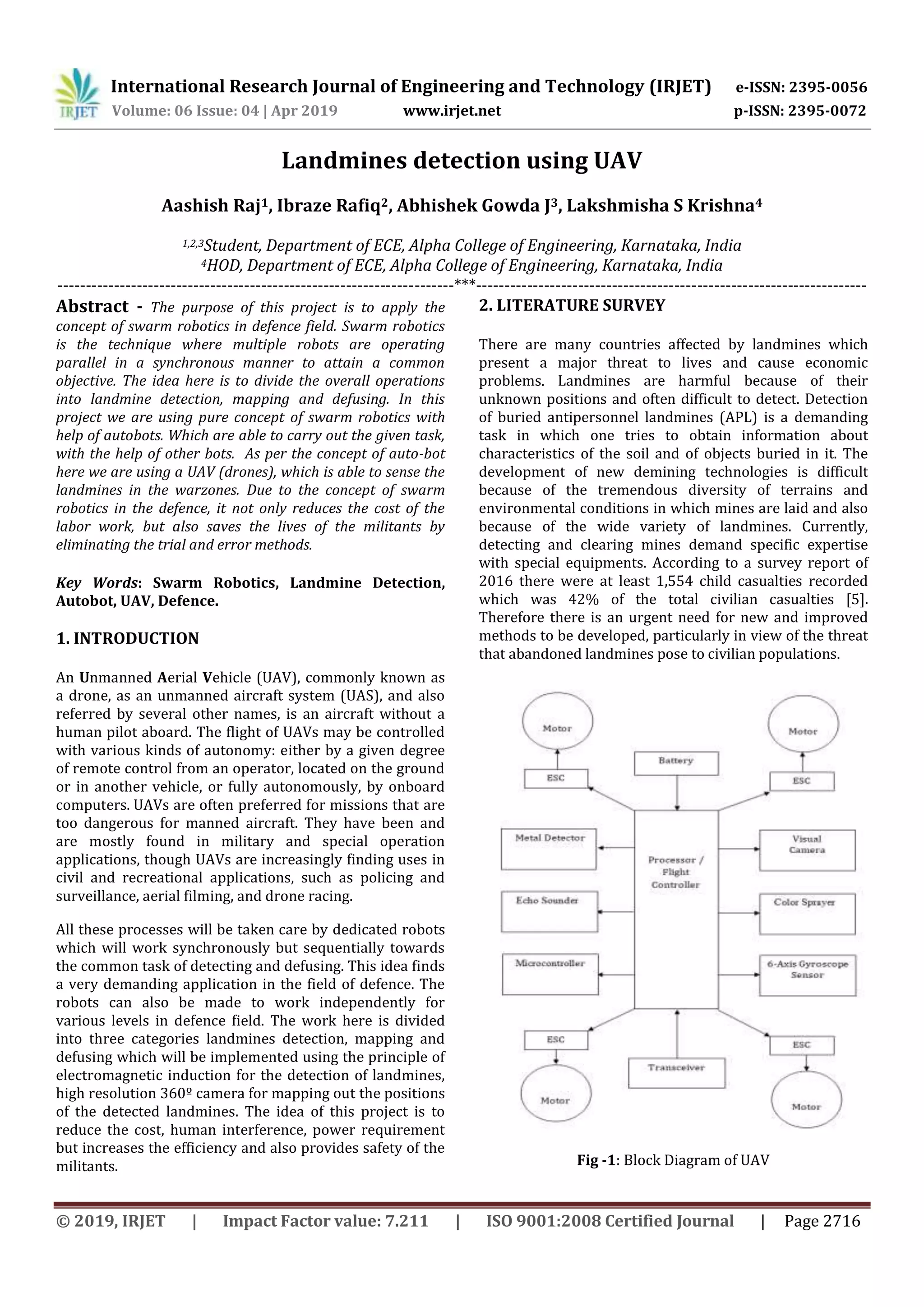 International Research Journal of Engineering and Technology (IRJET) e-ISSN: 2395-0056
Volume: 06 Issue: 04 | Apr 2019 www.irjet.net p-ISSN: 2395-0072
© 2019, IRJET | Impact Factor value: 7.211 | ISO 9001:2008 Certified Journal | Page 2716
Landmines detection using UAV
Aashish Raj1, Ibraze Rafiq2, Abhishek Gowda J3, Lakshmisha S Krishna4
1,2,3Student, Department of ECE, Alpha College of Engineering, Karnataka, India
4HOD, Department of ECE, Alpha College of Engineering, Karnataka, India
----------------------------------------------------------------------***---------------------------------------------------------------------
Abstract - The purpose of this project is to apply the
concept of swarm robotics in defence field. Swarm robotics
is the technique where multiple robots are operating
parallel in a synchronous manner to attain a common
objective. The idea here is to divide the overall operations
into landmine detection, mapping and defusing. In this
project we are using pure concept of swarm robotics with
help of autobots. Which are able to carry out the given task,
with the help of other bots. As per the concept of auto-bot
here we are using a UAV (drones), which is able to sense the
landmines in the warzones. Due to the concept of swarm
robotics in the defence, it not only reduces the cost of the
labor work, but also saves the lives of the militants by
eliminating the trial and error methods.
Key Words: Swarm Robotics, Landmine Detection,
Autobot, UAV, Defence.
1. INTRODUCTION
An Unmanned Aerial Vehicle (UAV), commonly known as
a drone, as an unmanned aircraft system (UAS), and also
referred by several other names, is an aircraft without a
human pilot aboard. The flight of UAVs may be controlled
with various kinds of autonomy: either by a given degree
of remote control from an operator, located on the ground
or in another vehicle, or fully autonomously, by onboard
computers. UAVs are often preferred for missions that are
too dangerous for manned aircraft. They have been and
are mostly found in military and special operation
applications, though UAVs are increasingly finding uses in
civil and recreational applications, such as policing and
surveillance, aerial filming, and drone racing.
All these processes will be taken care by dedicated robots
which will work synchronously but sequentially towards
the common task of detecting and defusing. This idea finds
a very demanding application in the field of defence. The
robots can also be made to work independently for
various levels in defence field. The work here is divided
into three categories landmines detection, mapping and
defusing which will be implemented using the principle of
electromagnetic induction for the detection of landmines,
high resolution 360º camera for mapping out the positions
of the detected landmines. The idea of this project is to
reduce the cost, human interference, power requirement
but increases the efficiency and also provides safety of the
militants.
2. LITERATURE SURVEY
There are many countries affected by landmines which
present a major threat to lives and cause economic
problems. Landmines are harmful because of their
unknown positions and often difficult to detect. Detection
of buried antipersonnel landmines (APL) is a demanding
task in which one tries to obtain information about
characteristics of the soil and of objects buried in it. The
development of new demining technologies is difficult
because of the tremendous diversity of terrains and
environmental conditions in which mines are laid and also
because of the wide variety of landmines. Currently,
detecting and clearing mines demand specific expertise
with special equipments. According to a survey report of
2016 there were at least 1,554 child casualties recorded
which was 42% of the total civilian casualties [5].
Therefore there is an urgent need for new and improved
methods to be developed, particularly in view of the threat
that abandoned landmines pose to civilian populations.
Fig -1: Block Diagram of UAV
 