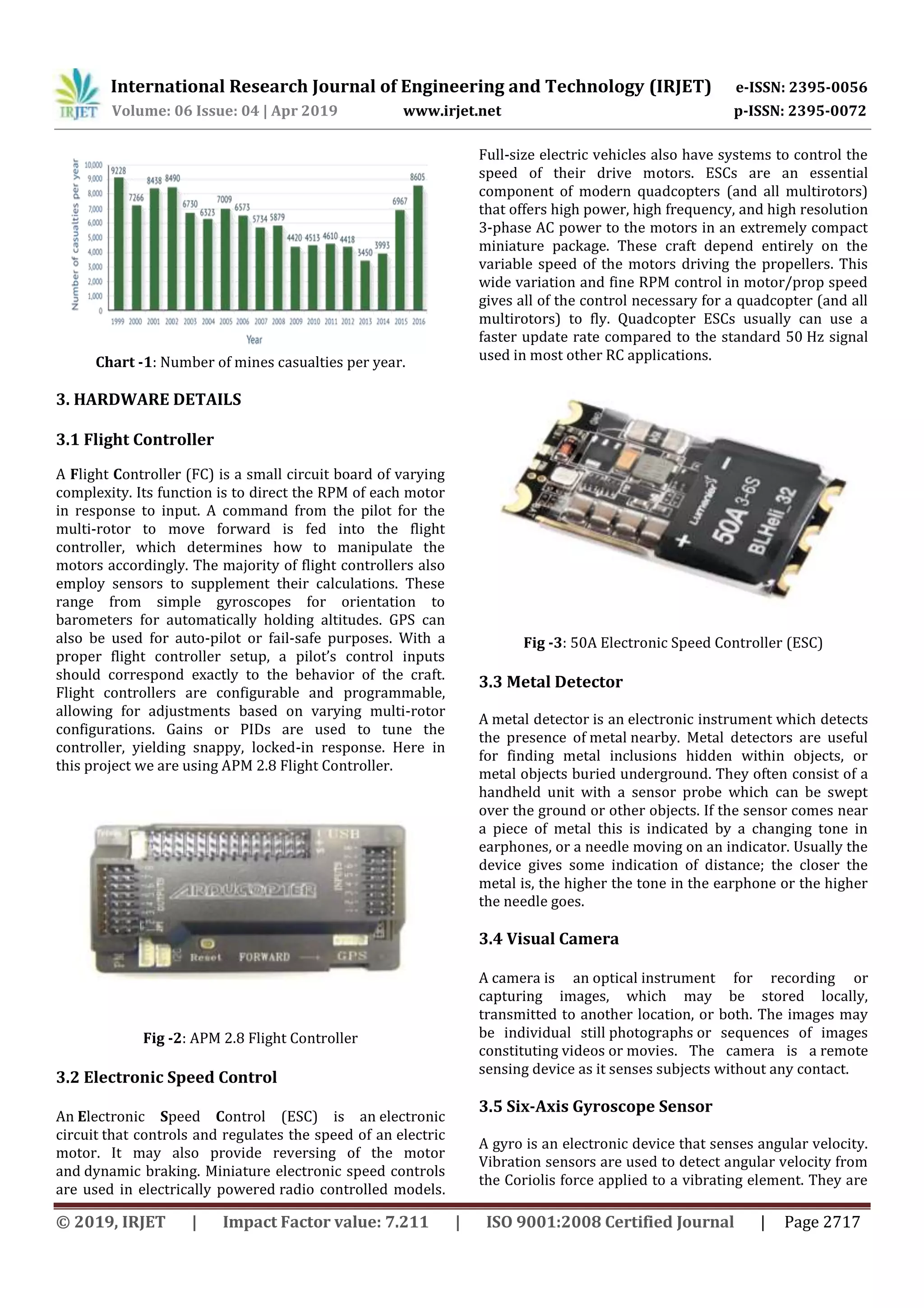 International Research Journal of Engineering and Technology (IRJET) e-ISSN: 2395-0056
Volume: 06 Issue: 04 | Apr 2019 www.irjet.net p-ISSN: 2395-0072
© 2019, IRJET | Impact Factor value: 7.211 | ISO 9001:2008 Certified Journal | Page 2717
Chart -1: Number of mines casualties per year.
3. HARDWARE DETAILS
3.1 Flight Controller
A Flight Controller (FC) is a small circuit board of varying
complexity. Its function is to direct the RPM of each motor
in response to input. A command from the pilot for the
multi-rotor to move forward is fed into the flight
controller, which determines how to manipulate the
motors accordingly. The majority of flight controllers also
employ sensors to supplement their calculations. These
range from simple gyroscopes for orientation to
barometers for automatically holding altitudes. GPS can
also be used for auto-pilot or fail-safe purposes. With a
proper flight controller setup, a pilot’s control inputs
should correspond exactly to the behavior of the craft.
Flight controllers are configurable and programmable,
allowing for adjustments based on varying multi-rotor
configurations. Gains or PIDs are used to tune the
controller, yielding snappy, locked-in response. Here in
this project we are using APM 2.8 Flight Controller.
Fig -2: APM 2.8 Flight Controller
3.2 Electronic Speed Control
An Electronic Speed Control (ESC) is an electronic
circuit that controls and regulates the speed of an electric
motor. It may also provide reversing of the motor
and dynamic braking. Miniature electronic speed controls
are used in electrically powered radio controlled models.
Full-size electric vehicles also have systems to control the
speed of their drive motors. ESCs are an essential
component of modern quadcopters (and all multirotors)
that offers high power, high frequency, and high resolution
3-phase AC power to the motors in an extremely compact
miniature package. These craft depend entirely on the
variable speed of the motors driving the propellers. This
wide variation and fine RPM control in motor/prop speed
gives all of the control necessary for a quadcopter (and all
multirotors) to fly. Quadcopter ESCs usually can use a
faster update rate compared to the standard 50 Hz signal
used in most other RC applications.
Fig -3: 50A Electronic Speed Controller (ESC)
3.3 Metal Detector
A metal detector is an electronic instrument which detects
the presence of metal nearby. Metal detectors are useful
for finding metal inclusions hidden within objects, or
metal objects buried underground. They often consist of a
handheld unit with a sensor probe which can be swept
over the ground or other objects. If the sensor comes near
a piece of metal this is indicated by a changing tone in
earphones, or a needle moving on an indicator. Usually the
device gives some indication of distance; the closer the
metal is, the higher the tone in the earphone or the higher
the needle goes.
3.4 Visual Camera
A camera is an optical instrument for recording or
capturing images, which may be stored locally,
transmitted to another location, or both. The images may
be individual still photographs or sequences of images
constituting videos or movies. The camera is a remote
sensing device as it senses subjects without any contact.
3.5 Six-Axis Gyroscope Sensor
A gyro is an electronic device that senses angular velocity.
Vibration sensors are used to detect angular velocity from
the Coriolis force applied to a vibrating element. They are
 