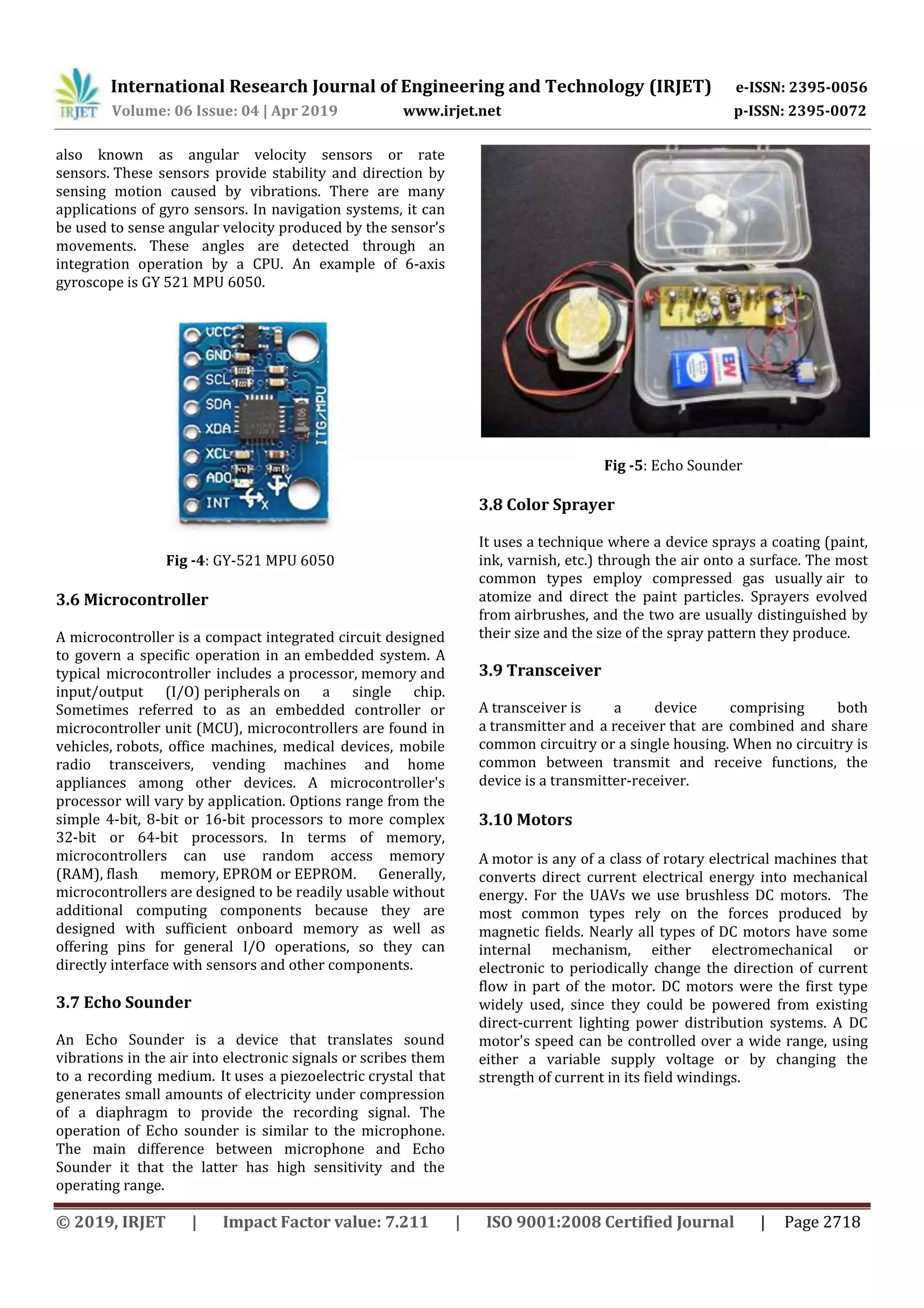 International Research Journal of Engineering and Technology (IRJET) e-ISSN: 2395-0056
Volume: 06 Issue: 04 | Apr 2019 www.irjet.net p-ISSN: 2395-0072
© 2019, IRJET | Impact Factor value: 7.211 | ISO 9001:2008 Certified Journal | Page 2718
also known as angular velocity sensors or rate
sensors. These sensors provide stability and direction by
sensing motion caused by vibrations. There are many
applications of gyro sensors. In navigation systems, it can
be used to sense angular velocity produced by the sensor’s
movements. These angles are detected through an
integration operation by a CPU. An example of 6-axis
gyroscope is GY 521 MPU 6050.
Fig -4: GY-521 MPU 6050
3.6 Microcontroller
A microcontroller is a compact integrated circuit designed
to govern a specific operation in an embedded system. A
typical microcontroller includes a processor, memory and
input/output (I/O) peripherals on a single chip.
Sometimes referred to as an embedded controller or
microcontroller unit (MCU), microcontrollers are found in
vehicles, robots, office machines, medical devices, mobile
radio transceivers, vending machines and home
appliances among other devices. A microcontroller's
processor will vary by application. Options range from the
simple 4-bit, 8-bit or 16-bit processors to more complex
32-bit or 64-bit processors. In terms of memory,
microcontrollers can use random access memory
(RAM), flash memory, EPROM or EEPROM. Generally,
microcontrollers are designed to be readily usable without
additional computing components because they are
designed with sufficient onboard memory as well as
offering pins for general I/O operations, so they can
directly interface with sensors and other components.
3.7 Echo Sounder
An Echo Sounder is a device that translates sound
vibrations in the air into electronic signals or scribes them
to a recording medium. It uses a piezoelectric crystal that
generates small amounts of electricity under compression
of a diaphragm to provide the recording signal. The
operation of Echo sounder is similar to the microphone.
The main difference between microphone and Echo
Sounder it that the latter has high sensitivity and the
operating range.
Fig -5: Echo Sounder
3.8 Color Sprayer
It uses a technique where a device sprays a coating (paint,
ink, varnish, etc.) through the air onto a surface. The most
common types employ compressed gas usually air to
atomize and direct the paint particles. Sprayers evolved
from airbrushes, and the two are usually distinguished by
their size and the size of the spray pattern they produce.
3.9 Transceiver
A transceiver is a device comprising both
a transmitter and a receiver that are combined and share
common circuitry or a single housing. When no circuitry is
common between transmit and receive functions, the
device is a transmitter-receiver.
3.10 Motors
A motor is any of a class of rotary electrical machines that
converts direct current electrical energy into mechanical
energy. For the UAVs we use brushless DC motors. The
most common types rely on the forces produced by
magnetic fields. Nearly all types of DC motors have some
internal mechanism, either electromechanical or
electronic to periodically change the direction of current
flow in part of the motor. DC motors were the first type
widely used, since they could be powered from existing
direct-current lighting power distribution systems. A DC
motor's speed can be controlled over a wide range, using
either a variable supply voltage or by changing the
strength of current in its field windings.
 