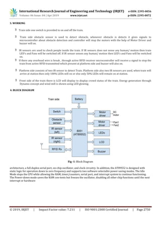 International Research Journal of Engineering and Technology (IRJET) e-ISSN: 2395-0056
Volume: 06 Issue: 04 | Apr 2019 www.irjet.net p-ISSN: 2395-0072
© 2019, IRJET | Impact Factor value: 7.211 | ISO 9001:2008 Certified Journal | Page 2750
3. WORKING
Train side one switch is provided to on and off the train.
Train side obstacle sensor is used to detect obstacle, whenever obstacle is detects it gives signals to
microcontroller about obstacle detection and controller will stop the motors with the help of Motor Driver and
buzzer will on.
IR sensors are used to check people inside the train. If IR sensors does not sense any human/ motion then train
LED’s and Fans will be switched off. If IR sensor senses any human/ motion then LED’s and Fans will be switched
on.
If there any overhead wire is break , through active RFID receiver microcontroller will receive a signal to stop the
train from active RFID transmitted which present at platform side and buzzer will also on.
Platform side consists of two IR sensor to detect Train. Platform side also two IR sensors are used, when train will
arrive at station then only 100% LEDs will on or else only 50% LEDs will remain on at station.
Front side of the train there is LCD will display to display crowd status of the train. Energy generation through
Dynamo concept and wind mill is shown using LED glowing.
4. BLOCK DIAGRAM
Fig -1: Block Diagram
architecture, a full duplex serial port, on-chip oscillator, and clock circuitry. In addition, the AT89S52 is designed with
static logic for operation down to zero frequency and supports two software selectable power saving modes. The Idle
Mode stops the CPU while allowing the RAM, timer/counters, serial port, and interrupt system to continue functioning.
The Power-down mode saves the RAM con-tents but freezes the oscillator, disabling all other chip functions until the next
interrupt or hardware
 