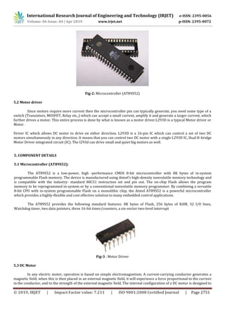 International Research Journal of Engineering and Technology (IRJET) e-ISSN: 2395-0056
Volume: 06 Issue: 04 | Apr 2019 www.irjet.net p-ISSN: 2395-0072
© 2019, IRJET | Impact Factor value: 7.211 | ISO 9001:2008 Certified Journal | Page 2751
Fig-2: Microcontroller (AT89S52)
5.2 Motor driver
Since motors require more current then the microcontroller pin can typically generate, you need some type of a
switch (Transistors, MOSFET, Relay etc.,) which can accept a small current, amplify it and generate a larger current, which
further drives a motor. This entire process is done by what is known as a motor driver.L293D is a typical Motor driver or
Motor.
Driver IC which allows DC motor to drive on either direction. L293D is a 16-pin IC which can control a set of two DC
motors simultaneously in any direction. It means that you can control two DC motor with a single L293D IC, Dual H-bridge
Motor Driver integrated circuit (IC). The l293d can drive small and quiet big motors as well.
5. COMPONENT DETAILS
5.1 Microcontroller (AT89S52):
The AT89S52 is a low-power, high -performance CMOS 8-bit microcontroller with 8K bytes of in-system
programmable Flash memory. The device is manufactured using Atmel’s high-density nonvolatile memory technology and
is compatible with the industry- standard 80C51 instruction set and pin out. The on-chip Flash allows the program
memory to be reprogrammed in-system or by a conventional nonvolatile memory programmer. By combining a versatile
8-bit CPU with in-system programmable Flash on a monolithic chip, the Atmel AT89S52 is a powerful microcontroller
which provides a highly-flexible and cost effective solution to many embedded control applications.
The AT89S52 provides the following standard features: 8K bytes of Flash, 256 bytes of RAM, 32 I/O lines,
Watchdog timer, two data pointers, three 16-bit timer/counters, a six-vector two-level interrupt
Fig-3 : Motor Driver
5.3 DC Motor
In any electric motor, operation is based on simple electromagnetism. A current-carrying conductor generates a
magnetic field; when this is then placed in an external magnetic field, it will experience a force proportional to the current
in the conductor, and to the strength of the external magnetic field. The internal configuration of a DC motor is designed to
 